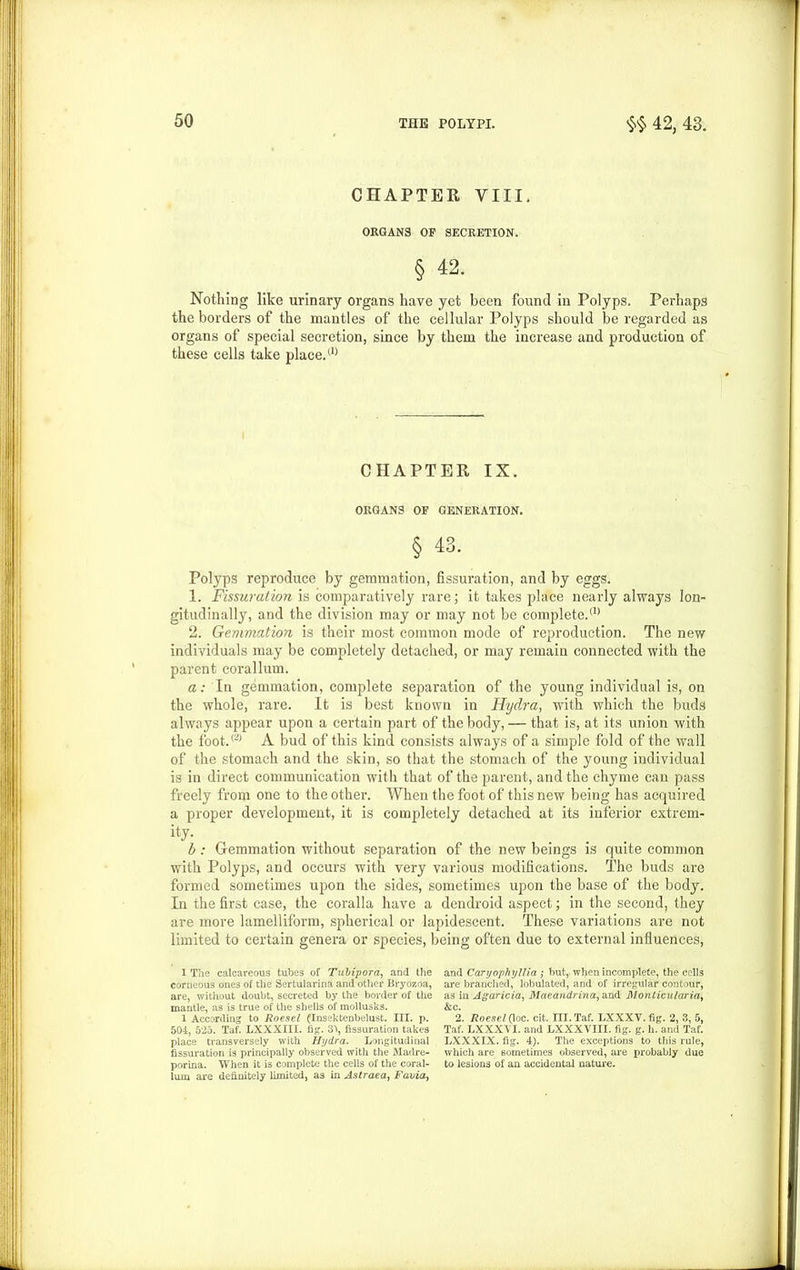 CHAPTER VIII. ORGANS OF SECRETION. § 42. Nothing like urinary organs have yet been found in Polyps. Perhaps the borders of the mantles of the cellular Polyps should be regarded as organs of special secretion, since by them the increase and production of these cells take place.(1) CHAPTER IX. ORGANS OF GENERATION. § 43. Polyps reproduce by gemmation, fissuration, and by eggs. 1. Fissuration is comparatively rare; it takes place nearly always lon- gitudinally, and the division may or may not be complete.(1> 2. Gemmation is their most common mode of reproduction. The new individuals may be completely detached, or may remain connected with the parent corallum. a: In gemmation, complete separation of the young individual is, on the whole, rare. It is best known in Hydra, with which the buds always appear upon a certain part of the body, — that is, at its union with the foot.® A bud of this kind consists always of a simple fold of the wall of the stomach and the skin, so that the stomach of the young individual is in direct communication with that of the parent, and the chyme can pass freely from one to the other. When the foot of this new being has acquired a proper development, it is completely detached at its inferior extrem- ity- b: Gemmation without separation of the new beings is quite common with Polyps, and occurs with very various modifications. The buds are formed sometimes upon the sides, sometimes upon the base of the body. In the first case, the coralla have a dendroid aspect; in the second, they are more lamelliform, spherical or lapidescent. These variations are not limited to certain genera or species, being often due to external influences, 1 The calcareous tubes of Tubipord, and the corneous ones of the Sertularina and other Bryozoa, are, without doubt, secreted by the border of the mantle, as is true of the shells of mollusks. 1 According to Roesel (Insektenbelust. III. p. 504, 525. Taf. LXXXIII. fig. 3\ fissuration takes place transversely with Hydra. Longitudinal fissuration is principally observed with the Madre- porina. When it is complete the cells of the coral- lum are definitely limited, as in Astraea, Faviay and Caryophyllia; but, when incomplete, the cells are branched, tabulated, and of irregular contour, as in Agaricia, Maeandrinay and' Monlicularia, &c. 2. Roesel(\oc. cit. III. Taf. LXXXV. fig. 2, 3, 5, Taf. LXXXVI. and LXXXVIII. fig. g. h. and Taf. LXXXIX. fig. 4). The exceptions to this rule, which are sometimes observed, are probably due to lesions of an accidental nature.