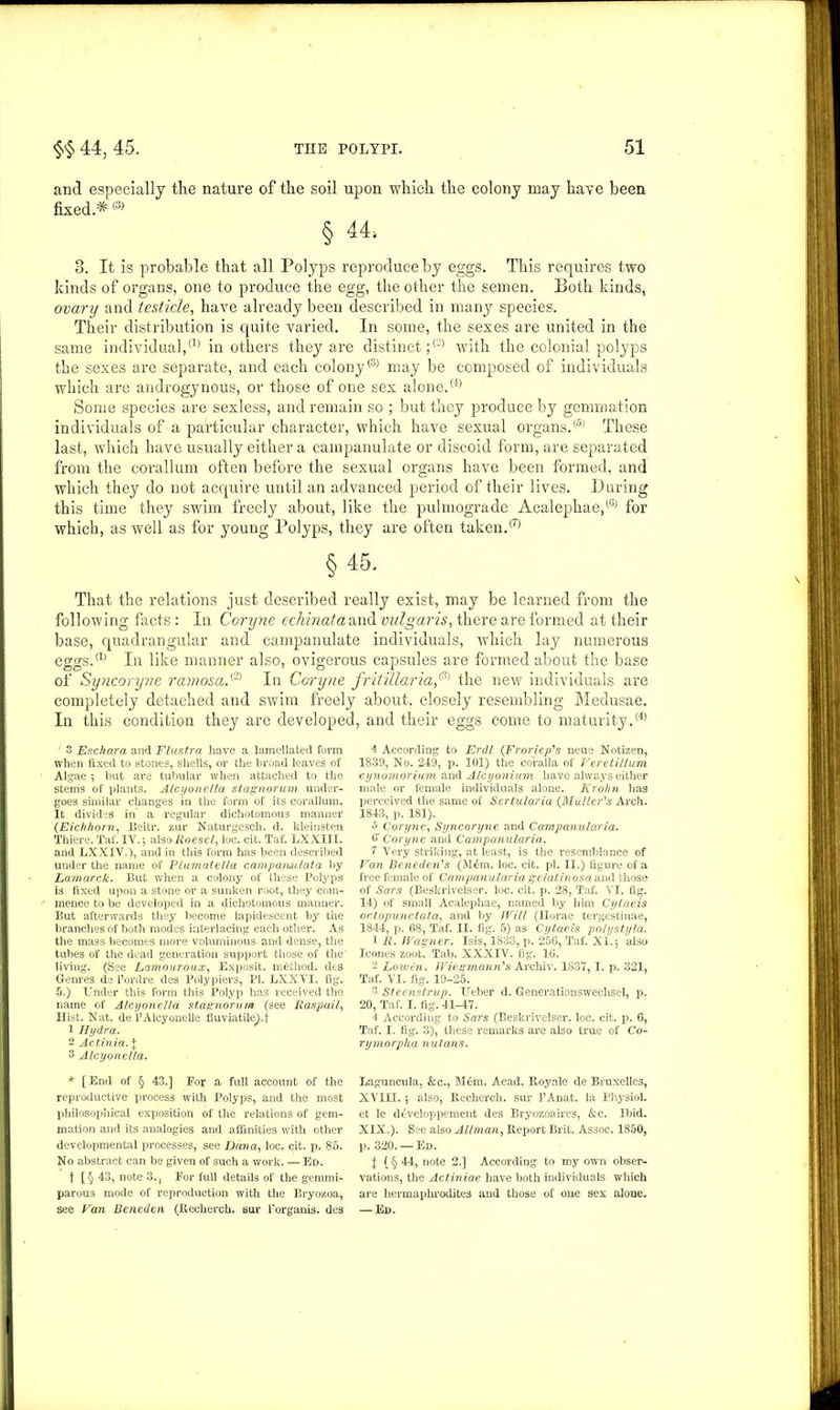 and especially the nature of the soil upon which the colony may have been fixed.* ® § 44, 3. It is probable that all Polyps reproduce by eggs. This requires two kinds of organs, one to produce the egg, the other the semen. Both kinds, ovary and testicle, have already been described in many species. Their distribution is quite varied. In some, the sexes are united in the same individual,(1> in others they are distinct;® with the colonial polyps the sexes are separate, and each colony® may be composed of individuals which are androgynous, or those of one sex alone.® Some species are sexless, and remain so ; but they produce by gemmation individuals of a particular character, which have sexual organs.® These last, which have usually either a campanulate or discoid form, are separated from the corallum often before the sexual organs have been formed, and which they do not acquire until an advanced period of their lives. During this time they swim freely about, like the pulmograde Acalephae,® for which, as well as for young Polyps, they are often taken.® §45. That the relations just described really exist, may be learned from the following facts: In Coryne echinataani vulgaris, there are formed at their base, quadrangular and campanulate individuals, which lay numerous eggs.® In like manner also, ovigerous capsules are formed about the base of Syncoryne ramosa.(2) In Coryne fritillaria,<3) the new individuals are completely detached and swim freely about, closely resembling Medusae. In this condition they are developed, and their eggs come to maturity.® 3 Esckara and Flustra have a lamellated form when fixed to stones, shells, or the broad leaves of Algae ; but are tubular when attached to the stems of plants. Alcyonella stag norum under- goes similar changes in the form of its corallum. It divides in a regular dichotomous manner (Eichhorn, Beitr. zur Naturgesch. d. kleinsten Thiere. Tat. IV.-, alsoAoese/, loc. cit. Taf. LXXIII. and LXXIV.), and in this form has been described under the name of PLumatelta camparuulata by Lamarck. But when a colony of these Polyps is fixed upon a stone or a sunken root, they com- mence to be developed in a dichotomous manner. But afterwards they become lapidescent by the branches of both modes interlacing each other. As the mass becomes more voluminous and dense, the tubes of the dead generation support those of the' living. (See Lamouroux, Exposit. method, dts Genres de l’ordre des Polypiers, PI. LXXVI. fig. 5.) Under this form this Polyp has received the name of Alcyonella stagnorum (see Raspail, Hist. Nat. de l’Alcyonelle fiuviatilehf 1 Hydra. 2 Actinia. X 3 Alcyonella. * [End of § 43.] For a full account of the reproductive process with Polyps, and the most philosophical exposition of the relations of gem- mation and its analogies and affinities with other developmental processes, see Dana, loc. cit. p. 85. No abstract can be given of such a work. — Ed. t [§ 43, note 3., For full details of the gemmi- parous mode of reproduction with the Bryozoa, 4 According to Erdl (Froriep's neue Notizen, 1839, No. 249, p. 101) the coralla of Veretillum cynomorium and Alcyonium have always either male or female individuals alone. Krohn has perceived the same of Sertularia (Midler's Arch. 1843, p. 181). 5 Coryne, Syncoryne and Campanularia. 0‘ Coryne and Campanularia. 7 Very striking, at least, is the resemblance of Van Beneden's (M£m. loc. cit. pi. II.) figure of a free female of Campanularia gelatinosa and those of Sars (Beskrivelser. loc. cit. p. 28, Taf. VI. fig. 14) of small Acalephae, named by him Cytaeis octopunctata, and by Will (Horae tergestiuae, 1844, p. 68, Taf. II. fig. 5) as Cytaeis polystyla. 1 R. Wagner. Isis, 1833, p. 256, Taf. XI.5 also leones zoot. Tab. XXXIV. fig. 16. 2 Lowin. Wiegmann's Archiv. 1837, 1. p. 321, Taf. VI. fig. 19-25. 3 Steenstrup. Ueber d. Generationswechsel, p. 20, Taf. I. fig. 41-47. 4 According to Sars (Beskrivelser. loc. cit. p. 6, Taf. I. fig. 3), these remarks are also true of Co- rymorpha nutans. Laguncula, &c., Mem. Acad. Iloyale de Bruxelles, XVIII. ; also, Recherch. sur l’Anat. la Physiol, et le developpement des Bryozoaires, &c. Ibid. XIX.). See also Allman, Report Brit. Assoc. 1850, p. 320. —Ed. X (§ 44, note 2.] According to my own obser- vations, the Actiniae have both individuals which are hermaphrodites and those of one sex aloue.