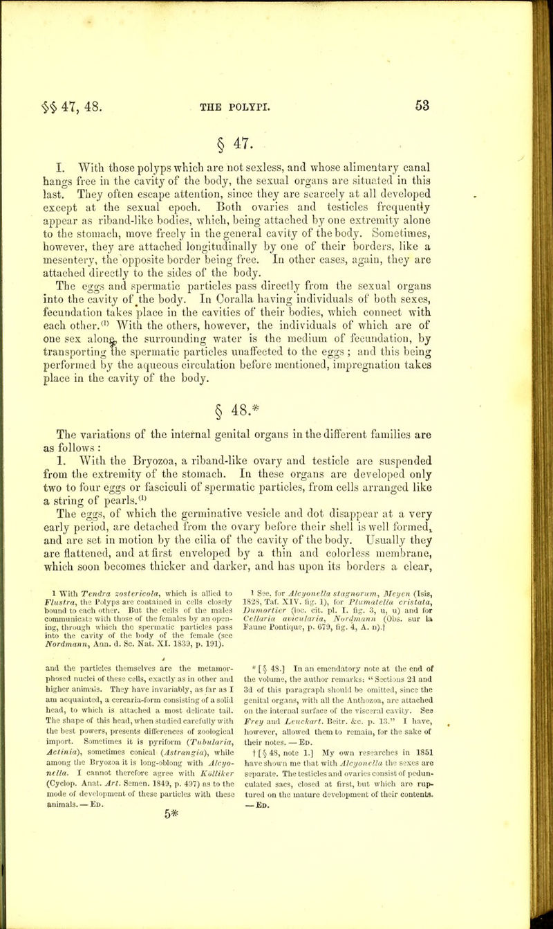 § 47. I. With those polyps which are not sexless, and whose alimentary canal hangs free in the cavity of the body, the sexual organs are situated in this last. They often escape attention, since they are scarcely at all developed except at the sexual epoch. Both ovaries and testicles frequently appear as riband-like bodies, which, being attached by one extremity alone to the stomach, move freely in the general cavity of the body. Sometimes, however, they are attached longitudinally by one of their borders, like a mesentery, the opposite border being free. In other cases, again, they are attached directly to the sides of the body. The eggs and spermatic particles pass directly from the sexual organs into the cavity of the body. In Coralla having individuals of both sexes, fecundation takes place in the cavities of their bodies, which connect with each other.® With the others, however, the individuals of which are of one sex alone, the surrounding water is the medium of fecundation, by transporting the spermatic particles unaffected to the eggs; and this being performed by the aqueous circulation before mentioned, impregnation takes place in the cavity of the body. § 48.* The variations of the internal genital organs in the different families are as follows: 1. With the Bryozoa, a riband-like ovary and testicle are suspended from the extremity of the stomach. In these organs are developed only two to four eggs or fasciculi of spermatic particles, from cells arranged like a string of pearls.® The eggs, of which the germinative vesicle and dot disappear at a very early period, are detached from the ovary before their shell is well formed,, and are set in motion by the cilia of the cavity of the body. Usually they are flattened, and at first enveloped by a thin and colorless membrane, which soon becomes thicker and darker, and has upon its borders a clear, 1 With Tendra zostericola, which is allied to Flustra, the Polyps are contained in cells closely bound to each other. But the cells of the males communicate with those of the females by an open- ing, through which the spermatic particles pass into the cavity of the body of the female (see Nordmann, Ann. d. Sc. Nat. XI. 1839, p. 191). and the particles themselves are the metamor- phosed nuclei of these cells, exactly as in other and higher animals. They have invariably, as far as I am acquainted, a cercaria-form consisting of a solid head, to which is attached a most delicate tail. The shape of this head, when studied carefully with the best powers, presents differences of zoological import. Sometimes it is pyriform (Tubularia, Actinia), sometimes conical (Astrangia), while among the Bryozoa it is long-oblong with Alcyo- nclla. I cannot therefore agree with Kdlliker (Cyclop. Anat. Art. Semen. 1849, p. 497) as to the mode of development of these particles with these animals. — Ed. 1 See. for Alcyonella stagnorum, Meycn (Isis, 1828, Taf. XIV. fig. 1), for Plumatella cristata, IJumortier (loc. cit. pi. I. fig. 3, u, u) and for Cellaria avicularia, Nordmann (Obs. sur la Faune Pontique, p. 679, fig. 4, A. n).f * [§ 48.] In an emendatory note at the end of the volume, the author remarks: “Sections 21 and 3d of this paragraph should be omitted, since the genital organs, with all the Anthozoa, are attached on the internal surface of the visceral cavity. See Frey and Lcuckart. Beitr. &c. p. 13.” I have, however, allowed them to remain, for the sake of their notes. — Ed. t [ § 48, note 1.] My own researches in 1851 have shown me that with Alcyonella the sexes are separate. The testicles and ovaries consist of pedun- culated sacs, closed at first, but which are rup- tured on the mature development of their contents. — Ed. 5*