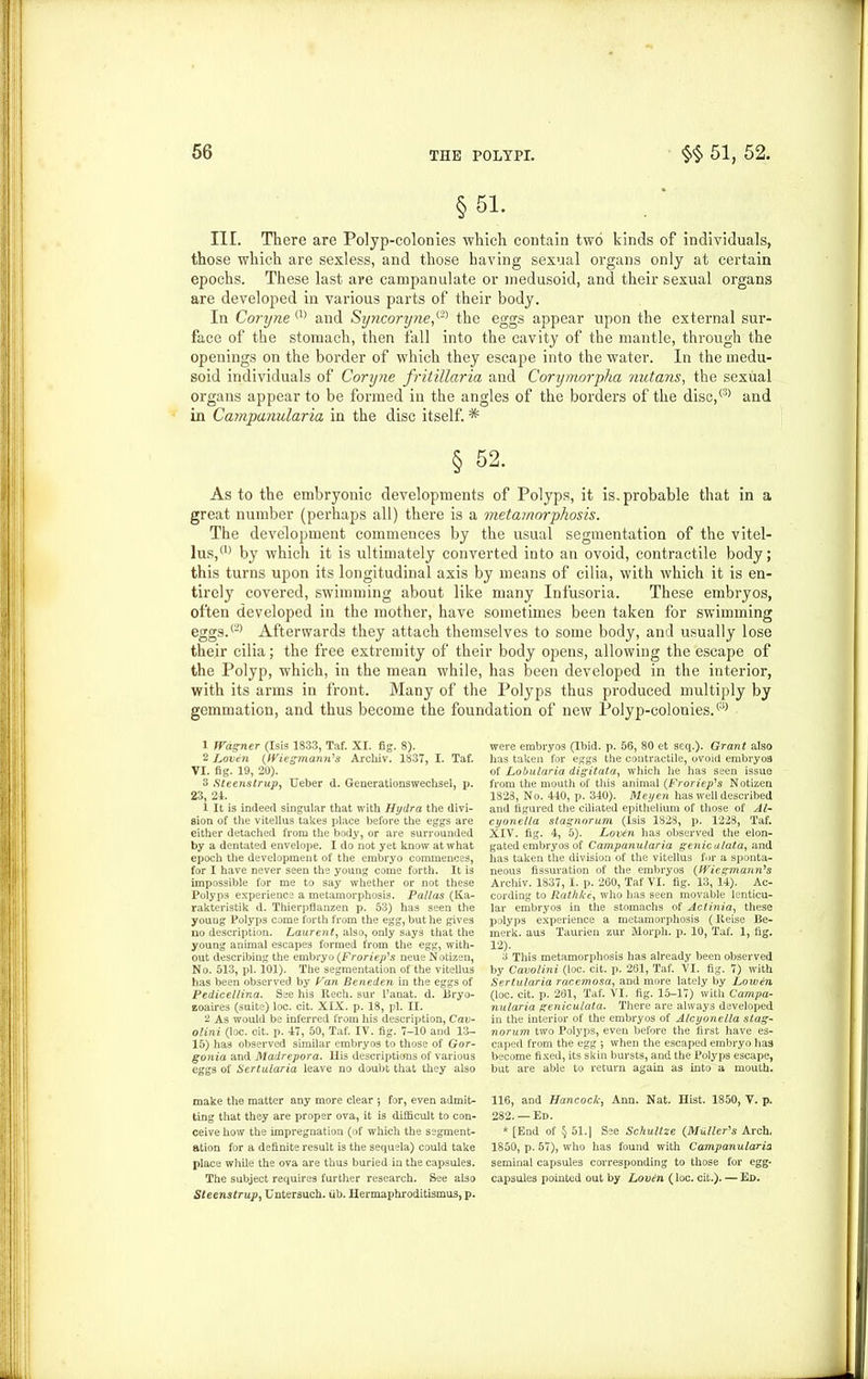 §51. III. There are Polyp-colonies which contain two kinds of individuals, those which are sexless, and those having sexual organs only at certain epochs. These last are campanulate or inedusoid, and their sexual organs are developed in various parts of their body. In Coryne (1) and Syncoryne,{'2) the eggs appear upon the external sur- face of the stomach, then fall into the cavity of the mantle, through the openings on the border of which they escape into the water. In the medu- soid individuals of Coryne fritillaria and Corymorpha nutans, the sexual organs appear to be formed in the angles of the borders of the disc,® and in Campanularia in the disc itself. * § 52. As to the embryonic developments of Polyps, it is. probable that in a great number (perhaps all) there is a metamorphosis. The development commences by the usual segmentation of the vitel- lus,(1) by which it is ultimately converted into an ovoid, contractile body; this turns upon its longitudinal axis by means of cilia, with which it is en- tirely covered, swimming about like many Infusoria. These embryos, often developed in the mother, have sometimes been taken for swimming eggs.® Afterwards they attach themselves to some body, and usually lose their cilia; the free extremity of their body opens, allowing the escape of the Polyp, which, in the mean while, has been developed in the interior, with its arms in front. Many of the Polyps thus produced multiply by gemmation, and thus become the foundation of new Polyp-colonies.® 1 fVdgner (Isis 1833, Taf. XI. fig. 8). 2 Loven (Wiesmann's Archiv. 1837, I. Taf. VI. fig. 19, 20). 3 Steenstrup, Ueber d. Generationswechsel, p. 23, 24. 1 It is indeed singular that with Hydra the divi- sion of the vitellus takes place before the eggs are either detached from the body, or are surrounded by a dentated envelope. I do not yet know at what epoch the development of the embryo commences, for I have never seen the young come forth. It i3 impossible for me to say whether or not these Polyps experience a metamorphosis. Pallas (Ka- rakteristik d. Thierpflanzen p. 53) has seen the young Polyps come forth from the egg, but he gives no description. Laurent, also, only says that the young animal escapes formed from the egg, with- out describing the embryo (Froriep's neue Notizen, No. 513, pi. 101). The segmentation of the vitellus has been observed by Van Beneden in the eggs of Pedicellina. See his Rech. sur l’anat. d. Bryo- zoaires (suite) loc. cit. XIX. p. 18, pi. II. 2 As would be inferred from his description, Cav- olini (loc. oit. p. 47, 50, Taf. IV. fig. 7-10 and 13- 15) has observed similar embryos to those of Gor- gonia and Madrepora. Ilis descriptions of various eggs of Sertularia leave no doubt that they also make the matter any more clear ; for, even admit- ting that they are proper ova, it is difficult to con- ceive how the impregnation (of which the segment- ation for a definite result is the sequela) could take place while the ova are thus buried in the capsules. The subject requires further research. See also Steenstrup, Untersuch. ub. Hermaphroditismus, p. were embryos (Ibid. p. 56, 80 et seq.). Grant also has taken for eggs the contractile, ovoid embryos of Lobularia digitata, which he has seen issue from the mouth of this animal (Froriep's Notizen 1823, No. 440, p. 340). Meyen has well described and figured the ciliated epithelium of those of Al- cyonella stagnorum (Isis 1828, p. 1228, Taf. XIV. fig. 4, 5). Lovtn has observed the elon- gated embryos of Campanularia genic alata, and has taken the division of the vitellus for a sponta- neous fissuration of the embryos (Wiegmann's Archiv. 1837, I. p. 260, Taf VI. fig. 13, 14). Ac- cording to Rathlce, who has seen movable lenticu- lar embryos in the stomachs of Actinia, these polyps experience a metamorphosis (Reise Be- merk. aus Taurien zur Morph, p. 10, Taf. 1, fig. 12). 3 This metamorphosis has already been observed by Cavolini (loc. cit. p. 261, Taf. VI. fig. 7) with Sertularia racemosa, and more lately by Low&n (loc. cit. p. 261, Taf. VI. fig. 15-17) with Campa- nularia geniculala. There are always developed in the interior of the embryos of Alcyonella stag- norum two Polyps, even before the first have es- caped from the egg ; when the escaped embryo has become fixed, its skin bursts, and the Polyps escape, but are able to return again as into a mouth. 116, and Hancock, Ann. Nat. Hist. 1850, Y. p. 282. —Ed. * [End of § 51. | See Schultze (Muller's Arch. 1850, p. 57), who has found with Campanularia seminal capsules corresponding to those for egg- capsules pointed out by Lovdn (loc. cit.). — Ed.