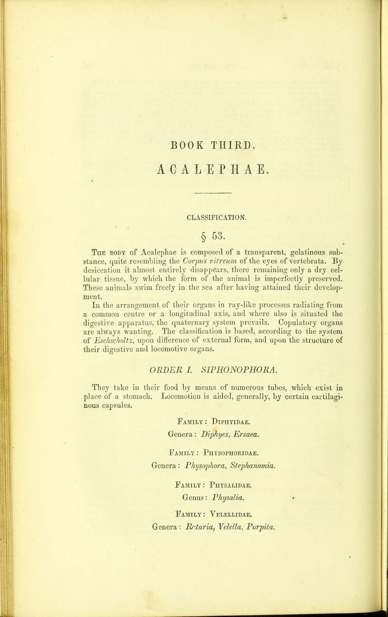 BOOK THIRD. ACALEPHAE. CLASSIFICATION. § 53. • The body of Acalephae is composed of a transparent, gelatinous sub- stance, quite resembling the Corpus vitreum of the eyes of vertebrata. By desiccation it almost entirely disappears, there remaining only a dry cel- lular tissue, by which the form of the animal is imperfectly preserved. These animals swim freely in the sea after having attained their develop- ment. In the arrangement of their organs in ray-like processes radiating from a common centre or a longitudinal axis, and where also is situated the digestive apparatus, the quaternary system prevails. Copulatory organs are always wanting. The classification is based, according to the system of Eschscholtz, upon difference of external form, and upon the structure of their digestive and locomotive organs. ORDER I. SIPHONOPHORA. They take in their food by means of numerous tubes, which exist in place of a stomach. Locomotion is aided, generally, by certain cartilagi- nous capsules. Family: Dipiiyidae. Genera: Diphyes, Ersaea. Family : Physophoridae. Genera: Physophora, Stephanomia. Family: Physalidae. Genus: Physalia. Family : Velellidae. Genera: Rrtaria, Velella, Porpita.