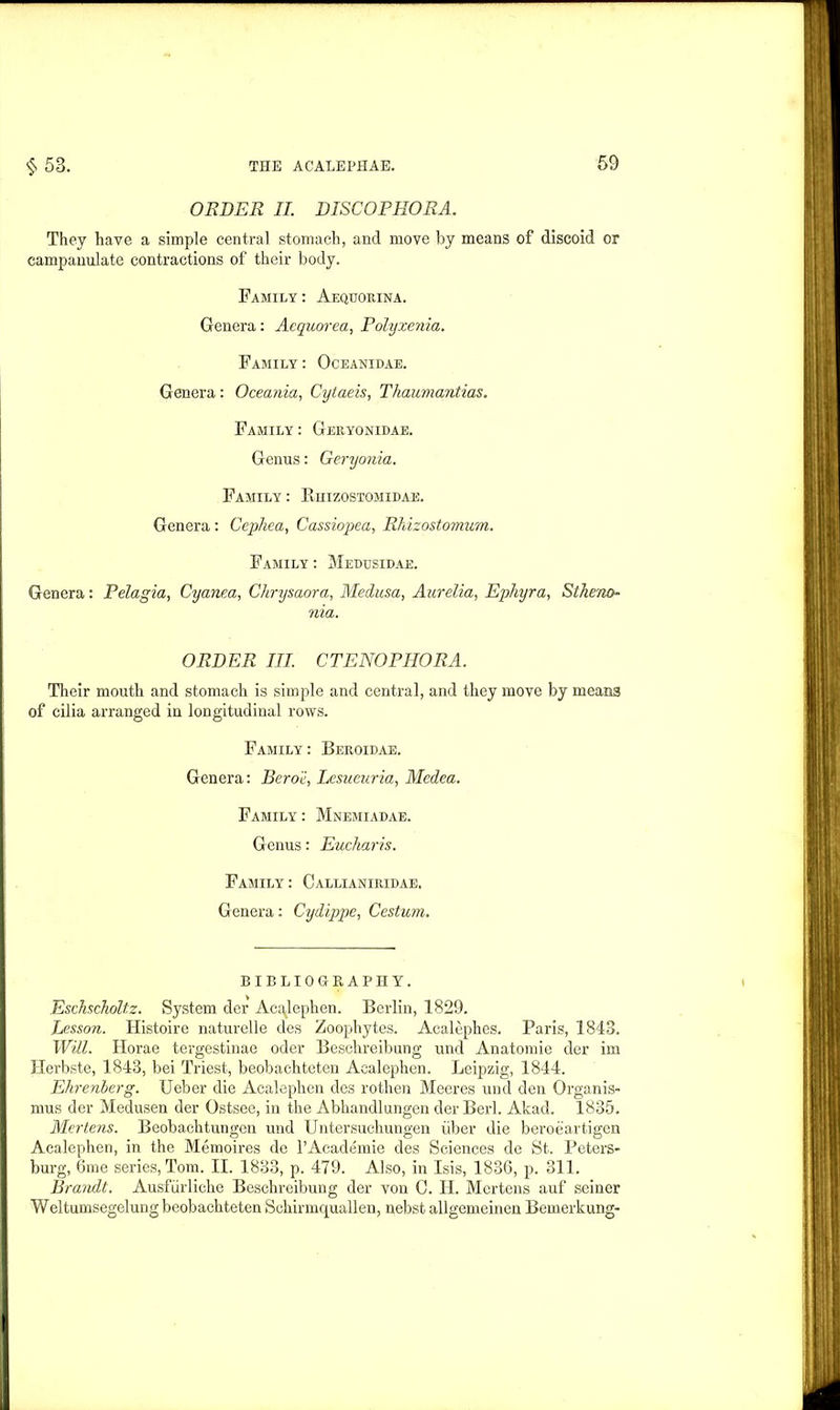 ORDER II. DISCOPHORA. They have a simple central stomach, and move by means of discoid or campauulate contractions of their body. Family : Aequorina. Genera: Aequorea, Polyxenia. Family : Oceanidae. Genera: Oceania, Cytaeis, Thaumantias. Family : Geryonidae. Genus: Geryonia. Family : Rhizostomidae. Genera : Cephea, Cassiopea, Rhizostomum. Family : Medtjsidae. Genera: Pelagia, Cyanea, Chrysaora, Medusa, Aurelia, Ephyra, Slhe'no- nia. ORDER III. CTENOPHORA. Their mouth and stomach is simple and central, and they move by means of cilia arranged in longitudinal rows. Family: Beroidae. Genera: Beroe, Lesueuria, Medea. Family : Mnemiadae. Genus: Euckaris. Family : Callianiuidae. Genera: Cydippe, Cestum. BIBLIOGRAPHY. Eschscholtz. System der Acajeplien. Berlin, 1829. Lesson. Histoire naturelle des Zoophytes. Acalephes. Paris, 1843. Will. Horae tergestinae oder Besehreibung und Anatomie der im Herbste, 1843, bei Triest, beobachteten Acalephen. Leipzig, 1844. Ehrenierg. Ueber die Acalephen des rothen Meeres und den Organis- mus der Medusen der Ostsee, in the Abhandlungen der Berl. Akad. 1835. Mertens. Beobachtungen und Untersuchungen iiber die beroeartigen Acalephen, in the Memoires de l’Academie des Sciences de St. Peters- burg, 6me series,Tom. II. 1833, p. 479. Also, in Isis, 1836, p. oil. Brandt. Ausfiirliche Besehreibung der von C. H. Mertens auf seiner Weltumsegelung beobachteten Schirmquallen, nebst allgemeinen Bemerkung-