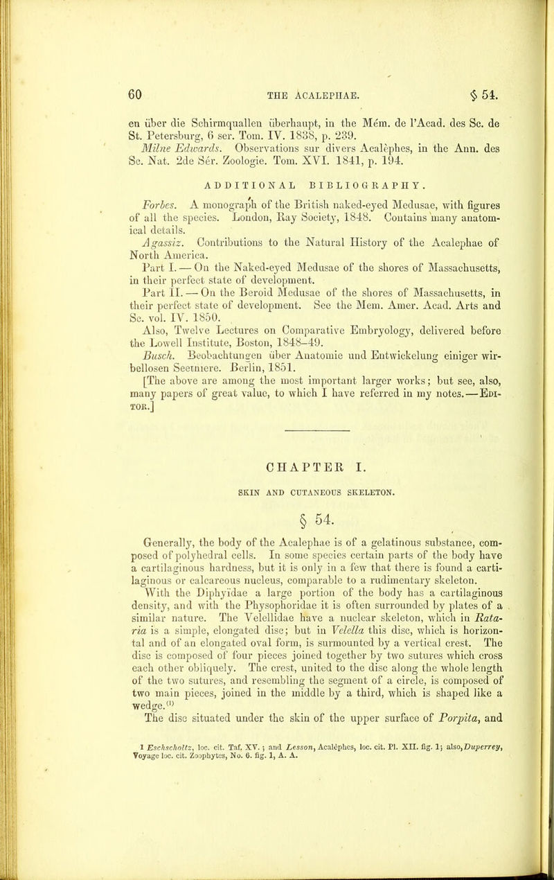 en iiber clie Schirmquallen iiberhaupt, in the Mem. de l’Acad. des Sc. de St. Petersburg, 6 ser. Tom. IV. 1838, p. 239. Milne Edwards. Observations sur divers Acalephes, in the Ann. des Sc. Nat. 2de Ser. Zoologie. Tom. XVI. 1841, p. 194. ADDITIONAL BIBLIOGRAPHY. Forbes. A monograph of the British naked-eyed Medusae, with figures of all the species. London, Ray Society, 1848. Contains'many anatom- ical details. Agassiz. Contributions to the Natural History of the Acalephae of North America. Part I. — On the Naked-eyed Medusae of the shores of Massachusetts, in their perfect state of development. Part II. — On the Beroid Medusae of the shores of Massachusetts, in their perfect state of development. See the Mem. Amer. Acad. Arts and Sc. vol. IV. 1850. Also, Twelve Lectures on Comparative Embryology, delivered before the Lowell Institute, Boston, 1848—49. Busch. Beobachtungen fiber Anatomie und Entwickelung einiger wir- bellosen Seetniere. Berlin, 1851. [The above are among the most important larger works; but see, also, many papers of great value, to which I have referred in my notes.—Edi- tor.] CHAPTER I. SKIN AND CUTANEOUS SKELETON. § 54. Generally, the body of the Acalephae is of a gelatinous substance, com- posed of polyhedral cells. In some species certain parts of the body have a cartilaginous hardness, but it is only in a few that there is found a carti- laginous or calcareous nucleus, comparable to a rudimentary skeleton. With the Diphyidae a large portion of the body has a cartilaginous density, and with the Physophoridae it is often surrounded by plates of a similar nature. The Velellidae have a nuclear skeleton, which in Rata- ria is a simple, elongated disc; but in Velella this disc, which is horizon- tal and of an elongated oval form, is surmounted by a vertical crest. The disc is composed of four pieces joined together by two sutures which cross each other obliquely. The crest, united to the disc along the whole length of the two sutures, and resembling the segment of a circle, is composed of two main pieces, joined in the middle by a third, which is shaped like a wedge.(l) The disc situated under the skin of the upper surface of Porpita, and X Eschscholtz, loc. cit. Taf. XV.; and Lesson, Acaliphes, loc. cit. PI. XII. fig. 1; also,Duperrey, Voyage loc. cit. Zoophytes, No. 6. fig. 1, A. A.