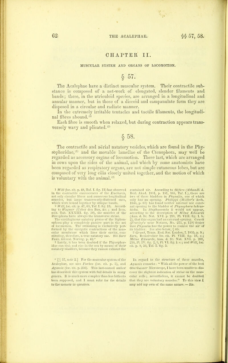 CHAPTER II. MUSCULAR SYSTEM AND ORGANS OP LOCOMOTION. § 57. Tlie Acalephae have a distinct muscular system. Their contractile sub- stance is composed of a net-worlc of elongated, slender filaments and bands; these, in the utriculoid species, are arranged in a longitudinal and annular manner, but in those of a discoid and campanulate form they are disposed in a circular and radiate manner. In the extremely irritable tentacles and tactile filaments, the longitudi- nal fibres abound.(1) Each fibre is smooth when relaxed, but during contraction appears trans- versely wavy and plicated.® §58. The contractile and aerial natatory vesicles, which are found in the Phy- sophoridae,(1) and the movable lamellae of the Ctenophora, may well be regarded as accessory organs of locomotion. These last, which are arranged in rows upon the sides of the animal, and which by some anatomists have been regarded as respiratory organs, are not simple cutaneous lobes, but are composed of very long cilia closely united together, and the motion of which is voluntary with the animal.® 1 Will (loc. cit. p. 48, Taf. I. fig. 11) has observed in the contractile excrescences of the Eucharis, not only circular fibres and numerous longitudinal muscles, but large transversely-flattened ones, which were bound together by oblique bands. 2 Will, loc. cit. p. 47, 63, Taf. I. fig. 13, Accord- ing to Wagner (Ueber den Bau, &c. ; and Icon, zoot. Tab. XXXIII. fig. 30), the muscles of the Disoophora have always the transverse striae. The cartilaginous natatory pieces of the Siphon- ophora play a completely passive part in the act of locomotion. The swimming is exclusively per- formed by the energetic contractions of the mus- cular membrane which lines their cavity, con- stituting, therefore, a true natatory sac. See Sars Faun, littoral. Norveg. p. 42.* 1 Lately, it has been doubted if the Physophor- idae can sink and rise in the sea by means of their natatory bladders, because they cannot exhaust the * [ § 57, note 2.] For the muscular system of the Acalephae, see also Forbes (loc. cit. p. 3), and Agassiz (loc. cit. p. 236). This last-named author has described this system with full details in many genera. It is much more complex than has hitherto been supposed, and I must refer for the details to the memoir in question. contained air. According to Olfers (Abhandl. d. Bed. Akad. 1831, p. 157, 165, Taf. I.), there are two of these bladders in Physalia, one of which only has an opening. Philippi (Muller's Arch. 1843, p. 63) has found neither internal nor exter- nal opening to the bladder of Physophora tetras- ticha. In Stephanomia it would not appear, according to the description of Milne Edwards (Ann. d. Sc. Nat. XVI. p. 218, PI. VIII. fig. 1. b. 2), that this organ had an external opening. Couch (Froriep's neue Notizen, No. 273, p. 129) denies that Physalia has the power to control the air of its bladder. See also below, § 65. 2 Grant, Trans. Zool. Soc. London, 1.1835, p. 9.; Sars, Beskrivelser loc. cit. PI. VIII. fig. 18, e.*, Milne Edwards, Ann. d. Sc. Nat. XVI. p. 201, 216, PI. IV. fig. 2, 3, PI. VI. fig. 1. c.5 and Will, loc. cit. p. 9, 56, Taf. I. fig. 5. In regard to the structure of these muscles, Agassiz remarks : “ With all the power of the best Oberhuuser Microscope, I have been unable to dis- cover the slightest indication of striae on the mus- cular cells ; nevertheless, it cannot be doubted that they are voluntary muscles.” To this view I may add my own of the same nature. — Fd.