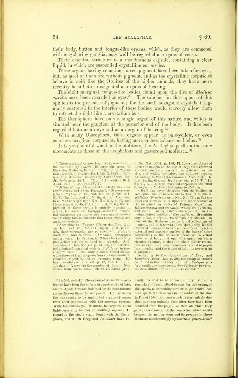 their body, button and tongue-like organs, which, as they are connected with neighboring ganglia, may well be regarded as organs of sense. Their essential structure is a membranous capsule, containing a clear liquid, in which are suspended crystalline corpuscles. These organs, having sometimes a red pigment, have been taken for eyes; but, as most of them are without pigment, and-as the crystalline corpuscles behave in acid like the Otolites of the higher animals, they have more recently been better designated as organs of hearing. The eight marginal, tongue-like bodies, found upon the disc of Medusa aurita, have been regarded as eyes.® The sole fact for the support of this opinion is the presence of pigment; for the small hexagonal crystals, irreg- ularly scattered in the interior of these bodies, would scarcely allow them to refract the light like a crystalline lens. The Ctenophora have only a single organ of this nature, and which is situated near the ganglion at the posterior end of the body. It has been regarded both as an eye and as an organ of hearing.® With many Discophora, these organs appear as pale-yellow, or even colorless marginal corpuscles, having more or less calcareous bodies.® It is yet doubtful whether the otolites of the Acalephae perform the same movements as those of the acephalous and gasteropod mollusca.® 1 These marginal corpuscles, already observed in the Medusae by Gaede (BeitrSLge zur Anat. u. Phvs. der Medusen, 1816, p. 18, 28), and by Rosen- thal (Zeitsch. f. Physiol. Bd. I. Hit. 2,1825, p. 326), were first described as eyes by Ehrenherg. See Muller's Arch. 1831, p. 571, and Abhandl. d. Berl. Akad. 1835, p. 190, Taf. IV. V. 2 Milne Edwards has called this body, in Lesu- euria vitrea and Beroa Forskalii, “ Organe ocu- liforme  (Ann. d. Sc. Nat. loc. cit. p. 206, 211, PI. IV. 'fig. 1, k. and PI. V. fig. 4, i.). According to Will (Froriep's neue Not. No. 599, p. 67, ami Horse tergest. p. 45, Taf. I. fig. 2, 4, 20, b.), the red pigment of these organs is entirely wanting in Beroa, Eucharis and Cydippe, while the hexago- nal calcareous corpuscles are very numerous — a fact leading him to conclude that these organs are auditory vesicles. • 3 According to Wagner (Ueber den Bau, &c., and Icon. zoot. Tab. XXXIII. fig. 31, g. 23, c. and 25), these corpuscles are pale-yellow in Pelagia noctiluca, and colorless in Oceania, Cassiopea and Aurelia. In Cephea, Will has observed only pale-yellow corpuscles, filled with crystals. And, according to him (loc. cit. p. 64, 68), the colorless pedunculated marginal vesicles of Polyxenia leu- costyla contain, each only a single round otolite, while those of Cytaeis potystyla contain numbers, colorless or yellow, and of irregular forms. He has also observed (loc. cit. p. 72, Taf. II. fig 9, 10) that in Geryonia the number of these otolites varies from one to nine. Milne Edwards (Ann. * f § 560, note 4.] The organaof sense of the Aca- lephae have been the objects of much study of late, and to Agassiz we are indebted for the most minute researches on these obscure points. He has shown the eye-specks to be undoubted organs of sense, from their connection with the nervous system. With the naked-eyed Medusae, he regards them light-perceiving instead of auditory organs. In regard to the single organ found with the Cteno- phora, and which Frey and Leuckart have re- d. Sc. Nat. XVI. p. 196, PI. 1^ e.) has observed upon the margin of the disc of Aequorea violacea vesicles containing two or three spherical corpus- cles, and which, probably, are auditory organs. According to Sars (Wiegmann's Arch. 1841, Th. 1. p. 14, fig. 60), and Will (loc. cit. p. 75, Taf. II. fig. 21, A. B.), these marginal corpuscles are found upon young Medusae belonging to Ephyra. 4 Will has never observed with the Otolites of Acalephae similar movements to those of mollusca. Kolliker (.Froriep's neue Not. No. 534, p. 82) has observed vibratile cilia upon the inner surface of the marginal corpuscles of Pelagia, Cassiopea, R/iizostomum and Oceania, which are pyriform, and contain many calcareous crystals. In the pedunculated vesicles of Geryonia, which contain only a single crystal, these cilia are absent. In none of the Medusae has he found collections of pigment, and in Oceania (nov. spec.) only he has observed a mass of brown pigment cells upon the external and superior surface of the base of these corpuscles 5 in the centre he perceived a round transparent body, and upon the upper surface a circular opening, so that the whole closely resem- bles an eye, there being, moreover, a kind of pupil- lary opening, and the traces of an optic nerve from a ganglion. According to the observations of Frey and Leuckart (Beitr. &c. p. 39), the group of otolites contained in the auditory organ of a Cydippe per- form oscillatory movements, due evidently to vibra- tile cilia situated on the auditive capsule.* cently declared to be of an auditory nature, ho remarks : “ I am inclined to consider this organ, or this speck, as something similar to the central col- ored speck which occurs in the middle of the disc in Discoid Medusae, and which is particularly dis- tinct in young animals soon after they have been detached from the polyp-like stem on which they grew, as a remnant of the connection which exists between the mother-stem and its progeny in those Medusae which multiply by alternate generations.”
