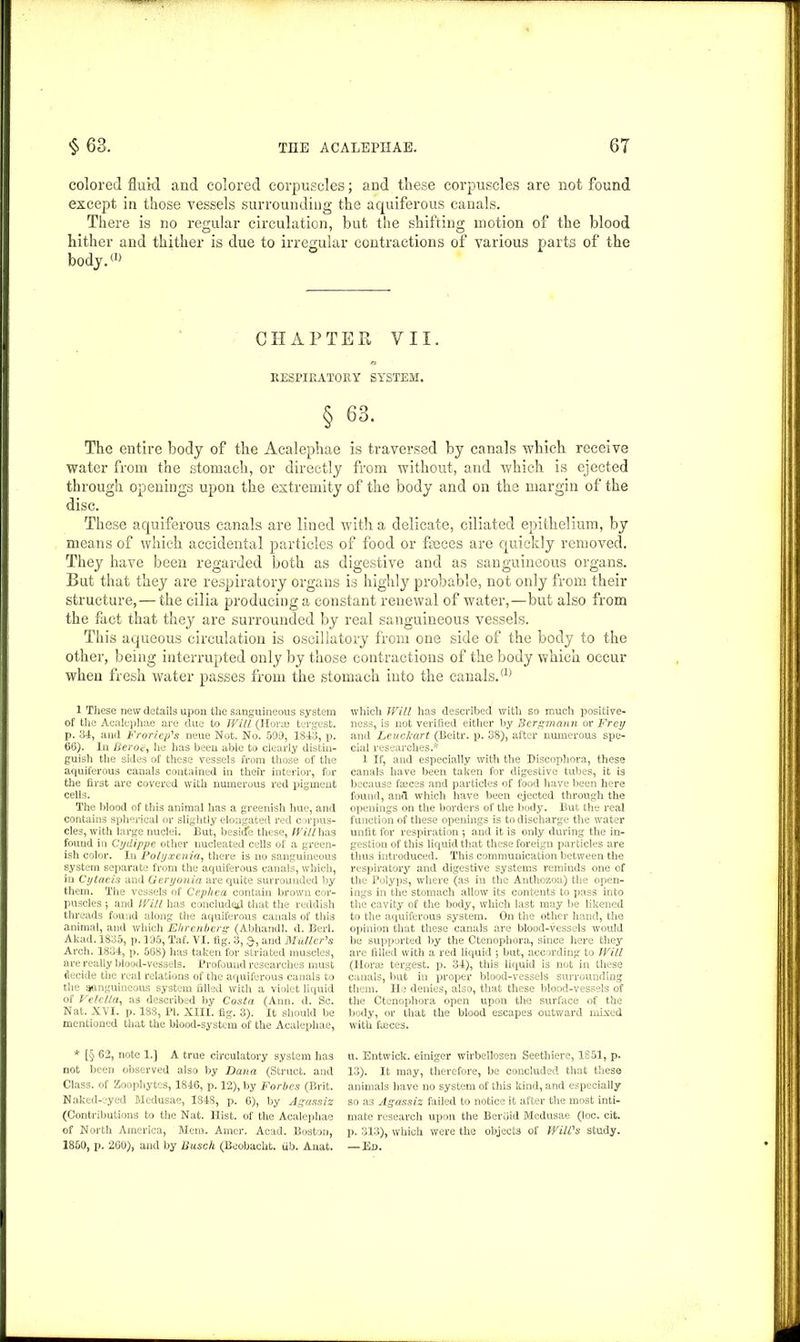 colored fluid and colored corpuscles; and these corpuscles are not found except in those vessels surrounding the aquiferous canals. There is no regular circulation, but the shifting motion of the blood hither and thither is due to irregular contractions of various parts of the bod_y.(1) CHAPTER VII. RESPIRATORY SYSTEM. § 63. The entire body of the Acalephae is traversed by canals which receive water from the stomach, or directly from without, and which is ejected through openings upon the extremity of the body and on the margin of the disc. These aquiferous canals are lined with a delicate, ciliated epithelium, by means of which accidental particles of food or faeces are quickly removed. They have been regarded both as digestive and as sanguineous organs. But that they are respiratory organs is highly probable, not only from their structure, — the cilia producing a constant renewal of water,—but also from the fact that they are surrounded by real sanguineous vessels. This aqueous circulation is oscillatory from one side of the body to the other, being interrupted only by those contractions of the body which occur when fresh water passes from the stomach into the canals.a) 1 These new details upon the sanguineous system of the Acalephae are due to Will (Horae tergesfc. p. 34, and Froriep's neue Not. No. 599, 1843, p. 66). In Beroe, he has been able to clearly distin- guish the sides of these vessels from those of the aquiferous canals contained in their interior, for the first are covered with numerous red pigment cells. The blood of this animal has a greenish hue, and contains spherical or slightly elongated red corpus- cles, with large nuclei. But, besiue these, Will has found in Cydippe other nucleated cells of a green- ish color. In Polyxenia, there is no sanguineous system separate from the aquiferous canals, which, in Cytaeis and Geryouia are quite surrounded by them. The vessels of Cephea contain brown cor- puscles •, and Will has concluded that the reddish threads found along the aquiferous canals of this animal, and which Ehreriberg (Abhandl. d. Berl. Akad. 1835, p. 195, Taf. VI. fig. 3, and Muller's Arch. 1834, p. 568) has taken for striated muscles, are really blood-vessels. Profound researches must decide the real relations of the aquiferous canals to the sanguineous system filled with a violet liquid of Velelta, as described by Costa (Ann. d. Sc. Nat. XVI. p. 188, PI. XIII. fig. 3). It should be mentioned that the blood-system of the Acalephae, * [§ 62, note 1.] A true circulatory system has not been observed also by Dana (Struct, and Class, of Zoophytes, 1846, p. 12), by Forbes (Brit. Naked-eyed Medusae, I84S, p. 6), by Agassiz (Contributions to the Nat. Hist, of the Acalephae of North America, Mem. Amer. Acad. Boston, which Will has described with so much positive- ness, is not verified either by Bcrgmann or Frey and Leuckart (Beitr. p. 38), after numerous spe- cial researches.* 1 If, and especially with the Discophora, these canals have been taken for digestive tubes, it is because faices and particles of food have been here found, and which have been ejected through the openings on the borders of the body. But the real function of these openings is to discharge the water unfit for respiration 5 and it is only during the in- gestion of this liquid that these foreign particles are thus introduced. This communication between the respiratory and digestive systems reminds one of the Polyps, where (as in the Anthozoa) the open- ings in the stomach allow its contents to pass into the cavity of the body, which last may be likened to the aquiferous system. On the other hand, the opinion that these canals are blood-vessels would be supported by the Ctenophora, since here they are filled with a red liquid 5 but, according to Will (Horae tergest. p. 34), this liquid is not in these canals, but in proper blood-vessels surrouuding them. He denies, also, that these blood-vessels of the Ctenophora open upon the surface of the body, or that the blood escapes outward mixed with faeces. u. Entwick. einiger wirbellosen Seethiere, 1851, p. 13). It may, therefore, be concluded that these animals have no system of this kind, and especially so a3 Agassiz failed to notice it after the most inti- mate research upon the Berdid Medusae (loc. cit. p. 313), which were the objects of Will's study.