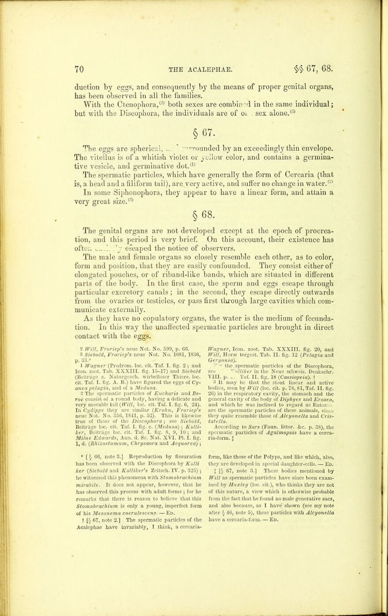 duction by eggs, and consequently by the means of proper genital organs, has been observed in all the families. With the Ctenophora,(2) both sexes are combined in the same individual; but with the Discophora, the individuals are of Oi- sex alone.® § 67. The eggs are spherical, _ 1 ''-rounded by an exceedingly thin envelope. The vitellus is of a whitish violet or yellow color, and contains a germina- tive vesicle, and germinative dot.® The spermatic particles, which have generally the form of Cercaria (that is, a head and a filiform tail), are very active, and sulfer no change in water.® In some Siphonophora, they appear to have a linear form, and attain a very great size.® §68. The genital organs are not developed except at the epoch of procrea- tion, and this period is very brief. On this account, their existence has often l 'j escaped the notice of observers. The male and female organs so closely resemble each other, as to color, form and position, that they are easily confounded. They consist either of elongated pouches, or of riband-like bands, which are situated in different parts of the body. In the first case, the sperm and eggs escape through particular excretory canals; in the second, they escape directly outwards from the ovaries or testicles, or pass first through large cavities which com- municate externally. As they have no copulatory organs, the water is the medium of fecunda- tion. In this way the unaffected spermatic particles are brought in direct contact with the eggs. 2 Willy Froriep's neue Not. No. 599, p. 66. 3 Siebold, Froriep's neue Not. No. 1081, 1836, p. 33 * 1 Wagner (Prodrom. loc. cit. Taf. I. fig. 2 ; and Icon. zoot. Tab. XXXIII. fig. 15-17) and Siebold (Beitrage z. Naturgesch. wirbelloser Thiere. loc. cit. Taf. I. fig. A. B.) have figured the eggs of Cy- anea pelagia, and of a Medusa. 2 The spermatic particles of Eucharis and Be- roe consist of a round body, having a delicate and very movable tail (Willy loc. cit. Taf. I. fig. 6, 24). In Cydippe they are similar (Krohriy Froriep's neue Not. No. 356, 1841, p. 52). This is likewise true of those of the Discophora; see Siebold, Beitrage loc. cit. Taf. I. fig. c. (Medusa) ■, Kblli- kery Beitrage loc. cit. Taf. I. fig. 8, 9, 10 ; and Milne Edwards, Ann. d. Sc. Nat. XVI. PI. I. fig. 1, d. (Rhizostomurriy Chrysaora and Aequorea) j Wagner, Icon. zoot. Tab. XXXIII. fig. 20, and Willy Horae tergest. Tab. II. fig. 12 (Pelagia and Geryonia). •• the spermatic particles of the Discophora, see rr(tliiker in the Neue schweiz. Denkschr. VIII. p. Taf. II. fig. 18 (Cassiopeia). f 3 It may be that the stout linear and active bodies, seen by Will (loc. cit. p. 78, 81, Taf. II. fig. 26) in the respiratory cavity, the stomach and the general cavity of the body of Diphyes and Ersaeay and which he was inclined to regard as Entozo i are the spermatic particles of these animals, since they quite resemble those of Alcyonella and Cris- tatella. According to Sars (Faun, littor. &c. p. 38), the spermatic particles of Agalmopsis have a cerca- ria-form. \ * [ § 66, note 3.] Reproduction by fissuration has been observed with the Discophora by Kblli ker (Siebold and Kdlliker's Zeitsch. IV. p. 325) 5 he witnessed this phenomena with Stomobrachium mirabile. It does not appear, however, that he has observed this process with adult forms 5 for he remarks that there is reason to believe that this Stomobrachium is only a young, imperfect form of his Mesonema coerulescens.— Ed. t [§ 67, note 2.] The spermatic particles of the Acalephae have invariably, I think, a cercaria- form, like those of the Polyps, and like which, also, they are developed in special daughter-cells. — Ed. } [§ 67, note 3.] These bodies mentioned by Will as spermatic particles have since been exam- ined by Huxley (loc. cit.), who thinks they are not of this nature, a view which is otherwise probable from the fact that he found no male generative sacs, and also because, as I have shown (see my note after § 46, note 5), these particles with Alcyonella have a cercaria-form. — Ed.