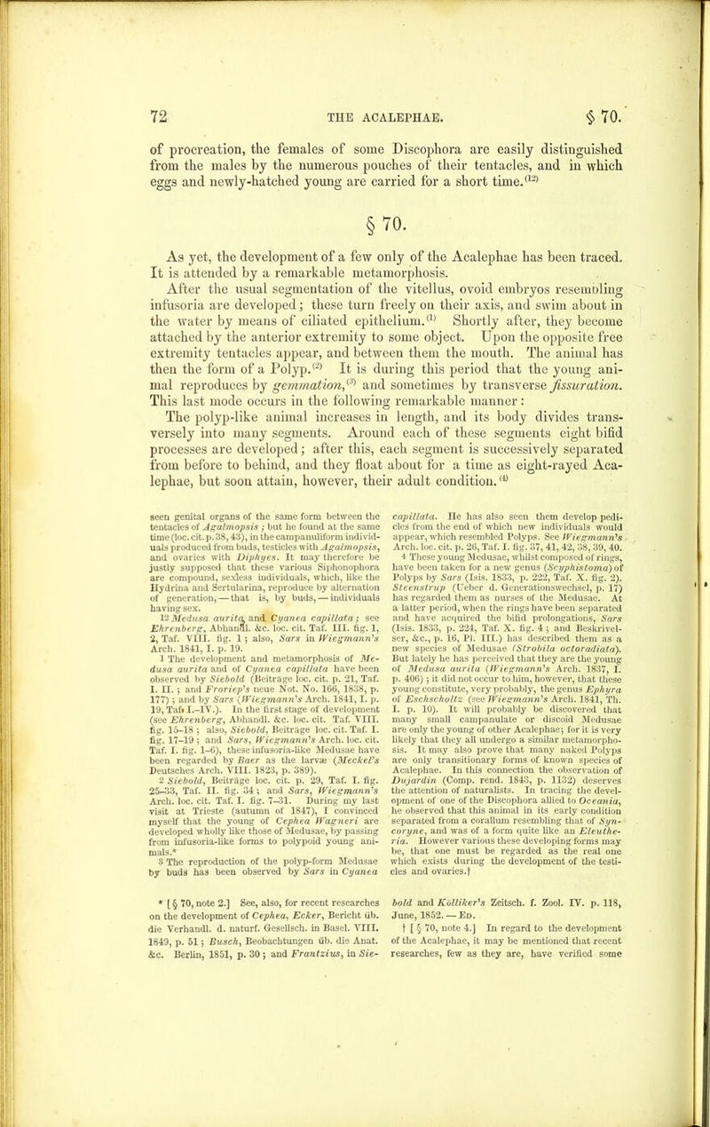 of procreation, the females of some Discophora are easily distinguished from the males by the numerous pouches of their tentacles, and in which eggs and newly-hatched young are carried for a short time.*121 §70. As yet, the development of a few only of the Acalephae has been traced. It is attended by a remarkable metamorphosis. After the usual segmentation of the vitellus, ovoid embryos resembling infusoria are developed; these turn freely on their axis, and swim about in the water by means of ciliated epithelium.(1) Shortly after, they become attached by the anterior extremity to some object. Upon the opposite free extremity tentacles appear, and between them the mouth. The animal has then the form of a Polyp.(2) It is during this period that the young ani- mal reproduces by gemmation,(3) and sometimes by transverse fissuration. This last mode occurs in the following remarkable manner: The polyp-like animal increases in length, and its body divides trans- versely into many segments. Around each of these segments eight bifid processes are developed; after this, each segment is successively separated from before to behind, and they float about for a time as eight-rayed Aca- lephae, but soon attain, however, their adult condition.<4J seen genital organs of the same form between the tentacles of Agalmopsis ; but he found at the same time (loc. cit. p. 38,43), in the campanuliform individ- uals produced from buds, testicles with Agalmopsis, and ovaries with Diphyes. It may therefore be justly supposed that these various Siphonophora are compound, sexless individuals, which, like the Hydrina and Sertularina, reproduce by alternation of generation, — that is, by buds, — individuals having sex. 1 '2 Medusa aurita and Cyanea capillata; see Ehrenberg, Abhanal. &c. loc. cit. Taf. III. fig. 1, 2, Taf. VIII. fig. 1 *, also, Sars in Wiegmann's Arch. 1841, I. p. 19. 1 The development and metamorphosis of Me- dusa aurita and of Cyanea capillata have been observed by Siebold (BeitrSge loc. cit. p. 21, Taf. I. II. *, and Froriep's neue Not. No. 166, 1838, p. 177) ; and by Sars (Wiegmann’s Arch. 1841,1. p. 19, Taft I.-IV.). In the first stage of development (see Ehrenberg, Abhandl. &c. loc. cit. Taf. VIII. fig. 15-18 5 also, Siebold, Beitrage loc. cit. Taf. I. fig. 17-19 ; and Sars, Wiegmann's Arch. loc. cit. Taf. I. fig. 1-6), these infusoria-like Medusae have been regarded by Baer as the larvas (MeckeVs Deutsches Arch. VIII. 1823, p. 389). 2 Siebold, Beitrage loc. cit. p. 29, Taf. I. fig. 25^-33, Taf. II. fig. 34; and Sars, Wiegmann’s Arch. loc. cit. Taf. I. fig. 7-31. During my last visit at Trieste (autumn of 1847), I convinced myself that the young of Cephea Wagneri are developed wholly like those of Medusae, by passing from infusoria-like forms to polypoid young ani- mals.* 8 The reproduction of the polyp-form Medusae by buds has been observed by Sars in Cyanea * [ § 70, note 2.] See, also, for recent researches on the development of Cephea, Ecker, Bericht iib. die Verhandl. d. naturf. Gesellsch. in Basel. VIII. 1849, p. 51 *, Busch, Beobachtungen iib. die Anat. &c. Berlin, 1851, p. 30 ; and Frantzius, in Sie- capillata. He has also seen them develop pedi- cles from the end of which new individuals would appear, which resembled Polyps. See Wiegmann’s Arch. loc. cit. p. 26, Taf. I. fig. 37, 41, 42, 38, 39, 40. 4 These young Medusae, whilst composed of rings, have been taken for a new genus (Scyphistoma) of Polyps by Sars (Isis. 1833, p. 222, Taf. X. fig. 2). Steenstrup (Ueber d. Generationswechsel, p. 17) has regarded them as nurses of the Medusae. At a latter period, when the rings have been separated and have acquired the bifid prolongations, Sars (Isis. 1833, p. 224, Taf. X. fig. 4 ; and Beskrivel- ser, &c., p. 16, PI. III.) has described them as a new species of Medusae (Strobila octoradiata). But lately he has perceived that they are the young of Medusa aurita (Wiegmanri's Arch. 1837, I. p. 406); it did not occur to him, however, that these young constitute, very probably, the genus Ephyra of Eschscholtz (see Wiegmann’s Arch. 1841, Th. I. p. 10). It will probably be discovered that many small campanulate or discoid Medusae are only the young of other Acalephae; for it is very likely that they all undergo a similar metamorpho- sis. It may also prove that many naked Polyps are only transitionary forms of known species of Acalephae. In this connection the observation of Dujardin (Comp. rend. 1843, p. 1132) deserves the attention of naturalists. In tracing the devel- opment of one of the Discophora allied to Oceania, he observed that this animal in its early condition separated from a corallum resembling that of Syn- coryne, and was of a form quite like an Eleuthe- ria. However various these developing forms may be, that one must be regarded as the real one wliich exists during the development of the testi- cles and ovaries.t bold and Kblliker's Zeitsch. f. Zool. IV. p. 118, June, 1852. — Ed. f [ § 70, note 4.] In regard to the development of the Acalephae, it may be mentioned that recent researches, few as they are, have verified some