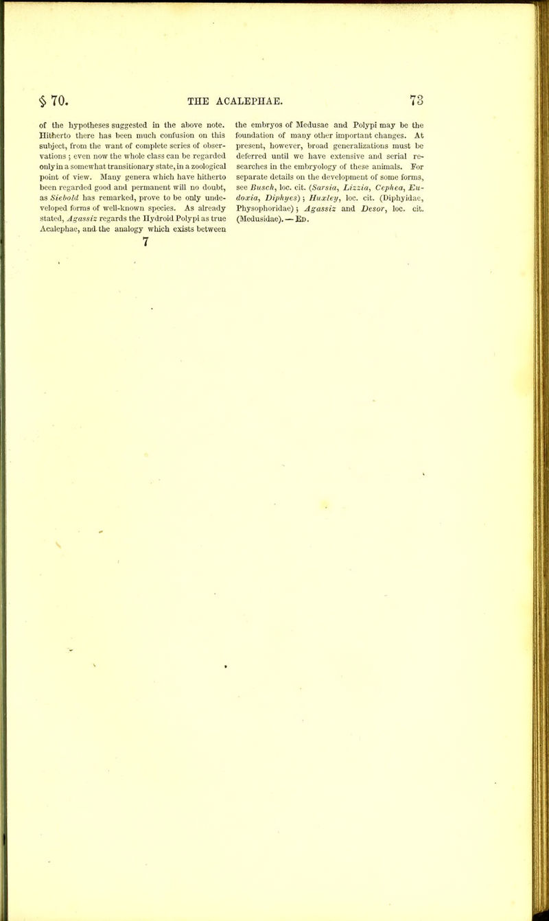 of the hypotheses suggested in the above note. Hitherto there has been much confusion on this subject, from the want of complete series of obser- vations ; even now the whole class can be regarded only in a somewhat transitionary state, in a zoological point of view. Many genera which have hitherto been regarded good and permanent will no doubt, as Siebold has remarked, prove to be only unde- veloped forms of well-known species. As already stated, Agassiz regards the Hydroid Polypi as true Acalephae, and the analogy which exists between 7 the embryos of Medusae and Polypi may be the foundation of many other important changes. At present, however, broad generalizations must be deferred until we have extensive and serial re- searches in the embryology of these animals. For separate details on the development of some forms, see Busch, loc. cit. (Sarsia, Lizzia, Cephea, Eu- doxia, Diphyes)Huxley, loc. cit. (Diphyidae, Physophoridae) ; Agassiz and Desor, loc. cit. (Medusidae). — Ed .