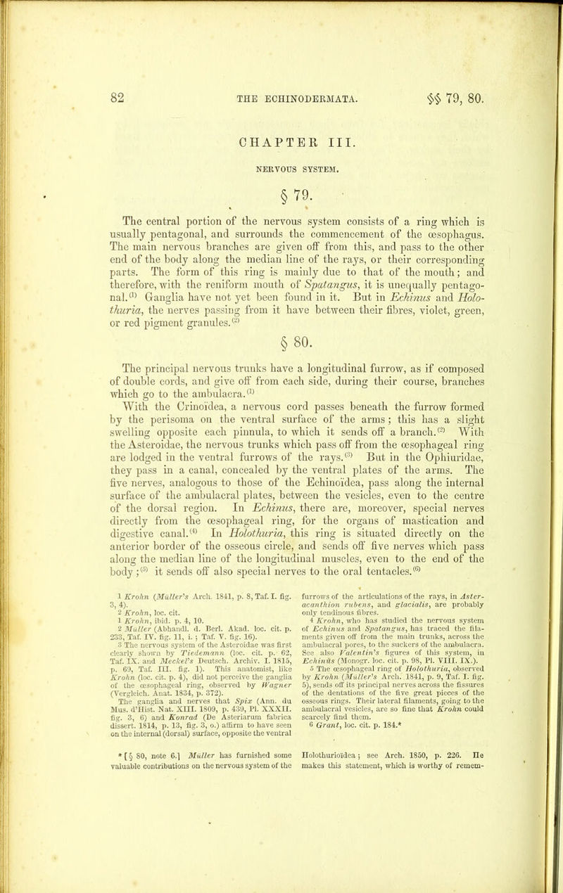 CHAPTER III. NERVOUS SYSTEM. § 79. The central portion of the nervous system consists of a ring which is usually pentagonal, and surrounds the commencement of the oesophagus. The main nervous branches are given off from this, and pass to the other end of the body along the median line of the rays, or their corresponding parts. The form of this ring is mainly due to that of the mouth; and therefore, with the reniform mouth of Spatangus, it is unequally pentago- nal.05 Ganglia have not yet been found in it. But in Echinus and Holo- thuria, the nerves passing from it have between their fibres, violet, green, or red pigment granules.® §80. The principal nervous trunks have a longitudinal furrow, as if composed of double cords, and give off from each side, during their course, branches which go to the ambulacra.® With the Crinoidea, a nervous cord passes beneath the furrow formed by the perisoma on the ventral surface of the arms; this has a slight swelling opposite each pinnula, to which it sends off a branch.® With the Asteroidae, the nervous trunks which pass off from the oesophageal ring are lodged in the ventral furrows of the rays.® But in the Ophiuridae, they pass in a canal, concealed by the ventral plates of the arms. The five nerves, analogous to those of the Echinoidea, pass along the internal surface of the ambulacral plates, between the vesicles, even to the centre of the dorsal region. In Echinus, there are, moreover, special nerves directly from the oesophageal ring, for the organs of mastication and digestive canal.® In Holothuria, this ring is situated directly on the anterior border of the osseous circle, and sends off' five nerves which pass along the median line of the longitudinal muscles, even to the end of the body ;(5) it sends off also special nerves to the oral tentacles.® 1 Krohn (Muller's Arch. 1841, p. 8, Taf. I. fig. 3,4). 2 Krohn, loc. cit. 1 Krohn, ibid. p. 4, 10. 2 Muller (Abhandl. d. Berl. Akad. loc. cit. p. 233, Taf. IV. fig. 11, i. ; Taf. V. fig. 16). 3 The nervous system of the Asteroidae was first clearly shown by Tiedemann (loc. cit. p. 62, Taf. IX. and MeckeVs Deutsch. Archiv. I. 1815, p. 69, Taf. III. fig. 1). This anatomist, like Krohn (loc. cit. p. 4), did not perceive the ganglia of the oesophageal ring, observed by Wagner (Vergleich. Anat. 1834, p. 372). The ganglia and nerves that Spix (Ann. du Mus. d’Hist. Nat. XIII. 1809, p. 439, PI. XXXII. fig. 3, 6) and Konrad (De Asteriarum fabrica dissert. 1814, p. 13, fig. 3, o.) affirm to have seen on the internal (dorsal) surface, opposite the ventral * (§ 80, note 6.] Muller has furnished some valuable contributions on the nervous system of the furrows of the articulations of the rays, in Aster- acanthion rubens, and glacialis, are probably only tendinous fibres. 4 Krohn, who has studied the nervous system of Echinus and Spatangus, has traced the fila- ments given off from the main trunks, across the ambulacral pores, to the suckers of the ambulacra. See also Valentin's figures of tliis system, in EchinHs (Monogr. loc. cit. p. 98, PI. VIII. IX.). 5 The oesophageal ring of Holothuria, observed by Krohn (.Muller's Arch. 1841, p. 9, Taf. I. fig. 5), sends off its principal nerves across the fissures of the dentations of the five great pieces of the osseous rings. Then* lateral filaments, going to the ambulacral vesicles, are so fine that Krohn could scarcely find them. 0 Grant, loc. cit. p. 184.* Ilolothurioidea; see Arch. 1850, p. 226. lie makes this statement, which is worthy of remem-