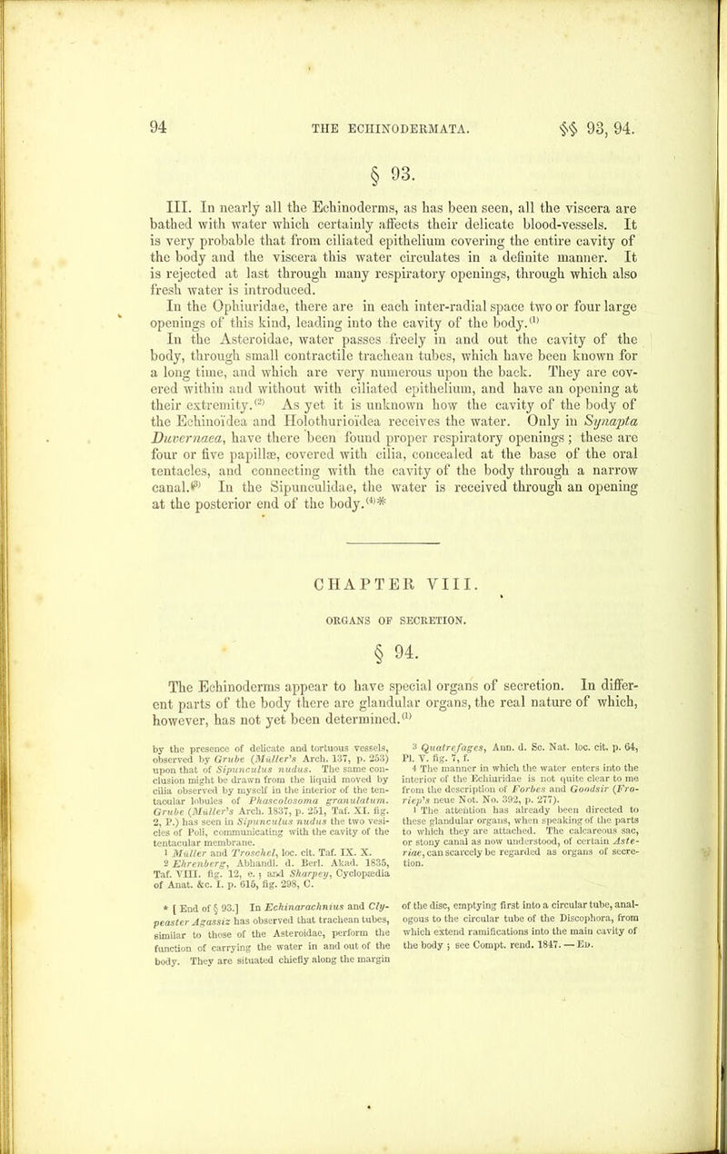 § 93. III. In nearly all the Echinoclerms, as has been seen, all the viscera are bathed with water which certainly affects their delicate blood-vessels. It is very probable that from ciliated epithelium covering the entire cavity of the body and the viscera this water circulates in a definite manner. It is rejected at last through many respiratory openings, through which also fresh water is introduced. In the Ophiuridae, there are in each inter-radial space two or four large openings of this kind, leading into the cavity of the Sody.(1) In the Asteroidae, water passes freely in and out the cavity of the body, through small contractile trachean tubes, which have been known for a long time, and which are very numerous upon the back. They are cov- ered within and without with ciliated epithelium, and have an opening at their extremity.® As yet it is unknown how the cavity of the body of the Echinoidea and Holothurioidea receives the water. Only in Synapta Duvernaea, have there been found proper respiratory openings ; these are four or five papillae, covered with cilia, concealed at the base of the oral tentacles, and connecting with the cavity of the body through a narrow canal.V In the Sipunculidae, the water is received through an opening at the posterior end of the body.(4)^ CHAPTER VIII. ORGANS OR SECRETION. § 94. The Echinoderms appear to have special organs of secretion. In differ- ent parts of the body there are glandular organs, the real nature of which, however, has not yet been determined.® by the presence of delicate and tortuous vessels, observed by Grube {Muller's Arch. 137, p. 253) upon that of Sipunculus nudus. The same con- clusion might be drawn from the liquid moved by cilia observed by myself in the interior of the ten- tacular lobules of Phascolosoma granulatum. Grube (.Muller's Arch. 1837, p. 251, Taf. XI. fig. 2, P.) has seen in Sipunculus nudus the two vesi- cles of Poli, communicating with the cavity of the tentacular membrane. 1 Muller and Troschel, loc. cit. Taf. IX. X. 2 Ehrenberg, Abhandl. d. Berl. Akad. 1835, Taf. Tin. fig. 12, e. $ aixl Sharper), Cyclopaedia of Anat. &c. I. p. 615, fig. 298, C. * [ End of § 93.] In Echinarachnius and Cly- peaster Agassiz has observed that trachean tubes, similar to those of the Asteroidae, perform the function of carrying the water in and out of the body. They are situated chiefly along the margin 3 Quatrefages, Ann. d. Sc. Nat. loc. cit, p. 64, PI. V. fig. 7, f. 4 The manner in which the water enters into the interior of the Echinridae is not quite clear to me from the description of Forbes and Goodsir {Fro- riep's neue Not. No. 392, p. 277). • The attention has already been directed to these glandular organs, when speaking of the parts to which they are attached. The calcareous sac, or stony canal as now understood, of certain Aste- riae, can scarcely be regarded as organs of secre- tion. of the disc, emptying first into a circular tube, anal- ogous to the circular tube of the Discophora, from which extend ramifications into the main cavity of the body $ see Compt. rend. 1847. — Ed.