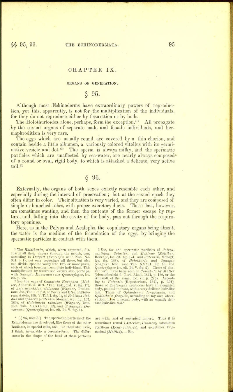 CHAPTER IX. ORGANS OP GENERATION. § 95. Although, most Echinoderms have extraordinary jiowers of reproduc- tion, yet this, apparently, is not for the multiplication of the individuals, for they do not reproduce either by fissuration or by buds. The Holothurioidea alone, perhaps, form the exception.(1) All propagate by the sexual organs of separate male and female individuals, and her- maphroditism is very rare. The eggs which are usually round, are covered by a thin chorion, and contain beside a little albumen, a variously colored vitellus with its germi- native vesicle and dot.(2) The sperm is always milky, and the spermatic particles which are unaffected by sea-water, are nearly always composed'1 of a round or oval, rigid body, to which is attached a delicate, very active tail.® § 96. Externally, the organs of both sexes exactly resemble each other, and especially during the interval of procreation ; but at the sexual epoch they often differ in color. Their situation is very varied, and they are composed of simple or branched tubes, with proper excretory ducts. These last, however, are sometimes wanting, and then the contents of the former escape by rup- ture, and, falling into the cavity of the body, pass out through the respira- tory openings. Here, as in the Polyps and Acalephs, the copulatory organs being absent, the water is the medium of the fecundation of the eggs, by bringing the spermatic particles in contact with them. 1 The Holothuria, which, when captured, dis- charge all then’ viscera through the mouth, can, according to Daly ell (Fr or Up's neue Not. No. 331, p. 1), not only reproduce all these, but also can divide spontaneously into two or more parts, each of which becomes a complete individual. This multiplication by fissuration occurs also, perhaps, with Synapta Duvernea; see Quatrefages, loc. cit. p. 26. 2 See the eggs of Comatula Europaca (Mul- ler, AbhaneU. d. Berl. Akad. 1841, Taf. V. fig. 17), of Asteracantkion, violaceus (Wagner, Prodro- mus, &c., Tab. I. fig. 3, or Carus and Otto, Erlftute- rungstafeln, lift. V. Taf. I. fig. 1), of Echinus livi- dus and sphaera (,Valentin Monogr. &c. fig. 167, 169), of Holothuria talmlosa (Wagner, Icon, zoot. Tab. XXXII. fig. 12), and of Synapta Du- vernaea (Quatrefages, loc. cit. PI. Y. fig. 1). * [ § 95, note 3.] The spermatic particles of the Echinoderms are developed, like those of the other Radiates, in special cells, and like them also have, I think, invariably a cercaria-form. The differ- ences in the shape of the head of these particles 3 See, for the spermatic particles of Aster a- canthion, Solaster. and Echinus (IColliker, Beitrfige, loc. cit. fig. 1-4, and Valentin, Monogr, &c. fig. 168), of Holothuria and Synapta (Wagner, Icon. zoot. Tab. XXXEI. fig. 13, and Quatrefages loc. cit. PI. Y. fig. 2). Those of sim- ilar form have been seen in Comatula by Muller (Monatsbericht d. Berl. Akad. 1841, p. 189, or tho Abhandl. of the same, loc. cit. p. 235). Accord- ing to Valentin (Repertorium, 1841, 301), those of Spatangus violaceus have an elongated body, pointed in front, with a very delicate hair-like tail. Those of Ophioderma longicauda, and Ophiothrix fragilis, according to my own obser- vation, h£ve a round body, with an equally deli- cate hair-like tail.* are wide, and of zoological import. Thus it is sometimes round (Asterias, Urastes), sometimes pyriform (Echinocidaris), and sometimes long- conical (Mellita). — Ed.