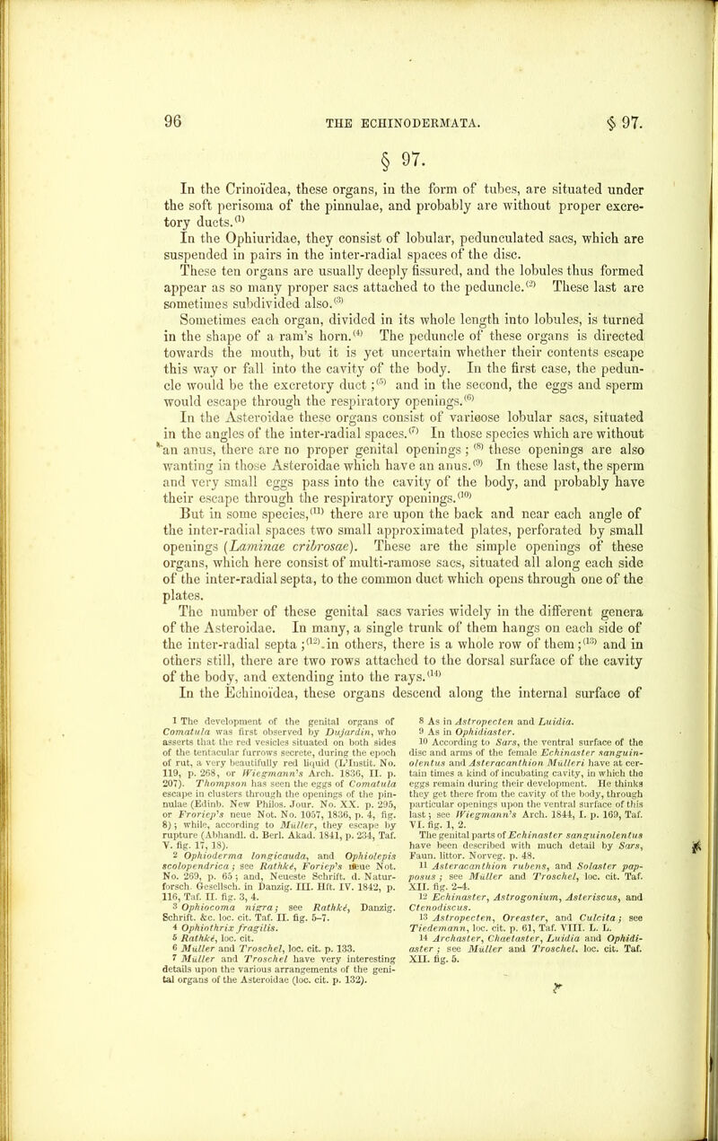 § 97. In the Crinoi'dea, these organs, in the form of tubes, are situated under the soft perisoma of the pinnulae, and probably are without proper excre- tory ducts.a) In the Ophiuridae, they consist of lobular, pedunculated sacs, which are suspended in pairs in the inter-radial spaces of the disc. These ten organs are usually deeply fissured, and the lobules thus formed appear as so many proper sacs attached to the peduncle.® These last are sometimes subdivided also.® Sometimes each organ, divided in its whole length into lobules, is turned in the shape of a ram’s horn.® The peduncle of these organs is directed towards the mouth, but it is yet uncertain whether their contents escape this way or fall into the cavity of the body. In the first case, the pedun- cle would be the excretory duct;® and in the second, the eggs and sperm would escape through the respiratory openings.® In the Asteroidae these organs consist of varicose lobular sacs, situated in the angles of the inter-radial spaces.® In those species which are without *an anus, there are no proper genital openings;<8) these openings are also wanting in those Asteroidae which have an anus.® In these last, the sperm and very small eggs pass into the cavity of the body, and probably have their escape through the respiratory openings. °0> But in some species,0® there are upon the back and near each angle of the inter-radial spaces two small approximated plates, perforated by small openings (Laminae cribrosae). These are the simple openings of these organs, which here consist of multi-ramose sacs, situated all along each side of the inter-radial septa, to the common duct which opens through one of the plates. The number of these genital sacs varies widely in the different genera of the Asteroidae. In many, a single trunk of them hangs on each side of the inter-radial septa ;a2>.in others, there is a whole row of them;<18) and in others still, there are two rows attached to the dorsal surface of the cavity of the body, and extending into the rays.°1 2 3 4) 5 6 In the Echinoi'dea, these organs descend along the internal surface of 1 The development of the genital organs of Comatula was first observed by Dujardin, who asserts that the red vesicles situated on both sides of the tentacular furrows secrete, during the epoch of rut, a very beautifully red liquid (L’Instit. No. 119, p. 268, or IViegmann's Arch. 1836, II. p. 207). Thompson has seen the eggs of Comatula escape in clusters through the openings of the pin- nulae (Edinb. New Philos. Jour. No. XX. p. 295, or Froriep's neue Not. No. 1057, 1836, p. 4, fig. 8) *, while, according to Muller, they escape by rupture (Abhandl. d. Berl. Akad. 1841, p. 234, Taf. Y. fig. 17, 18). 2 Ophioderma longicauda, and Ophiolcpis scolopendrica; see Rathki, ForiepKs iifeue Not. No. 269, p. 65*, and, Neueste Schrift. d. Natur- forsch. Gesellsch. in Danzig. III. lift. IV. 1842, 116, Taf. II. fig. 3, 4. 3 Ophiocoma nigra; see Rathki, Danzig. Schrift. &c. loc. cit. Taf. II. fig. 5-7. 4 Ophiothrix fragilis. 5 Rathkt, loc. cit. 6 Muller and Troschel, loc. cit. p. 133. 1 Muller and Troschel have very interesting details upon the various arrangements of the geni- tal organs of the Asteroidae (loc. cit. p. 132). 8 As in Astropecten and Luidia. 9 As in Ophidiaster. 10 According to Sars, the ventral surface of the disc and arms of the female Echinaster sanguin- olentus and Asteracanthion Mullcri have at cer- tain times a kind of incubating cavity, in which the eggs remain during their development. He thinks they get there from the cavity of the body, through particular openings upon the ventral surface of this last *, see Wiesmann's Arch. 1844, I. p. 169, Taf. YI. fig. 1, 2. The genital parts of Echinaster sanguinolentus have been described with much detail by Sars, Faun, littor. Norveg. p. 48. 11 Aster acanthion r likens, and Solaster pap- posus ; see Muller and Troschel, loc. cit. Taf. XII. fig. 2-4. 12 Echinaster, Astrogonium, Asteriscus, and Ctenodiscus. 13 Astropecten, Oreaster, and Culcita; see Tiedemann, loc. cit. p. 61, Taf. VIII. L. L. 14 Archaster, Chaetaster, Luidia and Ophidi- aster ; see Muller and TroschcL loc. cit. Taf. XII. fig. 5.