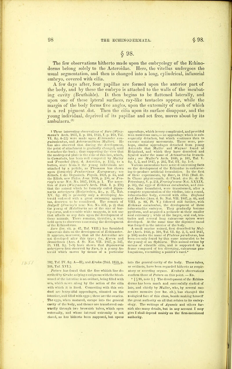 §98. The few observations hitherto made upon the embryology of the Eehino- derms belong solely to the Asteroidae. Here, the vitellus undergoes the usual segmentation, and then is changed into a long, cylindrical, infusorial embryo, covered with cilia. A few days after, four papillae are formed upon the anterior part of the body, and by these the embryo is attached to the walls of the incubat- ing cavity (Bruthohle). It then begins to be flattened laterally, and upon one of these lateral surfaces, ray-like tentacles appear, while the margin of the body forms five angles, upon the extremity of each of which is a red pigment dot. Then the cilia upon its surface disappear, and the young individual, deprived of its papillae and set free, moves about by its ambulacra.(1) 1 These interesting observations of Sirs (IVieg- mann's Arch. 1837, I. p. 401, 1841, I', p. 160, Taf. VI. fig. 4-22) were made upon Echinaster san- guinolentus, and Asteracanthion MxiUeri. lie has also observed that during the development, the point of attachment is gradually changed, until it reaches the back *, thus supporting the view that the madreporal plate is the relic of this last, which, in Comatula, has been well compared by Muller and Troschel (Syst. d. Asteriden, p. 134), to a button, since from- it the young individuals are attached by a pedicle, as Thomson has shown upon (formerly) Pentacrinus Europaeus; see Zeitsch. f. die Organisch. Physik. 1828, p. 55, and the Edinb, new Philos. Jour. 1836, p. 296, or Fro- riep's neue Not. No. 1057, 1836, p. 1. The asser- tion of Sirs (fViegminn's Arch. 1844. I. p. 176) that the animal which he formerly called Bipin- naria asterigera (Beskrivelser, &c., p. 37, Tab. XV. fig. 40) is probably only a developing As- teroid endowed with a great swimming appara- tus, deserves to be considered. The remark of Dalijell (Froriep's neue Not. No. 331, p. 2) that the young of Holothuria are of the size of bar- ley-corns, and resemble white maggots, is not one that affords us any data upon the development of these animals. There remains, therefore, a vast field open to observers concerning the development of the Echinoderms. Sirs (loc. cit. p. 47, Taf. VIII.) has furnished numerous data on the development of Echinaster. It appears, moreover, that all the Asteroidae are not developed after this type; for, Koren and Danielssen (Ann. d. Sc. Nat. VII. 1847, p. 347, PI. VII. fig. 7-9) have shown that Bipinnaria asterigera first observed by Sars, is a young As- teroid which moves by means of a particular 332, Taf. IV. fig. A—II), and Krohn (Ibid. 1850, p. 368, Taf. XVI.). Peters has found that the fine whitish line de- scribed by Grube as lying contiguous with the blood- vessel of the intestine is an oviduct, being filled with ova, which move along by the action of the cilia with which it is lined. Connecting with this ovi- duct are botryoidal appendages, situated on the intestine, and filled with eggs •, these are the ovaries. The eggs, when matured, escape into the general cavity of the body, and thence are transferred out- wardly through two brownish tubes, which open externally, and whose internal extremity is not closed, as has hitherto been supposed, but opens appendage, which is very complicated, and provided with numerous oars,— an appendage which is sub- sequently detached, but which continues then to execute natatory movements. There were, per- haps, similar appendages detached from young Asteroids that Muller and Warner found at Helgoland, and which they have described and figured under the name of Actinotrocha branch- iata ; see Muller's Arch. 1846, p. 101, Taf. V. fig. 1, 2, and 1847, p. 202, Taf. IX. fig. 1-6. Various naturalists have noticed interesting facts on the development of the Echinidae in endeavor- ing to produce artificial fecundation. In the fir3t of these experiments, by Baer, in 1845 (Bull. de. la Classe physico-math. de l’Acad. des Sc. de St. Petersburg, V. p. 234, Froriep's neue Not. XXXIX. p. 36), the eggs of Echinus esculentus, and livi- dus, thus fecundated, were transformed, after a complete segmentation of the vitellus, into a round, infusoria-like body, covered with cilia. Dufossd and Derbcs (Ann. d. Sc. Nat. VII. 1847, p. 41, and VIII. p. 80, PI. V.) followed still further, with Echinus esculentus, the development of these infusoria-like embryos. They gradually became pyriform, and acquired a peduncle at their smaller anal extremity ; while at the larger, oral end, ten- tacles and several long calcareous spines were developed. At the same time the digestive canal was formed in the interior of the body. A small marine animal, first described by Mul- ler (Arch. 1846, p. 103, Taf. VI. fig. 2, 3, and 1847, p. 160) under the name of P/uteus paradoxus, has been recently found by this same naturalist to be the young of an Ophiura. This animal swims by means of vibratile cilia, and is supported by a frame composed of ten diverging, calcareous pro- longations, resembling a painter’s easel.* into the general cavity of the body. These tubes, or oviducts, have been regarded Hitherto as respir- atory or secreting organs. Krohn's observations confirm those of Peters on this point. —Ed. * [ § 98, note 1.] The development of the Echino- derms has been much and successfully studied of late, and chiefly by Muller, who, by several suc- cessive memoirs (see loc. cit.), has changed the zoological face of this class, beside making himself the great authority on all that relates to its embry- ology. The writings of Agassiz and others fur- nish also many details, but in any account I may give I shall depend mainly on the first-mentioned authority.