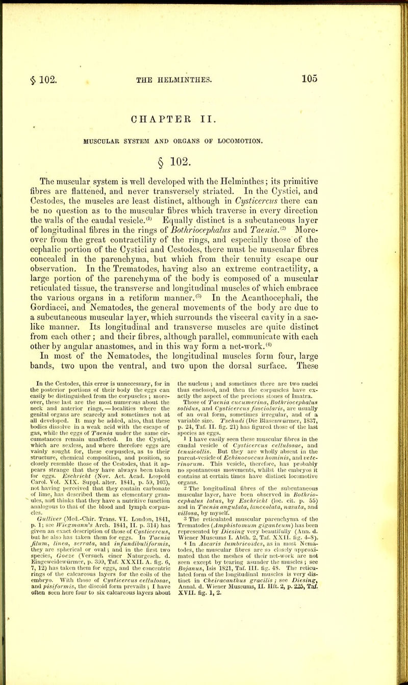 CHAPTER II. MUSCULAR SYSTEM AND ORGANS OF LOCOMOTION. § 102. The muscular system is well developed with the Helminthes; its primitive fibres are flattened, and never transversely striated. In the Cystici, and Cestodes, the muscles are least distinct, although in Cysticercus there can be no question as to the muscular fibres which traverse in every direction the walls of the caudal vesicle.® Equally distinct is a subcutaneous layer of longitudinal fibres in the rings of Bothriocephalus and Taenia.® More- over from the great contractility of the rings, and especially those of the cephalic portion of the Cystici and Cestodes, there must be muscular fibres concealed in the parenchyma, but which from their tenuity escape our observation. In the Trematodes, having also an extreme contractility, a large portion of the parenchyma of the body is composed of a muscular reticulated tissue, the transverse and longitudinal muscles of which embrace the various organs in a retiform manner.® In the Acanthocephali, the Gordiacei, and Nematodes, the general movements of the body are due to a subcutaneous muscular layer, which surrounds the visceral cavity in a sac- like manner. Its longitudinal and transverse muscles are quite distinct from each other; and their fibres, although parallel, communicate with each other by angular anastomes, and in this way form a net-work.(4> In most of the Nematodes, the longitudinal muscles form four, large bands, two upon the ventral, and two upon the dorsal surface. These In the Cestodes, this error is unnecessary, for in the posterior portions of their body the eggs can easily be distinguished from the corpuscles ; more- over, these last are the most numerous about the neck and anterior rings, — localities where the genital organs are scarcely and sometimes not at all developed. It may be added, also, that these bodies dissolve in a weak acid with the escape of gas, while the eggs of Taenia under the same cir- cumstances remain unaffected. In the Cystici, which are sexless, and where therefore eggs are vainly sought for, these corpuscles, as to their structure, chemical composition, and position, so closely resemble those of the Cestodes, that it ap- pears strange that they have always been taken for eggs. Eschricht (Nov. Act. Acad. Leopold Carol. Vol. XIX. Suppl. alter. 1841, p. 59, 103), not having perceived that they contain carbonate of lime, has described them as elementary gran- ules, and thinks that they have a nutritive function analogous to that of the blood and lymph corpus- Gulliver (Med.-Chir. Trans. VI. London, 1841, p. 1; see Wiesmann's Arch. 1841, II. p. 314) has given an exact description of those of Cysticercus, but he also has taken them for eggs. In Taenia Jilum, linea, serrata, and infundibuliformis, they are spherical or oval 5 and in the first two species, Goeze (Versuch einer Naturgesch. d. Eingeweidewiirmer, p. 399, Taf. XXXII. A. fig. 6, 7, 12) has taken them for eggs, and the concentric rings of the calcareous layers for the coils of the embryo. With those of Cysticercus cellulosae, and pisiform is, the discoid form prevails ; I have often seen here four to six calcareous layers about the nucleus ; and sometimes there are two nuclei thus enclosed, and then the corpuscles have ex- actly the aspect of the precious stones of Imatra. Those of Taenia cucumerina, Bothriocephalus solidus, and Cysticercus fasciolaris, are usually of an oval form, sometimes irregular, and of a variable size. Tschudi (Die Blasenwiirmer, 1837, p. 24, Taf. II. fig. 21) has figured those of the last species as eggs. 1 I have easily seen these muscular fibres in the caudal vesicle of Cysticercus cellulosae, and tenuicollis. But they are wholly absent in the parent-vesicle of Echinococcus hominis, and vete- rinorum. This vesicle, therefore, has probably no spontaneous movements, whilst the embryos it contains at certain times have distinct locomotive organs. 2 The longitudinal fibres of the subcutaneous muscular layer, have been observed in Bothrio- cephalus latus, by Eschricht (loc. cit. p. 55) and in Taenia angulata, lanceolata, nasuta, and villosa, by myself. 3 The reticulated muscular parenchyma of the Trematodes (Amphistomum giganteum) has been represented by Diesing very beautifully (Ann. d. Wiener Museums I. Abth. 2, Taf. XXII. fig. 4-8). 4 In Ascaris lumbricoides, as in most Nema- todes, the muscular fibres are so closely approxi- mated that the meshes of their net-work are not seen except by tearing asunder the muscles ; see Bojanus, Isis 1821, Taf. III. fig. 48. The reticu- lated form of the longitudinal muscles is very dis- tinct in Cheiracanthus gracilis ; see Diesing, Annal. d. Wiener Museums, LL. lift. 2, p. 225, Taf. XVII. fig. 1, 2.
