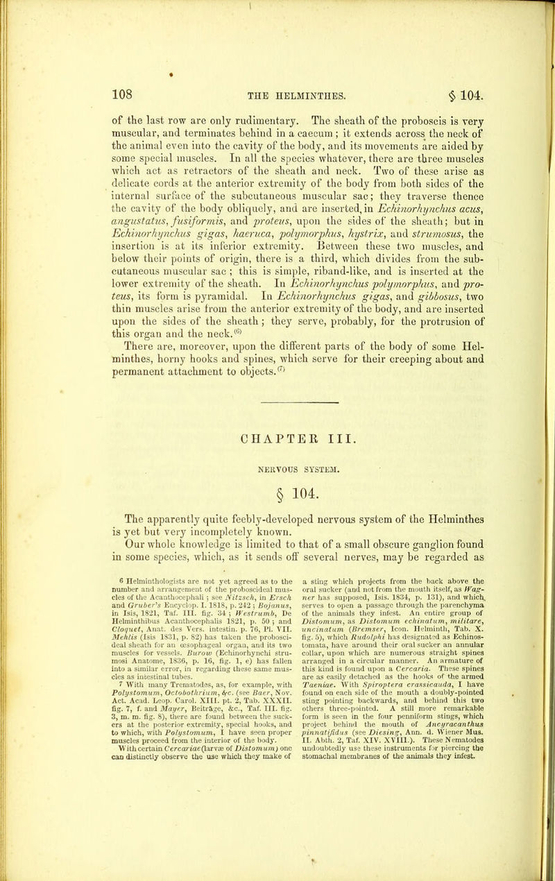 I 108 THE HELMINTHES. § 104. of the last row are only rudimentary. The sheath of the proboscis is very muscular, and terminates behind in a caecum ; it extends across the neck of the animal even into the cavity of the body, and its movements are aided by some special muscles. In all the species whatever, there are three muscles which act as retractors of the sheath and neck. Two of these arise as delicate cords at the anterior extremity of the body from both sides of the internal surface of the subcutaneous muscular sac; they traverse thence the cavity of the body obliquely, and are inserted,in Echinorhynchus acus, angustatus, fusiformis, and proteus, upon the sides of the sheath; but in Echhiorhynckus gigas, haeruca, polymorphus, hystrix, and strumosus, the insertion is at its inferior extremity. Between these two muscles, and below their points of origin, there is a third, which divides from the sub- cutaneous muscular sac ; this is simple, riband-like, and is inserted at the lower extremity of the sheath. In Echinorhynchus polymorphus, and pro- teus, its form is pyramidal. In Echinorhynchus gigas, and gibbosus, two thin muscles arise from the anterior extremity of the body, and are inserted upon the sides of the sheath; they serve, probably, for the protrusion of this organ and the neck.® There are, moreover, upon the different parts of the body of some Hel- minthes, horny hooks and spines, which serve for their creeping about and permanent attachment to objects.® CHAPTER III. NERVOUS SYSTEM. § 104. The apparently quite feebly-developed nervous system of the Helminthes is yet but very incompletely known. Our whole knowledge is limited to that of a small obscure ganglion found in some species, which, as it sends off several nerves, may be regarded as 6 Helminthologists are not yet agreed as to the number and arrangement of the proboscideal mus- cles of the Acanthocephali ; see Nitzsch, in Ersch and Gruber's Encyclop. 1.1818, p. 242 ; Bojanus, in Isis, 1821, Taf. III. fig. 34; Westrumb, De Helminthibus Acanthocephalis 1821, p. 50 ; and Cloquet, Anat. des Vers, intestin. p. 76, PI. VII. Mehlis (Isis 1831, p. 82) has taken the probosci- deal sheath for an oesophageal organ, and its two muscles for vessels. Burow (Echinorhynchi stru- mosi Anatome, 1836, p. 16, fig. 1, e) has fallen into a similar error, in regarding these same mus- cles as intestinal tubes. 7 With many Trematodes, as, for example, with Polystomum, Octobotlirium, fyc. (see Baer, Nov. Act. Acad. Leop. Carol. XIII. pt. 2, Tab. XXXII. fig. 7, f. and Mayer, Beitr&ge, &c., Taf. III. fig. 3, m. m. fig. 8), there are found between the suck- ers at the posterior extremity, special hooks, and to which, with Polystomum, I have seen proper muscles proceed from the interior of the body. With certain Cercariae(larvse of Distomum) one can distinctly observe the use which they make of a sting which projects from the back above the oral sucker (and not from the mouth itself, as Wag- ner has supposed, Isis. 1834, p. 131), and which, serves to open a passage through the parenchyma of the animals they infest. An entire group of Distomum, as Distomum echinatum, militare, uncinatum (Bremser, Icon. Helminth, Tab. X. fig. 5), which Rudolphi has designated as Echinos- tomata, have around their oral sucker an annular collar, upon which are numerous straight spines arranged in a circular manner. An armature of this kind is found upon a Cercaria. These spines are as easily detached as the hooks of the armed Taeniae. With Spiroptera crassicauda, I have found on each side of the mouth a doubly-pointed sting pointing backwards, and behind this two others three-pointed. A still more remarkable form is seen in the four penniform stings, which project behind the mouth of Ancyracanthus pinnatijidus (see Diesing, Ann. d. Wiener Mus. II. Abth. 2, Taf. XIV. XVIII.). These Nematodes undoubtedly use these instruments for piercing the stomachal membranes of the animals they infest.