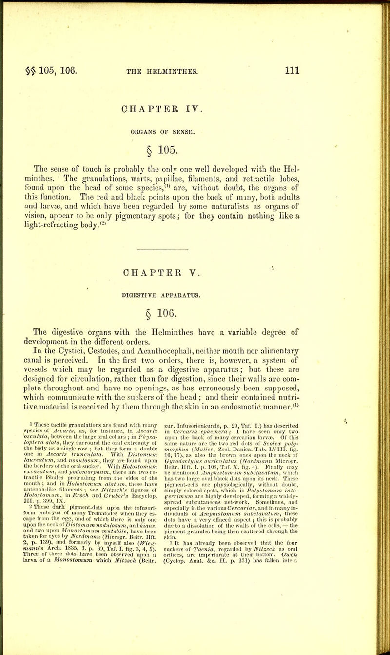 CHAPTER IY. ORGANS OF SENSE. § 105. The sense of touch is probably the only one well developed with the Hel- minthes. The granulations, warts, papillae, filaments, and retractile lobes, found upon the head of some species,(,) are, without doubt, the organs of this function. The red and black points upon the back of many, both adults and larvae, and which have been regarded by some naturalists as organs of vision, appear to be only pigmentary spots; for they contain nothing like a light-refracting body.® CHAPTER V. DIGESTIVE APPARATUS. § 106. The digestive organs with the Helminthes have a variable degree of development in the different orders. In the Cystici, Cestodes, and Acanthocephali, neither mouth nor alimentary canal is perceived. In the first two orders, there is, however, a system of vessels which may be regarded as a digestive apparatus; but these are designed for circulation, rather than for digestion, since their walls are com- plete throughout and have no openings, as has erroneously been supposed, which communicate with the suckers of the head; and their contained nutri- tive material is received by them through the skin in an endosmotic manner.® 1 These tactile granulations are found with many species of Ascaris, as, for instance, in Ascaris osculala, between the large oral collars ; in Physa- loptera alata, they surround the oral extremity of the body as a single row 5 but they form a double one in Ascaris trunculata. With Distnmum laureatnm, and nodulosvm, they are found upon the borders of the oral sucker. With Holostomum excavatum, and podomorphum, there are two re- tractile lfibules protruding from the sides of the mouth ; and in Holostomum alatum, these have antenna-like filaments •, see Nitzsch's figures of Holostomum, in Ersch and Gruber's Encyclop. III. p. 399, IX. 2 These dark pigment-dots upon the infusori- form embryos of many Trematodes when they es- cape from the egg, and of which there is only one upon the neck of Distomum nodulosum, and Ilians, and two upon Monostomum mutabile, have been taken for eyes by Nordmann (Microgr. Beitr. lift. 2, p. 139), and formerly by myself also (Wies- mann's Arch. 1835, I. p. 69, Taf. I. fig. 3, 4, 5). Three of these dots have been observed upon a larva of a Monostomum which Nitzsch (Beitr. zur. Infusorienkunde, p. 29, Taf. I.) has described in Cercaria ephemera ; I have seen only two upon the back of many cercarian larvae. Of this same nature are the two red dots of Scolcx poly- morphus (Muller, Zool. Danica. Tab. LVIII. fig. 16, 17), as also the brown ones upon the neck of Gyrodactylus auriculatus (Nordmann Microgr. Beitr. lift. I. p. 108, Taf. X. fig. 4). Finally may be mentioned Amphistomum subclavatum. which has two large oval black dots upon its neck. These pigment-cells are physiologically, without doubt, simply colored spots, which in Polystomum inte- qerrim um are highly developed, forming a widely- spread subcutaneous net-work. Sometimes, and especially in the various Cercariae, and in many in- dividuals of Amphistomum subclavatum, these dots have a very effaced aspect; this is probably due to a dissolution of the walls of the cells, — the pigment-granules being then scattered through the skin. 1 It has already been observed that the four suckers of Taenia, regarded by Nitzsch as oral orifices, are imperforate at their bottom. Oiven (Cyclop. Anat. &c. II. p. 131) has fallen into c.