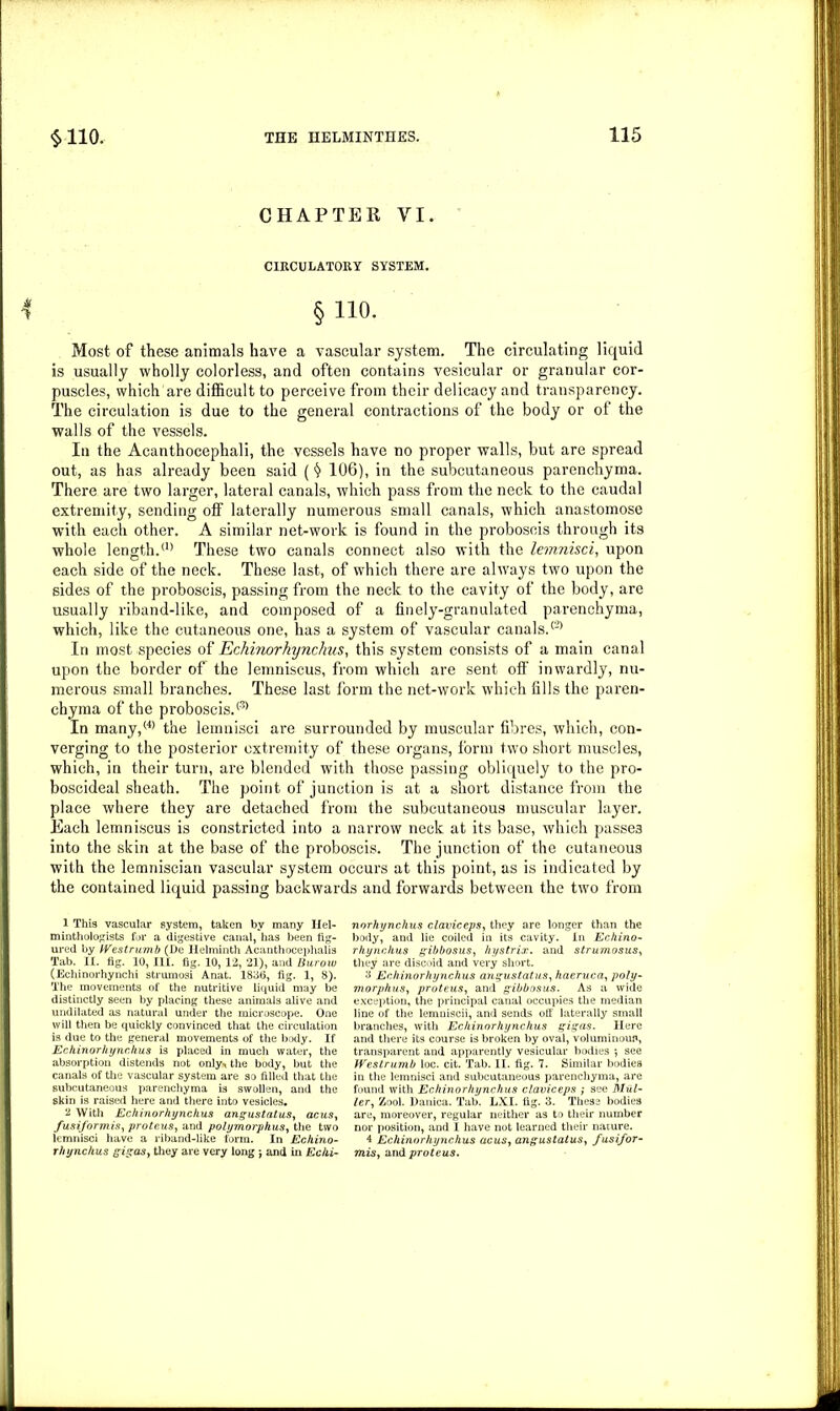 CHAPTER VI. CIRCULATORY SYSTEM. § 110. Most of these animals have a vascular system. The circulating liquid is usually wholly colorless, and often contains vesicular or granular cor- puscles, which are difficult to perceive from their delicacy and transparency. The circulation is due to the general contractions of the body or of the walls of the vessels. In the Acanthocephali, the vessels have no proper walls, but are spread out, as has already been said ($ 106), in the subcutaneous parenchyma. There are two larger, lateral canals, which pass from the neck to the caudal extremity, sending off laterally numerous small canals, which anastomose with each other. A similar net-work is found in the proboscis through its whole length.(1) These two canals connect also with the lemnisci, upon each side of the neck. These last, of which there are always two upon the sides of the proboscis, passing from the neck to the cavity of the body, are usually riband-like, and composed of a finely-granulated parenchyma, which, like the cutaneous one, has a system of vascular canals.(2) In most species of Echinorhynchns, this system consists of a main canal upon the border of the lemniscus, from which are sent off' inwardly, nu- merous small branches. These last form the net-work which fills the paren- chyma of the proboscis.® In many,(4> the lemnisci are surrounded by muscular fibres, which, con- verging to the posterior extremity of these organs, form two short muscles, which, in their turn, are blended with those passing obliquely to the pro- boscideal sheath. The point of junction is at a short distance from the place where they are detached from the subcutaneous muscular layer. Each lemniscus is constricted into a narrow neck at its base, which passes into the skin at the base of the proboscis. The junction of the cutaneous with the lemniscian vascular system occurs at this point, as is indicated by the contained liquid passing backwards and forwards between the two from 1 This vascular system, taken by many Hel- minthologists for a digestive canal, has been fig- ured by IVestrumb (De Helminth Acanthocephalis Tab. II. fig. 10, HI. fig. 10, 12, 21), and Burow (Echinorhynchi strumosi Anat. 1836, fig. 1, 8). The movements of the nutritive liquid may be distinctly seen by placing these animals alive and undilated as natural under the microscope. One will then be quickly convinced that the circulation is due to the general movements of the body. If Echinorliynchus is placed in much water, the absorption distends not only., the body, but the canals of the vascular system are so filled that the subcutaneous parenchyma is swollen, and the skin is raised here and there into vesicles. 2 With Echinorhynckus angustatus, acus, fusiformis, proteus, and polymorphus, the two lemnisci have a riband-like form. In Echino- rlnynchus gigas, they are very long j and in Echi- norhynchus claviceps, they are longer than the body, and lie coiled in its cavity. In Echino- rhynchus gibbosus, hystrix. and strumosus, they are discoid and very short. 3 Echinorliynchus angustatus, haeruca, poly- morphus, proteus, and gibbosus. As a wide exception, the principal canal occupies the median line of the lemniscii, and sends off laterally small branches, with Echinorhynchus gigas. Here and there its course is broken by oval, voluminoun, transparent and apparently vesicular bodies •, see IVestrumb loc. cit. Tab. II. fig. 7. Similar bodies in the lemnisci and subcutaneous parenchyma, are found with Echinorhynchus claviceps ; see Mul- ler, Zool. Danica. Tab. LXI. fig. 3. These bodies are, moreover, regular neither as to their number nor position, and I have not learned their nature. 4 Echinorhynchus acus, angustatus, fusifor- mis, and proteus.