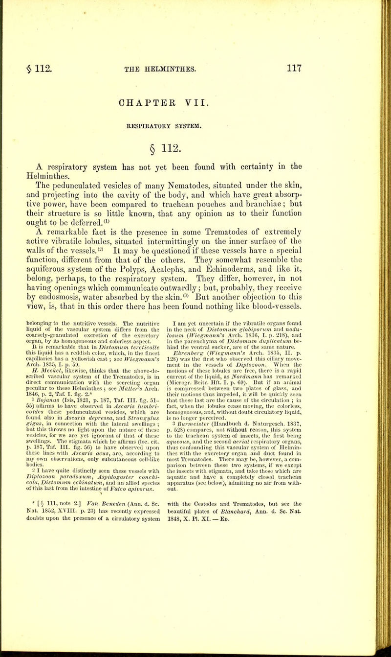 CHAPTER VII. RESPIRATORY SYSTEM. § 112. A respiratory system has not yet been found with certainty in the Helminthes. The pedunculated vesicles of many Nematodes, situated under the skin, and projecting into the cavity of the body, and which have great absorp- tive power, have been compared to trachean pouches and branchiae; but their structure is so little known, that any opinion as to their function ought to be deferred.® A remarkable fact is the presence in some Trematodes of extremely active vibratile lobules, situated intermittingly on the inner surface of the walls of the vessels.® It may be questioned if these vessels have a special function, different from that of the others. They somewhat resemble the aquiferous system of the Polyps, Acalephs, and Echinoderms, and like it, belong, perhaps, to the respiratory system. They differ, however, in not having openings which communicate outwardly; but, probably, they receive by endosmosis, water absorbed by the skin.® But another objection to this view, is, that in this order there has been found nothing like blood-vessels. belonging to the nutritive vessels. The nutritive liquid of the vascular system differs from the coarsely-granulated excretion of the excretory organ, by its homogeneous and colorless aspect. It is remarkable that in Distomum tereticolle this liquid has a reddish color, which, in the finest capillaries has a yellowish cast; see Wiesmann's Arch. 1835, I. p. 59. //. Meckel, likewise, thinks that the above-de- scribed vascular system of the Trematodes, is in direct communication with the secreting organ peculiar to these Helminthes j see Muller's Arch. 1846, p. 2, Taf. I. fig. 2.* 1 Bojanus (Isis, 1821, p. 187, Taf. III. fig. 51- 55) affirms to have observed in Ascaris lumbri- co'ides these pedunculated vesicles, which are found also in Ascaris depressa, and Strongijlus gigas, in connection with the lateral swellings ; but this throws no light upon the nature of these vesicles, for we are yet ignorant of that of these swellings. The stigmata which he affirms (loc. cit. p. 187, Taf. III. fig. 56) to have observed upon these lines with Ascaris acus, are, according to my own observations, only subcutaneous cell-like bodies. 2 I have quite distinctly seen these vessels with Diplozoon paradoxum, Aspidogaster conchi- cola, Distomum echinatum, and an allied species of this last from the intestine of Falco apivorus. * [ § HI, note 2.] Van Beneden (Ann. d. Sc. Nat. 1852, XVIII. p. 23) has recently expressed doubts upon the presence of a circulatory system I am yet uncertain if the vibratile organs found in the neck of Distomum globiporum and nodu- losum. (Wiegmann's Arch. 1836, I. p. 218), and in the parenchyma of Distomum duplicatum be- hind the ventral sucker, are of the same nature. Ehrenberg (JViegmann's Arch. 1835, II. p. 128) was the first who observed this ciliary move- ment in the vessels of Diplozoon. When the motions of these lobules are free, there is a rapid current of the liquid, as Nordmann has remarked (Microgr. Beitr. lift. I. p. 69). But if an animal is compressed between two plates of glass, and their motions thus impeded, it will be quickly seen that these last are the cause of the circulation *, in fact, when the lobules cease moving, the colorless, homogeneous, and, without doubt circulatory liquid, is no longer perceived. 3 Burineister (Handbuch d. Naturgesch. 1837, p. 528) compares, not without reason, this system to the trachean system of insects, the first being aqueous, and the second aerial respiratory organs, thus confounding this vascular system of Helmin- thes with the excretory organ and duct found in most Trematodes. There may be, however, a com- parison between these two systems, if we except the insects with stigmata, and take those which are aquatic and have a completely closed trachean apparatus (see below), admitting no air from with- out. with the Cestodes and Trematodes, but see the beautiful plates of Blanchard, Ann. d. Sc. Nat. 1848, X. PI. XI. — Ed.