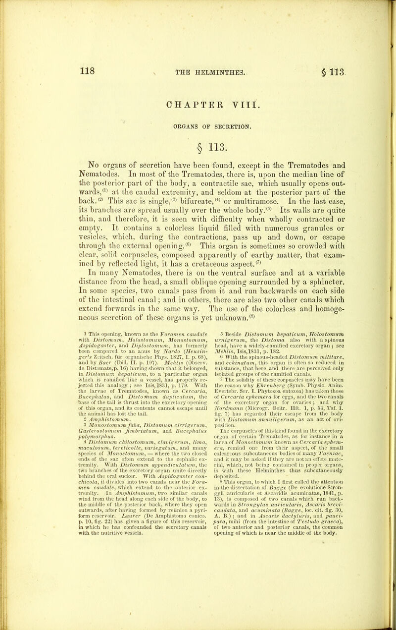 CHAPTER VIII. ORGANS OF SECRETION. § 113. No organs of secretion have been found, except in the Trematodes and Nematodes. In most of the Trematodes, there is, upon the median line of the posterior part of the body, a contractile sac, which usually opens out- wards/0 at the caudal extremity, and seldom at the posterior part of the back.® This sac is single,® bifurcate,® or multiramose. In the last case, its branches are spread usually over the whole body.® Its walls are quite thin, and therefore, it is seen with difficulty when wholly contracted or empty. It contains a colorless liquid filled with numerous granules or vesicles, which, during the contractions, pass up and down, or escape through the external opening.® This organ is sometimes so crowded with clear, solid corpuscles, composed apparently of earthy matter, that exam- ined by reflected light, it has a cretaceous aspect.® In many Nematodes, there is on the ventral surface and at a variable distance from the head, a small oblique opening surrounded by a sphincter. In some species, two canals pass from it and run backwards on each side of the intestinal canal; and in others, there are also two other canals which extend forwards in the same way. The use of the colorless and homoge- neous secretion of these organs is yet unknown.® 1 This opening, known as the Foramen caudate with Distomum, Holostomum, Monostomum, Aspidogaster, and Diplostomurn, has formerly been compared to an anus by Nardo (Heusiti- ger's Zeitsch. fur organische Phys. 1827, I. p. 68), and by Baer (Ibid. II. p. 197). Mehlis (Observ. de Distomate,p. 16) having shown that it belonged, in Distomum hepaticum, to a particular organ which is ramified like a vessel, has properly re- jected this analogy ; see Isis, 1831, p. 179. With the larvae of Trematodes, known as Cercaria, Bucephalus, and Distomum duplicatum, the base of the tail is thrust into the excretory opening of this organ, and its contents cannot escape until the animal has lost the tail. 2 Amphistomum. 3 Monostomum faba, Distomum cirrigerum, Gasterostomum Jimbriatum, and Bucephalus polymorphus. 4 Distomum chilostomum, clavigerum, lima, maculosum, tereticolle, variegatum, and many species of Monostomum, — where the two closed ends of the sac often extend to the cephalic ex- tremity. With Distomum appendiculatum, the two branches of the excretory organ unite directly behind the oral sucker. With Aspidogaster con- chicola, it divides into two canals near the Fora- men caudale, which extend to the anterior ex- tremity. In Amphistomum, two similar canals wind from the head along each side of the body, to the middle of the posterior back, where they open outwards, after having formed by reunion a pyri- form reservoir. Laurer (De Amphistomo conico. p. 10, fig. 22) has given a figure of this reservoir, in which he has confounded the secretory canals with the nutritive vessels. 5 Beside Distomum hepaticum, Holostomum urnigerum, the Distoma also with a spinous head, have a widely-ramified excretory organ j see Mehlis, Isis, 1831, p. 182. 6 With the spinous-headed Distomum militare, and echinatum, this organ is often so reduced in substance, that here and there are perceived only isolated groups of the ramified canals. 7 The solidity of these corpuscles may have been the reason why Ehrenberg (Symb. Physic. Anim. Evertebr. Ser. I. Phytozoa entozoa) has taken those of Cercaria ephemera for eggs, and the two canals of the excretory organ for ovaries j and why Nordmann (Microgr. Beitr. lift. 1, p. 54, Taf. I. fig. 7) has regarded their escape from the body with Distomum annuligerum, as an act of ovi- position. The corpuscles of this kind found in the excretory organ of certain Trematodes, as for instance in a larva of Monostomum known as Cercaria ephem- era, remind one from their aspect, of the small calcar .ous subcutaneous bodies of many 1 'aeniae, and it may be asked if they are not an effete mate- rial, which, not being contained in proper organs, is with these IIelminthe3 thus subcutaneously deposited. 8 This organ, to which I first called the attention in the dissertation of Bagge (De evolutione S'.ron- gyli auricularis et Ascaridis acuminatae, 1841, p. 13), is composed of two canals which run back- wards in Strongylus auricularis, Ascaris brevi- caudata, and acuminata (Bagge, loc. cit. fig. 30, A. B.) •, and in Ascaris dactyluris, and pauci- para, mihi (from the intestine of Testudo graced), of two anterior and posterior canals, the common opening of which is near the middle of the body.