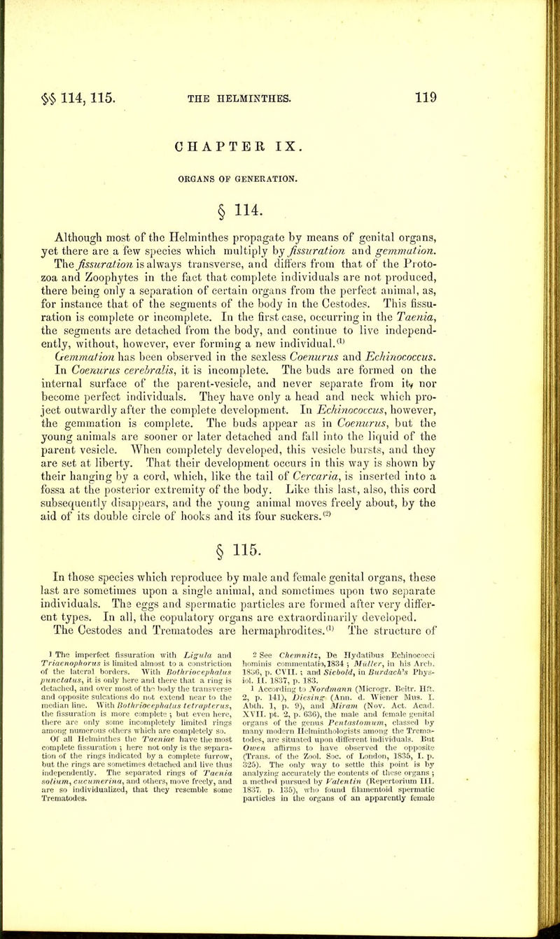 CHAPTER IX. ORGANS OP GENERATION. § 114- Although most of the Helminthes propagate by means of genital organs, yet there are a few species which multiply by fissuration and gemmation. The fissuration is always transverse, and differs from that of the Proto- zoa and Zoophytes in the fact that complete individuals are not produced, there being only a separation of certain organs from the perfect animal, as, for instance that of the segments of the body in the Cestodes. This fissu- ration is complete or incomplete. In the first case, occurring in the Taenia, the segments are detached from the body, and continue to live independ- ently, without, however, ever forming a new individual.® Gemmation has been observed in the sexless Coenurus and Echinococcus. In Coenurus cerebralis, it is incomplete. The buds are formed on the internal surface of the parent-vesicle, and never separate from ity nor become perfect individuals. They have only a head and neck which pro- ject outwardly after the complete development. In Echinococcus, however, the gemmation is complete. The buds appear as in Coenurus, but the young animals are sooner or later detached and fall into the liquid of the parent vesicle. When completely developed, this vesicle bursts, and thoy are set at liberty. That their development occurs in this way is shown by their hanging by a cord, which, like the tail of Cercaria, is inserted into a fossa at the posterior extremity of the body. Like this last, also, this cord subsequently disappears, and the young animal moves freely about, by the aid of its double circle of hooks and its four suckers.® § 115. In those species which reproduce by male and female genital organs, these last are sometimes upon a single animal, and sometimes upon two separate individuals. The eggs and spermatic particles are formed after very differ- ent types. In all, the copulatory organs are extraordinarily developed. The Cestodes and Trematodes are hermaphrodites.® The structure of 1 The imperfect fissuration with Ligula and Triaenophorus is limited almost to a constriction of the lateral borders. With Bothriocephalus punctatus, it is only here and there that a ring is detached, and over most of the body the transverse and opposite sulcations do not extend near to the median line. With Bothriocephalus tetrapterus, the fissuration is more complete *, but even here, there are only some incompletely limited rings among numerous others which are completely so. Of all Helminthes the Taeniae have the most complete fissuration ; here not only is the separa- tion of the rings indicated by a complete furrow, but the rings are sometimes detached and live thus independently. The separated rings of Taenia solium, cucumerina, and others, move freely, and are so individualized, that they resemble some Trematodes. 2 See Chemnitz, He Hydatibus Echinococci hominis commentatio, 1834 *, Muller, in his Arch. 1836, p. CVII. ; and Siebold, in Burdach's Phys- iol. II. 1837, p. 183. 1 According to Nordmann (Microgr. Beitr. lift. 2, p. 141), Diesing (Ami. d. Wiener Mus. 1. Abth. 1, p. 9), and Miram (Nov. Act. Acad. XVII. pt. 2, p. 636), the male and female genital organs of the genus Pentastomum, classed by many modern Helminthologists among the Trema- todes, are situated upon different individuals. But Owen affirms to have observed the opposite (Trans, of the Zool. Soc. of London, 1835, I. p. 325). The only way to settle this point is by analyzing accurately the contents of these organs *, a method pursued by Valentin (Repertorium III. 1837, p. 135), who found filamentoid spermatic particles in the organs of an apparently female