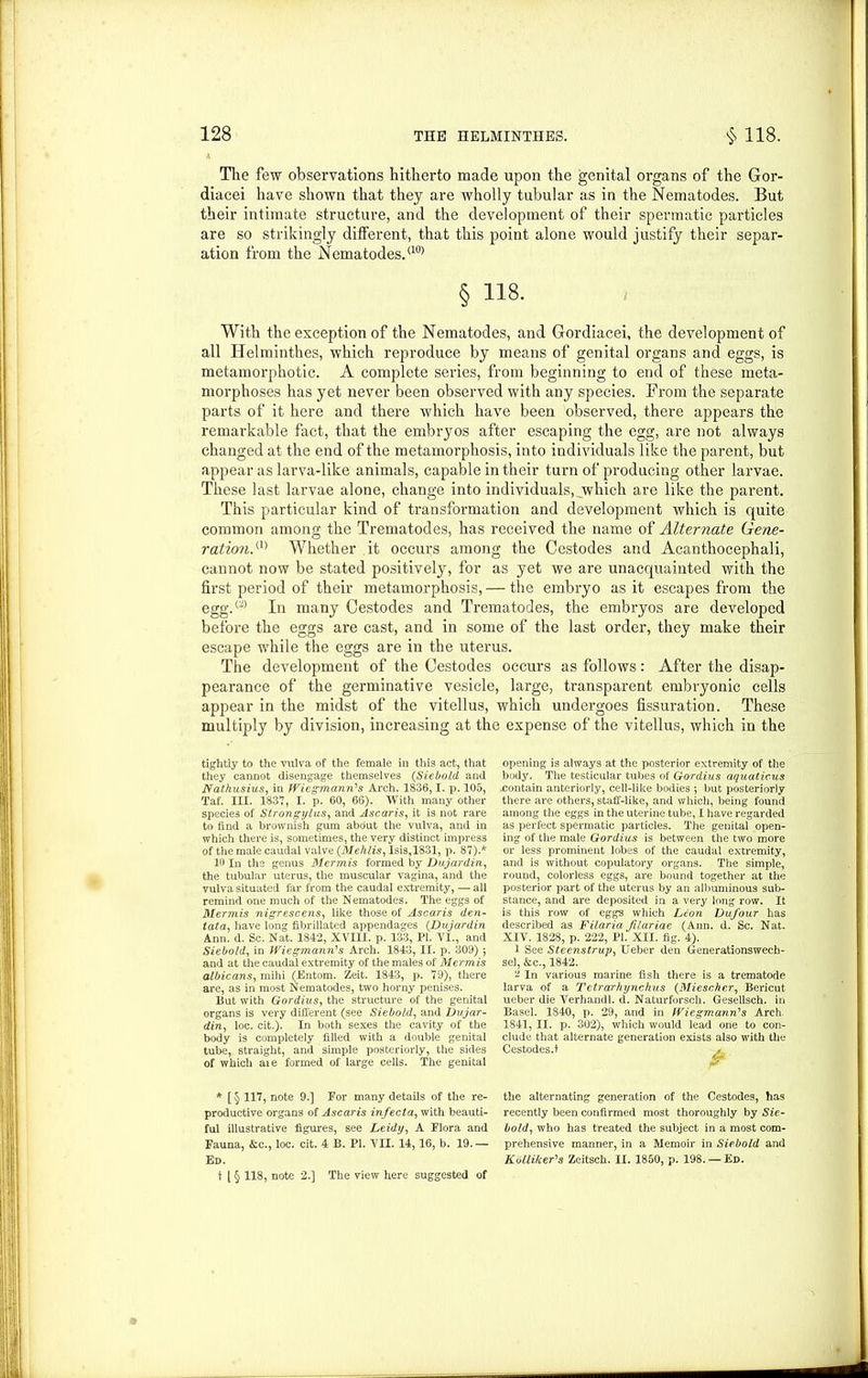 The few observations hitherto made upon the genital organs of the Gor- diacei have shown that they are wholly tubular as in the Nematodes. But their intimate structure, and the development of their spermatic particles are so strikingly different, that this point alone would justify their separ- ation from the Nematodes.(10) § H8. With the exception of the Nematodes, and Gordiacei, the development of all Helminthes, which reproduce by means of genital organs and eggs, is metamorphotic. A complete series, from beginning to end of these meta- morphoses has yet never been observed with any species. From the separate parts of it here and there which have been observed, there appears the remarkable fact, that the embryos after escaping the egg, are not always changed at the end of the metamorphosis, into individuals like the parent, but appear as larva-like animals, capable in their turn of producing other larvae. These last larvae alone, change into individuals, which are like the parent. This particular kind of transformation and development which is quite common among the Trematodes, has received the name of Alternate Gene- ration.(1) Whether it occurs among the Cestodes and Acanthocephali, cannot now be stated positively, for as yet we are unacquainted with the first period of their metamorphosis, — the embryo as it escapes from the egg.(2) In many Cestodes and Trematodes, the embryos are developed before the eggs are cast, and in some of the last order, they make their escape while the eggs are in the uterus. The development of the Cestodes occurs as follows: After the disap- pearance of the germinative vesicle, large, transparent embryonic cells appear in the midst of the vitellus, which undergoes fissuration. These multiply by division, increasing at the expense of the vitellus, which in the tightly to the vulva of the female in this act, that they cannot disengage themselves (Siebold and Nathusius, in Wiegmann's Arch. 1836,1. p. 105, Taf. III. 1837, I. p. 60, 66). With many other species of Strongylus, and Ascaris, it is not rare to find a brownish gum about the vulva, and in which there is, sometimes, the very distinct impress of the male caudal valve (.Mehlis, Isis, 1831, p. 87).* 10 In the genus Mermis formed by Dujardin, the tubular uterus, the muscular vagina, and the vulva situated far from the caudal extremity, — all remind one much of the Nematodes. The eggs of Mermis nigrescens, like those of Ascaris den- tata, have long fibrillated appendages (Dujardin Ann. d. Sc. Nat. 1842, XVIII. p. 133, PI. VI., and Siebold, in Wiegmann's Arch. 1843, II. p. 309) $ and at the caudal extremity of the males of Mermis albicans, mihi (Entom. Zeit. 1843, p. 79), there are, as in most Nematodes, two horny penises. But with Gordius, the structure of the genital organs is very different (see Siebold, and Dujar- din, loc. cit.). In both sexes the cavity of the body is completely filled with a double genital tube, straight, and simple posteriorly, the sides of which aie formed of large cells. The genital * [ § 117, note 9.] For many details of the re- productive organs of Ascaris infecta, with beauti- ful illustrative figures, see Leidy, A Flora and Fauna, &c., loc. cit. 4 B. PI. VII. 14,16, b. 19.— Ed. t [ § 118, note 2.] The view here suggested of opening is always at the posterior extremity of the body. The testicular tubes of Gordius aquations .contain anteriorly, cell-like bodies ; but posteriorly there are others, staff-like, and which, being found among the eggs in the uterine tube, I have regarded as perfect spermatic particles. The genital open- ing of the male Gordius is between the two more or less prominent lobes of the caudal extremity, and is without copulatory organs. The simple, round, colorless eggs, are bound together at the posterior part of the uterus by an albuminous sub- stance, and are deposited in a very long row. It is this row of eggs which Lion Dufour has described as Filaria Jilariae (Ann. d. Sc. Nat. XIV. 1828, p. 222, PL XII. fig. 4). 1 See Steenstrup, Ueber den Generationswech- sel, &c., 1842. v In various marine fish there is a trematode larva of a Tetrarhynchus (Miescher, Bericut ueber die Verhandl. d. Naturforsch. Gesellsch. in Basel. 1840, p. 29, and in Wiegmann1 s Arch 1841, II. p. 302), which would lead one to con- clude that alternate generation exists also with the Cestodes.t , the alternating generation of the Cestodes, has recently been confirmed most thoroughly by Sie- bold, who has treated the subject in a most com- prehensive manner, in a Memoir in Siebold and Kblli/ceFs Zeitsch. II. 1850, p. 198. — Ed.