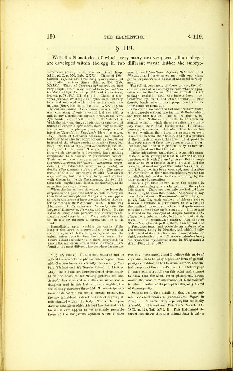 « § 119. With the Nematodes, of which very many are viviparous, the embryos are developed within the egg in two movements (Baer, in the Nov. Act. Acad. Leop. XIII. pt. 2, p. 570, Tab. XXX.). Those of Dis- tomum duplication have simple, oval, and rigid germinative utricles (Baer, Ibid. p. 558, Tab. XXIX.). Those of Cercaria ephemera, are also very simple, but of a cylindrical form (Siebold, in Burdocks Phys. loc. cit. p. 187, and Steenstrup, loc. cit. p. 78, Taf. III. fig. 1-6). Those of Cer- caria furcata are simple and cylindrical, but very long and endowed with quite active peristaltic motions (Baer, loc. cit. p. 626, Tab. XXXI. tig. 6). The curious animal, Leucochloridium paradox- um, consisting of only a cylindrical sac with a tail, is only a trematode larva (Carus, in the Nov. * A^ct. Acad. Leop. XVII. pt. 1, p. 85, Tab. VII.). \V ith the slow-moving, cylindrical, orange-colored nurses of Cercaria ephemera, there may be easily seen a mouth, a pharynx, and a simple coecal intestine (Siebold, in Burdock's Phys. loc. cit. p. 187). Those of Cercaria echinata, are similar, but they have also two short oblique prolongations in front of the obtuse caudal extremity (Baer, loc. cit. p. 629, Tab. 31, fig. 7, and Steenstrup, loc. cit., p. 51, Taf. II. fig. 2-4). The germinative bodies from which Cercaria is developed, have nothing comparable to a chorion or germinative vesicle. Their larvae have always a tail, which is simple (Cercaria armata, ephemera, Distomum dupli- catum), or bifurcated (Cercaria furcata), or double (Bucephalus polymorphus). The move- ments of this tail are very slow with Distomum duplicatum, but extremely lively and vortical with Cercaria. With Bucephalus, the two fili- form tails lengthen and shorten considerably, at the same time jerking all about. When the larvae are developed, they leave the corpuscles and pass into other animals to complete their final metamorphoses. Many Cercariae appear to prefer the larvae of insects whose bodies they en- ter by means of their cephalic hooks. In this way I have seen the Cercaria armata easily enter the larvae of Ephemera, Nemura, and Perla. By the aid'of its sting it can perceive the intersegmental membrane of these larvae. Frequently it loses its tail in passing through a narrow opening it has made. Immediately upon reaching the cavity of the body of the larva, it is surrounded by a vesicular membrane, in which the sting is rejected, and the animal enters upon its final metamorphosis. But I have a doubt whether it is there completed, for among the numerous similar parasites which I have found in the most different insects whose larvae are * [§ 118, note 7.] In this connection should be noticed the remarkable phenomena of reproduction with Gyrodactylus as recently observed by Sie- bold (Siebold and Kolliker's Zeitsch. I. 1849, p. 345). Individuals are here developed viviparously as in the so-called alternating generations, and Siebold has observed a mother in which was a daughter and in this last a grand-daughter, the series being therefore three-fold. These viviparous individuals contain no sexual organs proper, but the new individual is developed out of a group of cells situated within the body. The whole repro- ductive conditions which Siebold has detailed with his usual care appear to me to closely resemble those of the viviparous Aphides which I have different ways: Either the embryo- aquatic, as of Libellula. Agrion, Ephemera, and Phryganea, I have never met with one whose genital organs were in a state of advanced develop- ment. The full development of these organs, the deli- cate contours of which may be seen while the par- asites are in the bodies of these animals, is not perhaps attained, until the insects have been swallowed by birds and other animals, — being thereby furnished with more proper conditions for their complete formation. Some Cercariae lose their tail and are surrounded with a capsule without leaving the Mollusks which are their first habitat. This is probably so, be- cause these Mollusks are liable to be eaten by aquatic birds, in which these parasites may prop- erly reach their final development. It should, however, be remarked that when these larvae be- come chrysalides, their investing capsule or cyst, is a secretion from their bodies, and not a product of the animals in which they live. It is probable that very many of these larvae never attain a per- fect state, for, in their migrations, they fail to reach their destined and final habitat. These migrations undoubtedly occur with many Cestodes while young •, at least Mi esc her (loc. cit.) has observed it with Tetrarhynchus. But although we have followed these in their migrations, and the transformation of many of them into Monostomum and Distomum has been observed, and therefore the completion of their metamorphoses, yet we are but slightly informed as to their beginning by the alternation of generation. There is yet little known as to the manner in which these embryos are changed into the cylin- dric nurses. There are now only two isolated facts throwing light upon this point. According to my own observations (Wiegmann's Arch. 1835, I. p. 75, Taf. I.), each embryo of Monostomum mutabile contains a germinative tube, which, at the death of the embryo, is freed and quite resem- bles the nurse of Cercaria echinata. I have also observed in the embryos of Amphistomum sub- clavatum a tubular body, but I could not satisfy myself of its germinative nature. According to Steenstrup (loc. cit. p. 98), there is an animal like a Paramaecium, and probably an embryo of a Distomum, living in Muscles, and which finally is deprived of its epithelium, and changed into the rigid, germinative tube of Distomum duplicatum ; see upon this, my Jahresbericht in Wiegmann's Arch. 1843, II. p. 300.* recently investigated •, and I believe this mode of reproduction to be only a peculiar form of gemmi- parity or budding suited to some ulterior, econom- ical purpose of the animal’s life. On a future page I shall speak more fully on this point and attempt to show that the whole set of phenomena known under the name of “ Alternation of Generationsn is, when divested of its paraphernalia, only a kind of Gemmiparity. See also for further details on that curious ani- mal Leucochloridium paradoxum, Piper, in Wiegmann's Arch. 1851, I. p. 313, but especially Siebold, in Siebold and Kolliker's Zeitsch. IV. 1853, p. 425, Taf. XVI. B. This last-named ob- server has shown that this animal form is only a