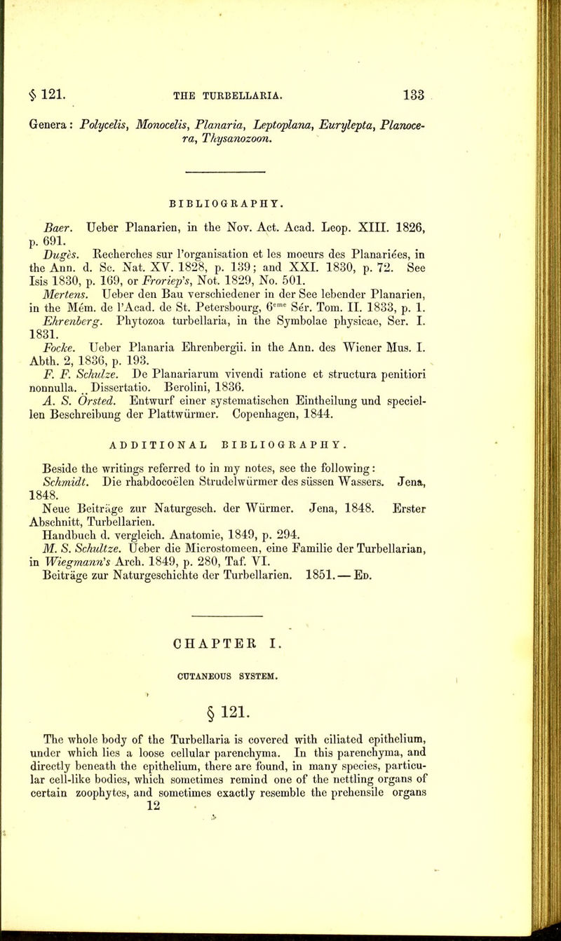 Genera: Polycelis, Monocelis, Planaria, Leptoplana, Eurylepta, Planoce- ra, Thysanozoon. BIBLIOGRAPHY. Baer. Ueber Planarien, in the Not. Act. Acad. Leop. XIII. 1826, p. 691. Duges. Recherches sur ^organisation et les moeurs des Planariees, in the Ann. d. Sc. Nat. XY. 1828, p. 139; and XXI. 1830, p. 72. See Isis 1830, p. 169, or Froriep’s, Not. 1829, No. 501. Mertens. Ueber den Bau verschiedener in der See lebender Planarien, in the Mem. de l’Acad. de St. Petersbourg, 6eme Ser. Tom. II. 1833, p. 1. Ehrenlerg. Phytozoa turbellaria, in the Symbolae physicae, Ser. I. 1831. Focire. Ueber Planaria Ehrenbergii. in the Ann. des Wiener Mus. I. Abth. 2, 1836, p. 193. F. F. Schulze. De Planariarum vivendi ratione et structura penitiori nonnulla. _ Dissertatio. Berolini, 1836. A. S. Orsted. Entwurf einer systematischen Eintheilung und speciel- len Beschreibung der Plattwurmer. Copenhagen, 1844. ADDITIONAL BIBLIOGRAPHY. Beside the writings referred to in my notes, see the following: Schmidt. Die rhabdocoelen Strudelwiirmer des siissen Wassers. Jena, 1848. Neue Beitriige zur Naturgesch. der Wiirmer. Jena, 1848. Erster Abschnitt, Turbellarien. Handbuch d. vergleich. Anatomie, 1849, p. 294. M. S. Schultze. Ueber die Microstomeen, eine Familie der Turbellarian, in Wiegrnann's Arch. 1849, p. 280, Taf. VI. Beitrage zur Naturgeschichte der Turbellarien. 1851. — Ed. CHAPTER I. CUTANEOUS SYSTEM. §121. The whole body of the Turbellaria is covered with ciliated epithelium, under which lies a loose cellular parenchyma. In this parenchyma, and directly beneath the epithelium, there are found, in many species, particu- lar cell-like bodies, which sometimes remind one of the nettling organs of certain zoophytes, and sometimes exactly resemble the prehensile organs 12