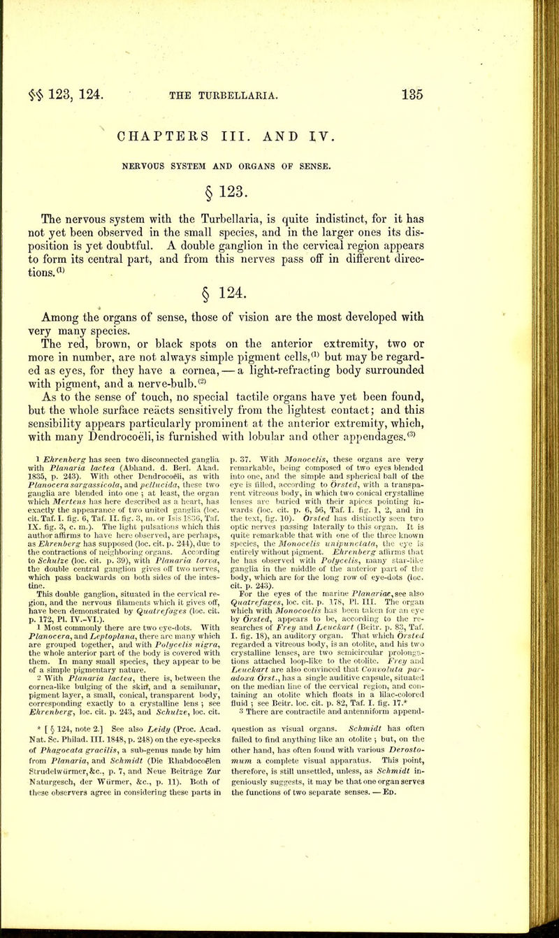 CHAPTERS III. AND IV. NERVOUS SYSTEM AND ORGANS OF SENSE. §123. The nervous system with the Turbellaria, is quite indistinct, for it has not yet been observed in the small species, and in the larger ones its dis- position is yet doubtful. A double ganglion in the cervical region appears to form its central part, and from this nerves pass off in different direc- tions.(1) § 124. Among the organs of sense, those of vision are the most developed with very many species. The red, brown, or black spots on the anterior extremity, two or more in number, are not always simple pigment cells,(]) but may be regard- ed as eyes, for they have a cornea, — a light-refracting body surrounded with pigment, and a nerve-bulb.(2) As to the sense of touch, no special tactile organs have yet been found, but the whole surface reacts sensitively from the lightest contact; and this sensibility appears particularly prominent at the anterior extremity, which, with many Dendrocoeli, is furnished with lobular and other appendages.® 1 Ehrenberg has seen two disconnected ganglia with Planaria lactea (Abhand. d. Berl. Akad. 1835, p. 243). With other Dendrocoeli, as with Planocerasargassicola,ai\d pellucida, these two ganglia are blended into one 5 at least, the organ which Mertens has here described as a heart, has exactly the appearance of two united ganglia (loc. cit. Taf. I. fig. 6, Taf. II. fig. 3, ra. or Isis 1836, Taf. IX. fig. 3, c. m.). The light pulsations which this author affirms to have here observed, are perhaps, as Ehrenberg has supposed (loc. cit. p. 244), due to the contractions of neighboring organs. According to Schulze (loc. cit. p. 39), with Planaria torva, the double central ganglion gives off two nerves, which pass backwards on both sides of the intes- tine. This double ganglion, situated in the cervical re- gion, and the nervous filaments which it gives off, have been demonstrated by Quatrefages (loc. cit. p. 172, PI. IV.-VI.). 1 Most commonly there are two eye-dots. With Planocera, and Leptoplana, there arc many which are grouped together, and with Polycelis nigra, the whole anterior part of the body is covered with them. In many small species, they appear to be of a simple pigmentary nature. 2 With Planaria lactea, there is, between the cornea-like bulging of the skitf, and a semilunar, pigment layer, a small, conical, transparent body, corresponding exactly to a crystalline lens j see Ehrenberg, loc. cit. p. 243, and Schulze, loc. cit. * [ § 124, note 2.] See also Leidy (Proc. Acad. Nat. Sc. Philad. m. 1848, p. 248) on the eye-specks of Phagocata gracilis, a sub-genus made by him from Planaria, and Schmidt (Die Rhabdocoglen Strudelwiirmer,&c., p. 7, and Neue Beitrilge Zur Naturgesch, der Wiirmer, &c., p. 11). Both of these observers agree in considering these parts in p. 37. With Monocelis, these organs are very remarkable, being composed of two eyes blended into one, and the simple and spherical ball of the eye is filled, according to Orsted, with a transpa- rent vitreous body, in which two conical crystalline lenses are buried with their apices pointing in- wards (loc. cit. p. 6, 56, Taf. I. fig. 1, 2, and in the text, fig. 10). Orsted has distinctly seen two optic nerves passing laterally to this organ. It is quite remarkable that with one of the three known species, the Monocelis unipunctata, the eye is entirely without pigment. Ehrenberg affirms that he has observed with Polycelis, many star-like ganglia in the middle of the anterior part of the body, which are for the long row of eye-dots (loc. cit. p. 243). For the eyes of the marine Planaria*, see also Quatrefages, loc. cit. p. 178, PI. III. The organ which with Monocoelis has been taken for an eye by Orsted, appears to be, according to the re- searches of Frey and Leuckart (Beitr. p. 83, Taf. I. fig. 18), an auditory organ. That which Orsted regarded a vitreous body, is an otolite, and his two crystalline lenses, are two semicircular prolonga- tions attached loop-like to the otolite. Frey and Leuckart are also convinced that Convoluta par- ado xa- Orst., has a single auditive capsule, situated on the median line of the cervical region, and con- taining an otolite which floats in a lilac-colored fluid 5 see Beitr. loc. cit. p. 82, Taf. I. fig. 17.* 3 There are contractile and antenniform append- question as visual organs. Schmidt has often failed to find anything like an otolite 5 but, on the other hand, has often found with various Derosto- mum a complete visual apparatus. This point, therefore, is still unsettled, unless, as Schmidt in- geniously suggests, it may be that one organ serves the functions of two separate senses. —Ed.