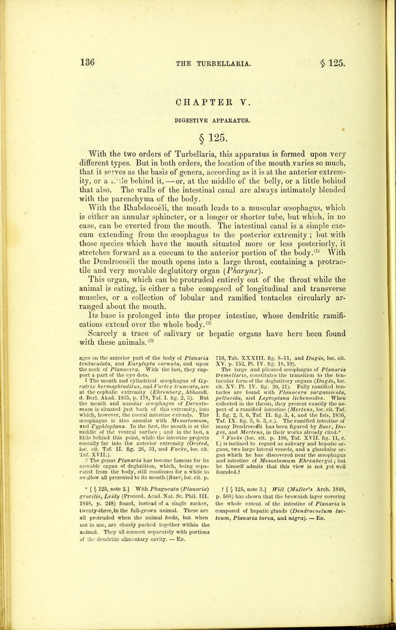 CHAPTER V. DIGESTIVE APPARATUS. § 125. With the two orders of Turbellaria, this apparatus is formed upon very different types. But in both orders, the location of the mouth varies so much, that it serves as the basis of genera, according as it is at the anterior extrem- ity, or a il’ tie behind it,—or, at the middle of the belly, or a little behind that also. The walls of the intestinal canal are always intimately blended with the parenchyma of the body. With the Rhabdocoeli, the mouth leads to a muscular oesophagus, which is either an annular sphincter, or a longer or shorter tube, but which, in no case, can be everted from the mouth. The intestinal canal is a simple cae- cum extending from the oesophagus to the posterior extremity ; but with those species which have the mouth situated more or less posteriorly, it stretches forward as a coecum to the anterior portion of the body.® With the Dendrocoeli the mouth opens into a large throat, containing a protrac- tile and very movable deglutitory organ (Pharynx). This organ, which can be protruded entirely out of the throat while the animal is eating, is either a tube comppsed of longitudinal and transverse muscles, or a collection of lobular and ramified tentacles circularly ar- ranged about the mouth. Its base is prolonged into the proper intestine, whose dendritic ramifi- cations extend over the whole body.® Scarcely a trace of salivary or hepatic organs have here been found with these animals.(3) ages on the anterior part of the body of Planaria tentaculata, and Eurylepta cornuta, and upon the neck of Planocera. With the last, they sup- port a part of the eye dots. 1 The mouth and cylindrical oesophagus of Gy- ratrix hennaphrodilus, and Vortex truncata, are at the cephalic extremity (Ehrenberg, Abhandl. d. Bcrl. Akad. 1835, p. 178, Taf. I. fig/2, 3). But the mouth and annular oesophagus of Derosto- mum is situated just back of this extremity, into which, however, the coecal intestine extends. The oesophagus is also annular with Mesostomum, and Typhloplana. In the first, the mouth is at the middle of the ventral surface ; and in the last, a little behind this point, while the intestine projects coecally far into the anterior extremity (Orsted, loc. cit. Taf. II. fig. 26, 31, and Focke, loc. cit. Taf. XVII.). - The genus Planaria has become famous for its movable organ of deglutition, which, being sepa- rated from the body, still continues for a while to swallow all presented to its mouth (Baer, loc. cit. p. * [ § 125, note 2.] With Phagocata (Planaria) gracilis, Leidy (Proceed. Acad. Nat. Sc. Phil. in. 1848, p. 248) found, instead of a single sucker, twenty-three, In the full-grown animal. These are all protruded when the animal feeds, but when not in use, are closely packed together within the animal. They all connect separately with portions of the dendritic alimentary cavity. — Ed. 716, Tab. XXXIII. fig. 8-11, and Duges, loc. cit. XV. p. 152, PI. IV. fig. 18,19). The large and plicated oesophagus of Planaria tremellaris, constitutes the transition to the ten- tacular form of the deglutitory organs (Dugds, loc. cit. XV. PI. IV. fig. 20, 21). Fully ramified ten- tacles are found with Planocera sargassicola, pellucida, and Leptoplana lichenoides. When collected in the throat, they present exactly the as- pect of a ramified intestine (Mertens, loc. cit. Taf. I. fig. 2, 3, 6, Taf. II. fig. 3, 4, and the Isis, 1836, Taf. IX. fig. 3, b. 3, c.). The ramified intestine of many Dendrocoeli has been figured by Baer, Du- g£s, and Mertens, in their works already cited.* 3 Focke (loc. cit. p. 196, Taf. XVII. fig. 11, c. f.) is inclined to regard as salivary and hepatic or- gans, two large lateral vessels, and a glandular or- gan which he has discovered near the oesophagus and intestine of Mesostomum Ehrenbergii) but he himself admits that this view is not yet well founded, t t [ § 125, note 3.] Will (Muller's Arch. 1848, p. 508) has shown that the brownish layer covering the whole extent of the intestine of Planaria is composed of hepatic glands (Dendrocoalum lac- teum, Planaria torva, and nigra). — Ed.