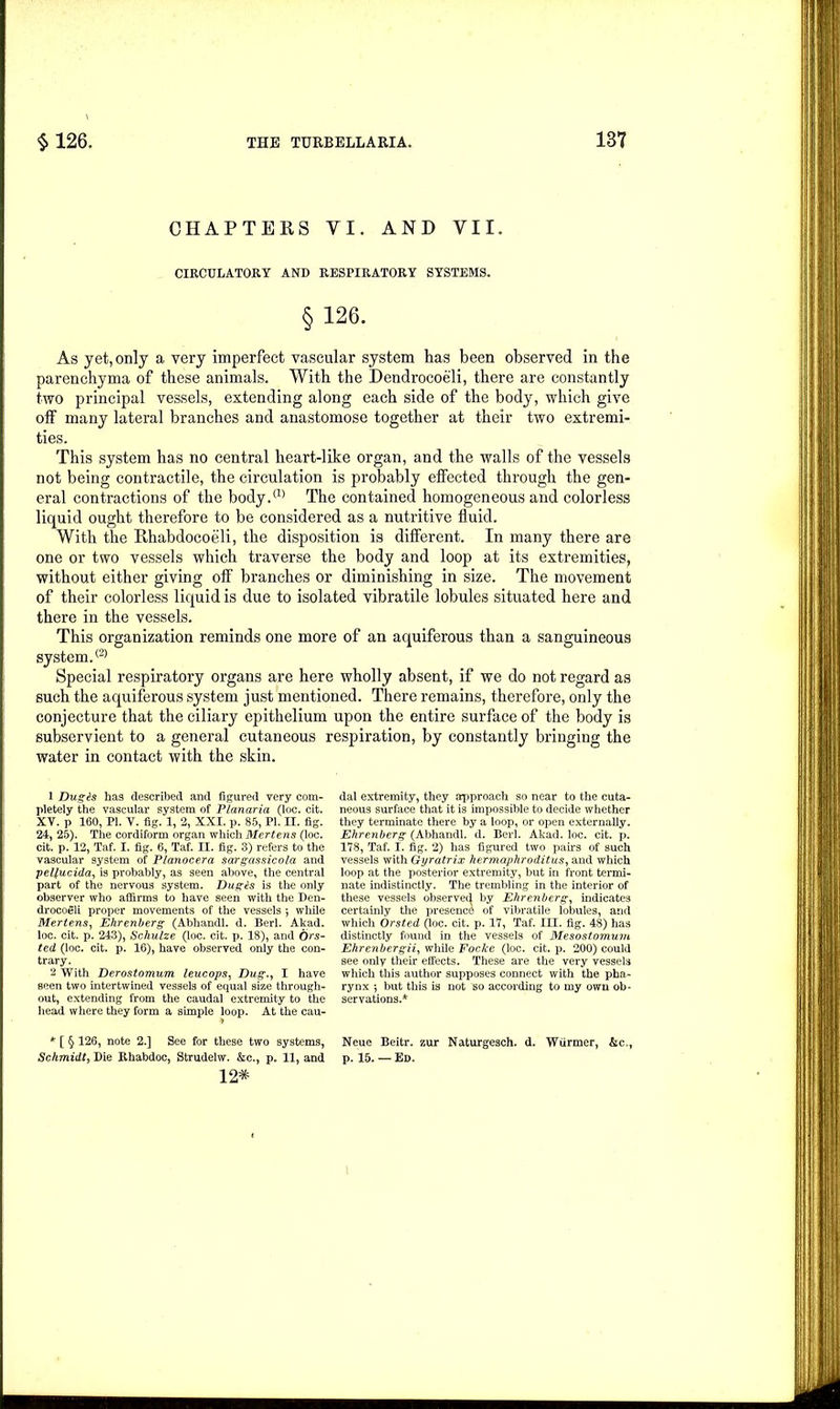 CHAPTERS VI. AND VII. CIRCULATORY AND RESPIRATORY SYSTEMS. §126. As yet, only a very imperfect vascular system has been observed in the parenchyma of these animals. With the Dendrocoeli, there are constantly two principal vessels, extending along each side of the body, which give off many lateral branches and anastomose together at their two extremi- ties. This system has no central heart-like organ, and the walls of the vessels not being contractile, the circulation is probably effected through the gen- eral contractions of the body.(1) The contained homogeneous and colorless liquid ought therefore to be considered as a nutritive fluid. With the Rhabdocoeli, the disposition is different. In many there are one or two vessels which traverse the body and loop at its extremities, without either giving off branches or diminishing in size. The movement of their colorless liquid is due to isolated vibratile lobules situated here and there in the vessels. This organization reminds one more of an aquiferous than a sanguineous system.® Special respiratory organs are here wholly absent, if we do not regard as such the aquiferous system just mentioned. There remains, therefore, only the conjecture that the ciliary epithelium upon the entire surface of the body is subservient to a general cutaneous respiration, by constantly bringing the water in contact with the skin. 1 Dugis has described and figured very com- pletely the vascular system of Planaria (loc. cit. XV. p 160, PL V. fig. 1, 2, XXI. p. 85, PI. H. fig. 24, 25). The cordiform organ which Mertens (loc. cit. p. 12, Taf. I. fig. 6, Taf. II. fig. 3) refers to the vascular system of Planocera sargassicola and pelfucida, is probably, as seen above, the central part of the nervous system. Dug Us is the only observer who affirms to have seen with the Den- drocogli proper movements of the vessels *, while Mertens, Ehrenberg (Abhandl. d. Berl. Akad. loc. cit. p. 243), Schulze (loc. cit. p. 18), and Ors- ted (loc. cit. p. 16), have observed only the con- trary. 2 With Derostomum leucops, Dug., I have seen two intertwined vessels of equal size through- out, extending from the caudal extremity to the head where they form a simple loop. At the cau- * [ § 126, note 2.] See for these two systems, Neue Beitr. zur Naturgesch. d. Wiirmer, &c., Schmidt, Die Rhabdoc, Strudelw. &c., p. 11, and p. 15. — Ed. 12* dal extremity, they approach so near to the cuta- neous surface that it is impossible to decide whether they terminate there by a loop, or open externally. Ehrenberg (Abhandl. d. Berl. Akad. loc. cit. p. 178, Taf. I. fig. 2) has figured two pairs of such vessels with Gyratrix hermaphroditus, and which loop at the posterior extremity, but in front termi- nate indistinctly. The trembling in the interior of these vessels observed by Ehrenberg, indicates certainly the presence of vibratile lobules, and which Orsted (loc. cit. p. 17, Taf. III. fig. 48) has distinctly found in the vessels of Mesostomum Ehrenbergii, while Foclce (loc. cit. p. 200) could see only their effects. These are the very vessels which this author supposes connect with the pha- rynx •, but this is not so according to my own ob- servations.*