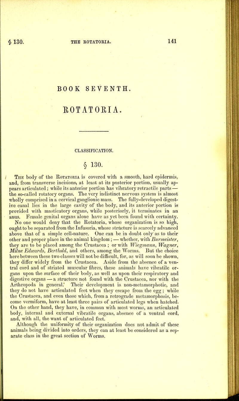 BOOK SEVENTH. ROTATORIA. CLASSIFICATION. § 130. I The body of the Rotatoria is covered with a smooth, hard epidermis, and, from transverse incisions* at least at its posterior portion, usually ap- pears articulated; while its anterior portion has vibratory retractile parts — the so-called rotatory organs. The very indistinct nervous system is almost wholly comprised in a cervical ganglionic mass. The fully-developed digest- ive canal lies in the large cavity of the body, and its anterior portion is provided with masticatory organs, while posteriorly, it terminates in an anus. Female genital organs alone have as yet been found with certainty. No one would deny that the Rotatoria, whose organization is so high, ought to be separated from the Infusoria, whose stricture is scarcely advanced above that of a simple cell-nature. One can be in doubt only as to their other and proper place in the animal kingdom; — whether, with Burmeister, they are to be placed among the Crustacea ; or with Wiegmann, Wagner, Milne Edwards, Berthold, and others, among the Worms. Rut the choice here between these two classes will not be difficult, for, as will soon be shown, they differ widely from the Crustacea. Aside from the absence of a ven- tral cord and of striated muscular fibres, these animals have vibratile or- gans upon the surface of their body, as well as upon their respiratory and digestive organs — a structure not found with the Crustacea, nor with the Arthropoda in general.’ Their development is non-metamorphotic, and they do not have articulated feet when they escape from the egg ; while the Crustacea, and even those which, from a retrograde metamorphosis, be- come vermiform, have at least three pairs of articulated legs when hatched. On the other hand, they have, in common with most worms, an articulated body, internal and external vibratile organs, absence of a ventral cord, and, with all, the want of articulated feet. Although the uniformity of their organization does not admit of these animals being divided into orders, they can at least be considered as a sep- arate class in the great section of Worms.