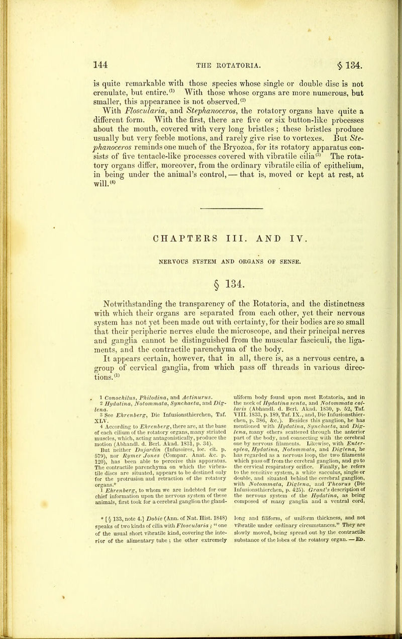 is quite remarkable with those species whose single or double disc is not crenulate, but entire.® With those whose organs are more numerous, but smaller, this appearance is not observed.® With Floscularia, and Stephanoceros, the rotatory organs have quite a different form. With the first, there are five or six button-like processes about the mouth, covered with very long bristles; these bristles produce usually but very feeble motions, and rarely give rise to vortexes. But Ste- phanoceros reminds one much of the Bryozoa, for its rotatory apparatus con- sists of five tentacle-like processes covered with vibratile cilia® The rota- tory organs differ, moreover, from the ordinary vibratile cilia of epithelium, in being under the animal’s control, — that is, moved or kept at rest, at will.® CHAPTERS III. AND IY. NERVOUS SYSTEM AND ORGANS OE SENSE. § 134. Notwithstanding the transparency of the Rotatoria, and the distinctness with which their organs are separated from each other, yet their nervous system has not yet been made out with certainty, for their bodies are so small that their peripheric nerves elude the microscope, and their principal nerves and ganglia cannot be distinguished from the muscular fasciculi, the liga- ments, and the contractile parenchyma of the body. It appears certain, however, that in all, there is, as a nervous centre, a group of cervical ganglia, from which pass off threads in various direc- tions.® 1 Conochilus, Philodina, and Actinurus. 2 Htjdatina, Notommata, Synchaeta, and Dig- lena. 3 See Ehrenberg, Die Infusionsthierchen, Taf. XLV. 4 According to Ehrenberg, there are, at the base of each cilium of the rotatory organs, many striated muscles, which, acting antagonistically, produce the motion (Abhandl. d. Berl. Akad. 1831, p. 34). But neither Dujardin (Infusoires, loc. cit. p. 579), nor Rymer Jones (Compar. Anat. &c. p. 120), has been able to perceive this apparatus. The contractile parenchyma on which the virbra- tile discs are situated, appears to be destined only for the protrusion and retraction of the rotatory organs.* 1 Ehrenberg, to whom we are indebted for our chief information upon the nervous system of these animals, first took for a cerebral ganglion the gland- * [ § 133, note 4.] Dobie (Ann, of Nat. Hist. 1848) speaks of two kinds of cilia with Floscularia; “ one of the usual short vibratile kind, covering the inte- rior of the alimentary tube 5 the other extremely uliform body found upon most Rotatoria, and in the neck of Hydatina senta, and Notommata col- laris (Abhandl. d. Berl. Akad. 1830, p. 52, Taf. Yin. 1833, p. 189, Taf. IX., and, Die Infusionsthier- chen, p. 386, &c.). Besides this ganglion, he has mentioned with Hydatina, Synchaeta, and Dig- lena, many others scattered through the anterior part of the body, and connecting with the cerebral one by nervous filaments. Likewise, with Enter- oplea, Hydatina, Notommata, and Diglena, he has regarded as a nervous loop, the two filaments which pass off from the cerebral ganglion, and go to the cervical respiratory orifice. Finally, he refers to the sensitive system, a white sacculus, single or double, and situated behind the cerebral ganglion, with Notommata, Diglena, and Theorus (Die Infusionsthierchen, p. 425). Grant's description of the nervous system of the Hydatina, as being composed of many ganglia and a ventral cord. long and filiform, of uniform thickness, and not vibratile under ordinary circumstances.” They are slowly moved, being spread out by the contractile substance of the lobes of the rotatory organ. — Ed.