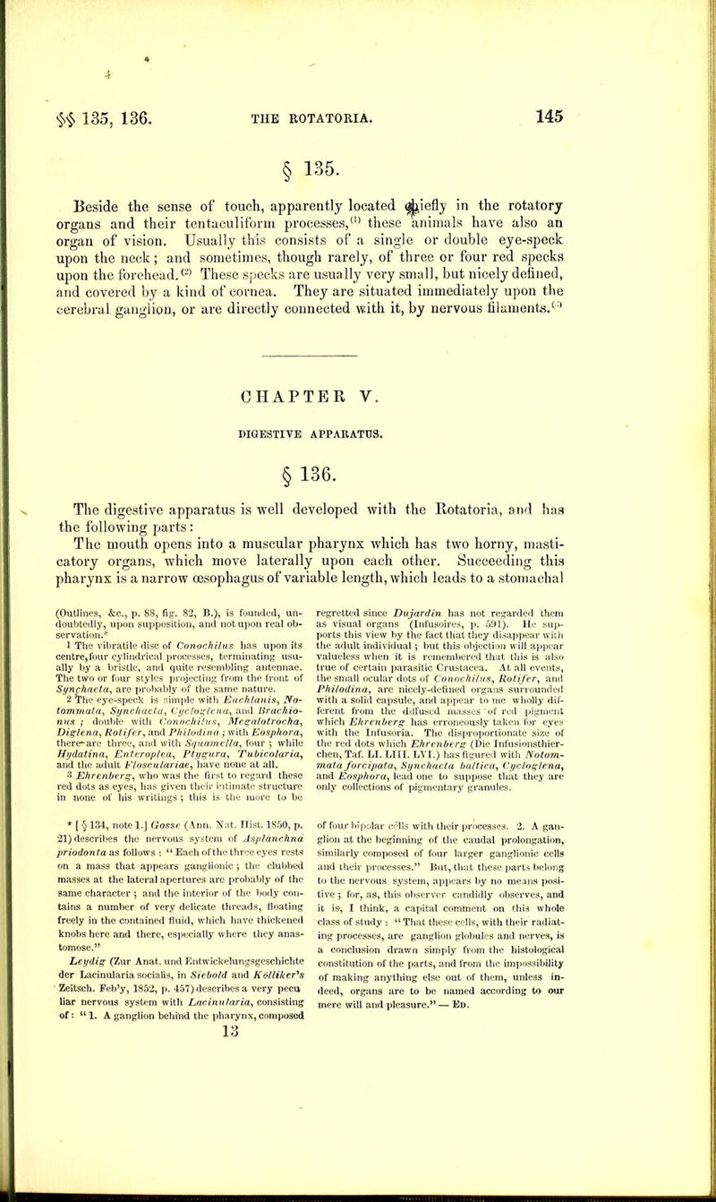 4 $§ 135, 136. THE ROTATORIA. 145 § 135. Beside the sense of touch, apparently located (j^iefly in the rotatory- organs and their tentaculiform processes,10 these animals have also an organ of vision. Usually this consists of a single or double eye-speck upon the neck; and sometimes, though rarely, of three or four red specks upon the forehead.® These specks are usually very small, but nicely defined, and covered by a kind of cornea. They are situated immediately upon the cerebral ganglion, or are directly connected with it, by nervous filaments.® CHAPTER V. DIGESTIVE APPARATUS. § 136. The digestive apparatus is well developed with the Rotatoria, and has the following parts: The mouth opens into a muscular pharynx which has two horny, masti- catory organs, which move laterally upon each other. Succeeding this pharynx is a narrow oesophagus of variable length, which leads to a stomachal (Outlines, &c., p. 88, fig. 82, B.), is founded, un- doubtedly, upon supposition, and not upon real ob- servation.* 1 The vibratile disc of Conochiius has upon its centre, four cylindrical processes, terminating usu- ally by a bristle, and quite resembling antennae. The two or four styles projecting from the front of Synchaeta, are probably of the same nature. 2 The eye-speck is simple with Euchlanis, No- tommata, Synchacta, Cycloglena, and lirachio- nus ; double with Conochiius, Megatotrocha, Diglena, Rotifer, and Philodina ; with Eosphora, there^are three, and with Squamella, four •, while Hydatina, Entcroplea, Ptygura, Tubicolaria, and the adult Flosculariae, have none at all. 3 Ehrenberg, who was the first to regard these red dots as eyes, has given their intimate structure in none of his writings j this is the more to be * [ § 134, notel.J Gosse (Ann. Nat. Hist. 1850, p. 21) describes the nervous system of Asplanchnd priodonta as follows : “ Each of the three eyes rests on a mass that appears ganglionic j the clubbed masses at the lateral apertures are probably of the same character •, and the interior of the body con- tains a number of very delicate threads, floating freely in the contained fluid, which have thickened knobs here and there, especially where they anas- tomose.” Ley dig (Zur Anat. und Entwickelungsgeschichte der Lacinularia socialis, in Siebold and Kollikcr's Zeitsch. Feb’y, 1852, p. 457) describes a very pecu liar nervous system with Lacinularia, consisting of: u 1. A ganglion behind the pharynx, composed 13 regretted since Du jar din has not regarded them as visual organs (Infusoires, p. 591). He sup- ports this view by the fact that they disappear with the adult individual 5 but this objection will appear valueless when it is remembered that this is also true of certain parasitic Crustacea. At all events, the small ocular dots of Conochiius, Rotifer, and Philodina, are nicely-defined organs surrounded with a solid capsule, and appear to me wholly dif- ferent from the ddfused masses of red pigment which Ehrenberg has erroneously taken for eyes with the Infusoria. The disproportionate size of the red dots which Ehrenberg (Die Infusionsthier- chen, Taf. LI. LIII. LVI.) has figured with Notom- mata forcipata, Synchacta baltica, Cycloglena, and Eosphora, lead one to suppose that they are only collections of pigmentary granules. of four bipolar cells with their processes. 2. A gan- glion at the beginning of the caudal prolongation, similarly composed of four larger ganglionic cells and their processes.” But, that these parts belong to the nervous system, appears by no means posi- tive ; for, as, this observer candidly observes, and it is, I think, a capital comment on this whole class of study •. “ That these cells, with their radiat- ing processes, are ganglion globules and nerves, is a conclusion drawn simply from the histological constitution of the parts, and from the impossibility of making anything else out of them, unless in- deed, organs are to be named according to our mere will and pleasure.” — Ed.