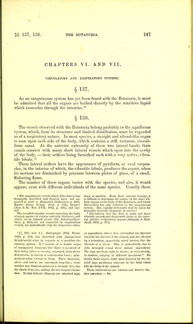 CHAPTERS VI. AND VII. CIRCULATORY AND RESPIRATORY SYSTEMS. §137. As no sanguineous system has yet been found with the Rotatoria, it must be admitted that all the organs are bathed directly by the nutritive liquid which transudes through the intestine.a) § 138. The vessels observed with the Rotatoria belong probably to the aquiferous system, which, from its structure and limited distribution, must be regarded as of a respiratory nature. In most species, a straight and riband-like organ is seen upon each side of the body, which contains a stiff, tortuous, Yasculi- form canal. At the anterior extremity of these two lateral bands, their canals connect with many short lateral vessels which open into the cavity of the body, — their orifices being furnished each with a very active, vihra- tile lobule.(1) These lateral orifices have the appearance of pyriform, or oval corpus- cles, in the interior of which, the vibratile lobule, produces the aspect, when its motions are diminished by pressure between plates of glass, of a small, flickering flame. The number of these organs varies with the species, and also, it would appear, even with different individuals of the same species. Usually there 1 The sanguineous vessels which Ehrenberg has frequently described and figured, have not ap- peared as such to Dujardin (Infusoires, p. 689), Rymer Jones (Comp. Anat. p. 125), Doy&re (Ann. d. Sc. Nat. XVII. 1842, p. 201), and my- self. The so-called annular vessels encircling the body of many species at regular and wide distances, and which, as he himself avows (Die Infusionsthier- chen, p. 415), are not connected by longitudinal vessels, are undoubtedly only the transverse sulca- *(§ 137, note 1.] Dalrymple (Phil. Trans. 1849, p. 334) has described with Asplanchna Brightwellii what he regards as a peculiar cir- culatory system. It “ consists of a double series of transparent filaments (for there is no proof of their being tubes or vessels), arranged, from above downwards, in curved or semicircular form sym- metrical when viewed in front. These filaments, above and below, are interlaced loop-like 5 while another fine filament passes in a straight line, like the chord of an arc, uniting the two looped extrem- ities. To this delicate filament are attached tags. tions, or muscles. From their extreme tenuity, it is difficult to determine the nature of the other fili- form organs in the body of the Rotatoria, and which Ehrenberg has also referred to the sanguineous system. But, equally well might they be taken for muscular fasciculi, ligaments or nerves.* l Ehrenberg was the first to point out these vibratile organs,and designated them as the inter- nal gill-like respiratory organs (Abhandl. d. Berk Akad. 1833, p. 183). or appendices, whose free extremities are directed towards the interior of the animal, and are affected by a tremulous, apparently spiral motion, like the threads of a screw. This i3 undoubtedly duo to cilia arranged round these minute appendices. The tags are from eight to twelve, or even twenty, in number, varying in different specimens.” He thinks these organs fulfil their function by the cil- iated tags producing currents in the fluid which fills the body of the animal. These observations are curious and deserve fur- ther attention. — Ed.