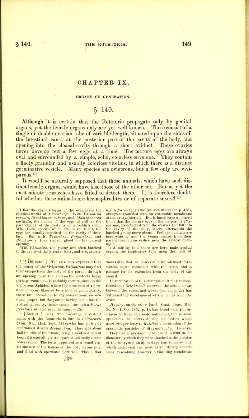 CHAPTER IX. ORGANS OF GENERATION. § 140. Although it is certain that the Rotatoria propagate only by genital organs, yet the female organs only are yet well known. These consist of a single or double ovarian tube of variable length, situated upon the sides of the intestinal canal at the posterior part of the cavity of the body, and opening into the cloacal cavity through a short oviduct. These ovaries never develop but a few eggs at a time. The mature eggs are always oval and surrounded by a simple, solid, colorless envelope. They contain a finely granular and usually colorless vitellus, in which there is a distinct germinative vesicle. Many species are ovigerous, but a few only are vivi- parous. a) It would be naturally supposed that these animals, which have such dis- tinct female organs, would have also those of the other sex. But as yet the most minute researches have failed to detect them. It is therefore doubt- ful whether these animals are hermaphrodites or of separate sexes.t<2> 1 For the various forms of the ovaries see the classical works of Ehrenberg. With Philodina roseola, Brachionus rubens, and Mastigocerca carinata, the vitellus of the eggs as well as the parenchyma of the body is of a reddish color. With those species which live in the tubes, the eggs are usually deposited in the cavity of these last. But with Triartkra, Polyarthra, and Brachionus, they remain glued to the cloacal opening. With Philodina, the young are often hatched in the cavity of the parental body, and are, accord- * [ § 140, note 1.] The view here expressed that the young of the viviparous Philodinae may find their escape from the body of the parent through an opening near the anus — the oviducts being perhaps wanting— is probably correct, since, in the viviparous Aphides, where the processes of repro- duction occur likewise by a kind of gemmiparity, there are, according to my observations, no ovi- ducts proper, but the young, having fallen into the abdominal cavity, thence escape through a Porus genitalis situated near the anus. — Ed. t {End of § 140.] The discovery of distinct males with the Rotatoria is due to Brightwell (Ann. Nat. Hist. Sept. 1848) who has positively determined it with Asplanchna. Here it is about half the size of the female, being also of a different form; it is exceedingly transparent and easily eludes observation. The testis appeared as a round ves- sel situated at the bottom of the body on one side, and filled with spermatic particles. This author 13* ing to Ehrenberg (Die Infusionsthierchen p. 483), always surrounded with an extensible membrane of the ovary (uterus). But it has always appeared to me that the mature eggs of the viviparous Phi- lodinae, are detached from the ovaries and fall into the cavity of the body, where afterwards the hatched young move about. Perhaps oviducts are here wanting and the young escape from their parent through an orifice near the cloacal open- ing.* ^ Admitting that there are here male genital organs, the respiratory tube upon the neck of thinks also that he observed a well-defined intro- mittent organ connected with the testis, and a passage for its extension from the body of the animal. In verification of this observation it may be men- tioned that Brightwell observed the actual coitus between the sexes, and Gosse (loc. cit. p. 22) has witnessed the development of the males from the ovum. Huxley, on the other hand (Quat. Jour. Mic. Sc. No. I. Oct. 1852, p. 1), has found with Lacin- ularia no trace of a male individual, but in some specimens he observed singular bodies which answered precisely to Ko/li/cer's description of the spermatic particles of Megalotrocha. He says, “ They had a pyriform head about 1-1000 in. in diameter by which they were attached to the parietes of the body, and an appendage four times as long which underwent the most extraordinary contor- tions, resembling however a vibrating membrane