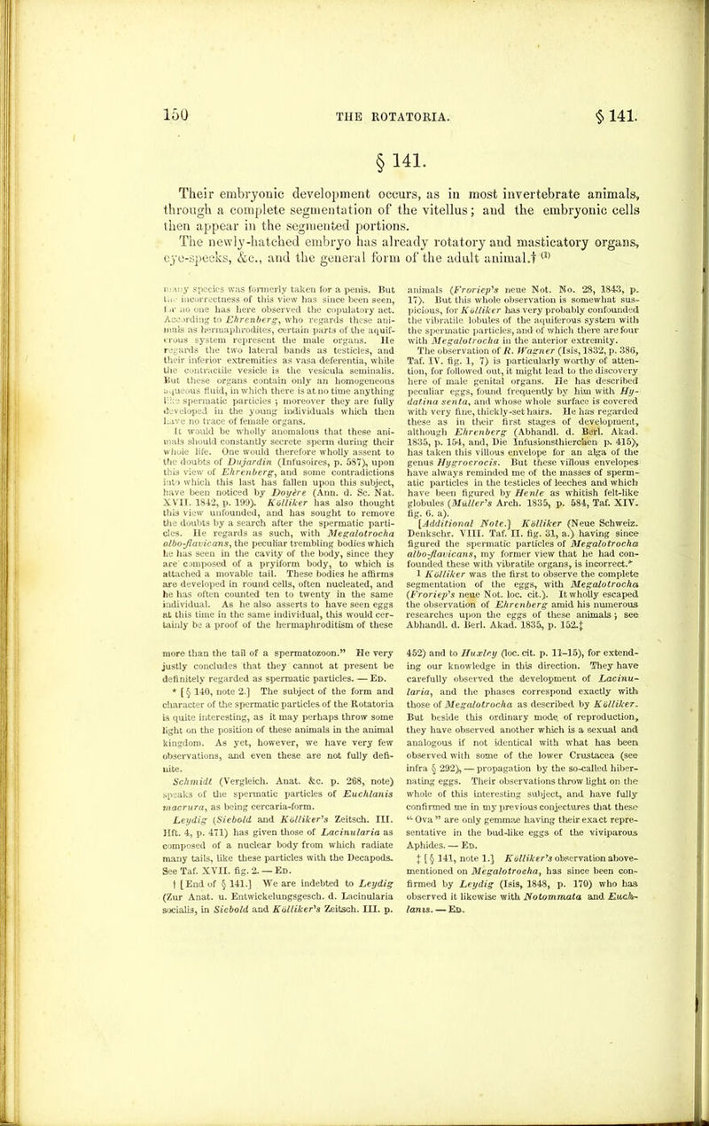 160 §141. Their embryonic development occurs, as in most invertebrate animals, through a complete segmentation of the vitellus; aud the embryonic cells then appear in the segmented portions. The newly-hatched embryo has already rotatory and masticatory organs, eye-specks, &c., and the general form of the adult animal.t ® many species was formerly taken for a penis. But Li incorrectness of this view has since been seen, 1 -r no one lias here observed the copulatory act. According to Ehrenberg, who regards these ani- mals as hermaphrodites, certain parts of the aquif- erous system represent the male organs. He regards the two lateral bands as testicles, and their inferior extremities as vasa deferentia, while the contractile vesicle is the vesicula seminalis. But these organs contain only an homogeneous aqueous fluid, m which there is at no time anything 1:. • spermatic particles j moreover they are fully developed in the young individuals which then have no trace of female organs. It would be wholly anomalous that these ani- mals should constantly secrete sperm during their whole life. One would therefore wholly assent to the doubts of Dujardin (Infnsoires, p. 587), upon this view of Ehrenberg, and some contradictions into which this last has fallen upon this subject, have been noticed by Doylre (Ann. d. Sc. Nat. XVII. 1842, p. 199). Kblliker has also thought this view unfounded, and has sought to remove the doubts by a search after the spermatic parti- cles. He regards as such, with Megalotrocha albojlavicans, the peculiar trembling bodies which he has seen in the cavity of the body, since they are composed of a pryiform body, to which is attached a movable tail. These bodies he affirms are developed in round cells, often nucleated, and he has often counted ten to twenty in the same individual. As he also asserts to have seen eggs at this time in the same individual, this would cer- tainly be a proof of the hermaphroditism of these more than the tail of a spermatozoon.” He very justly concludes that they cannot at present be definitely regarded as spermatic particles. — Ei>. * [ § 140, note 2.] The subject of the form and character of the spermatic particles of the Rotatoria is quite interesting, as it may perhaps throw some light on the position of these animals in the animal kingdom. As yet, however, we have very few observations, and even these are not fully defi- nite. Schmidt (Vergleich. Anat. &c. p. 268, note) speaks of the spermatic particles of Euchlanis macrura, as being cercaria-form. Leydig (Siebold and Kolliker's Zeitsch. III. lift. 4, p. 471) has given those of Lacinularia as composed of a nuclear body from which radiate many tails, like these particles with the Decapods. See Taf. XVII. fig. 2. — Ed. t [End of § 141.] We are indebted to Ley dig (Zur Anat. u. Entwickelungsgesch. d. Lacinularia socialis, in Siebold and Kblliker's Zeitsch. III. p. animals (Fr or tip's neue Not. No. 28, 1843, p. 17). But this whole observation is somewhat sus- picious, for Kblliker has very probably confounded the vibratile lobules of the aquiferous system with the spermatic particles, and of which there are four witli Megalotrocha in the anterior extremity. The observation of R. Wagner (Isis, 1832, p. 386, Taf. IV. fig. 1, 7) is particularly worthy of atten- tion, for followed out, it might lead to the discovery here of male genital organs. He has described peculiar eggs, found frequently by him with Hy- dat.ina senta, and whose whole surface is covered with very fine, thickly-set hairs. He has regarded these as in their first stages of development, although Ehrenberg (Abhandl. d. Berl. Akad. 1835, p. 154, and, Die Infusionsthierchen p. 415)y has taken this villous envelope for an alga of the genus Hygrocrocis. But these villous envelopes have always reminded me of the masses of sperm- atic particles in the testicles of leeches and which have been figured by Henle as whitish felt-like globules {Muller's Arch. 1835, p. 584, Taf. XIV. fig. 6. a). [Additional Note.) Kblliker (Neue Schweiz. Denkschr. VIII. Taf. II. fig. 31, a.) having since figured the spermatic particles of Megalotrocha albo-Jiavicans, my former view that he had con- founded these with vibratile organs, is incorrect.’*' 1 Kblliker was the first to observe the complete segmentation of the eggs, with Megalotrocha (Froriep's neue Not. loc. cit.). It wholly escaped the observation of Ehrenberg amid his numerous researches upon the eggs of these animals •, see Abhandl. d. Berl. Akad. 1835, p. 152.]: 452) and to Huxley (loc. cit. p. 11-15), for extend- ing our knowledge in this direction. They have carefully observed the development of Lacinu- laria, and the phases correspond exactly with those of Megalotrocha as described by Kblliker.. But beside this ordinary mode of reproduction, they have observed another which is a sexual and analogous if not identical with what has been observed with some of the lower Crustacea (see infra § 292), — propagation by the so-called hiber- nating eggs. Their observations throw light on the whole of this interesting subject, and have fully confirmed me in my previous conjectures that these u Ova ” are only gemmae having their exact repre- sentative in the bud-like eggs of the viviparous Aphides. — Ed. % [§ 141, note 1.} Kblliker's observation above- mentioned on Megalotrocha, has since been con- firmed by Leydig (Isis, 1848, p. 170) who has observed it likewise with Notommata and Eachr- lanis. — Ed.
