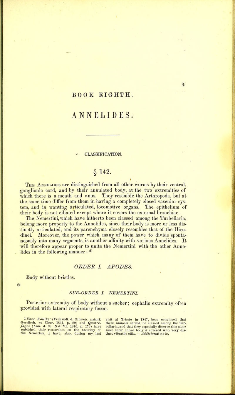 •s BOOK EIGHTH. ANNELIDES. * CLASSIFICATION. §142. I The Annelides are distinguished from all other worms by their ventral', ganglionic cord, and by their annulated body, at the two extremities of which there is a mouth and anus. They resemble the Arthropoda, but at the same time differ from them in having a completely closed vascular sys- tem, and in wanting articulated, locomotive organs. The epithelium of their body is not ciliated except where it covers the external branchiae. The Nemertini, which have hitherto been classed among the Turbellaria, belong more properly to the Annelides, since their body is more or less dis- tinctly articulated, and its parenchyma closely reseipbles that of the Hiru- dinei. Moreover, the power which many of them have to divide sponta- neously into many segments, is another affinity with various Annelides. It will therefore appear proper to unite the Nemertini with the other Anne- lides in the following manner :(1) ORDER I. APODES. Body without bristles. % SUB-ORDER I. NEMERTINI. Posterior extremity of body without a sucker; cephalic extremity often provided with lateral respiratory fossae. 1 Since Kolliker (Verhandl. d. Schweiz, naturf. Gesellsch. zu Chur. 1844, p. 89) and Quatre- fages (Ann. d. Sc. Nat. VI. 1846, p. 173) have published their researches on the anatomy of the Nemertini, I have, also, during my last visit at Trieste in 1847, been convinced that these animals should be classed among the Tur- bellaria, and that they especially cfeserve this name since their entire body is covered with very dis- tinct vibratile cilia. — Additional note.