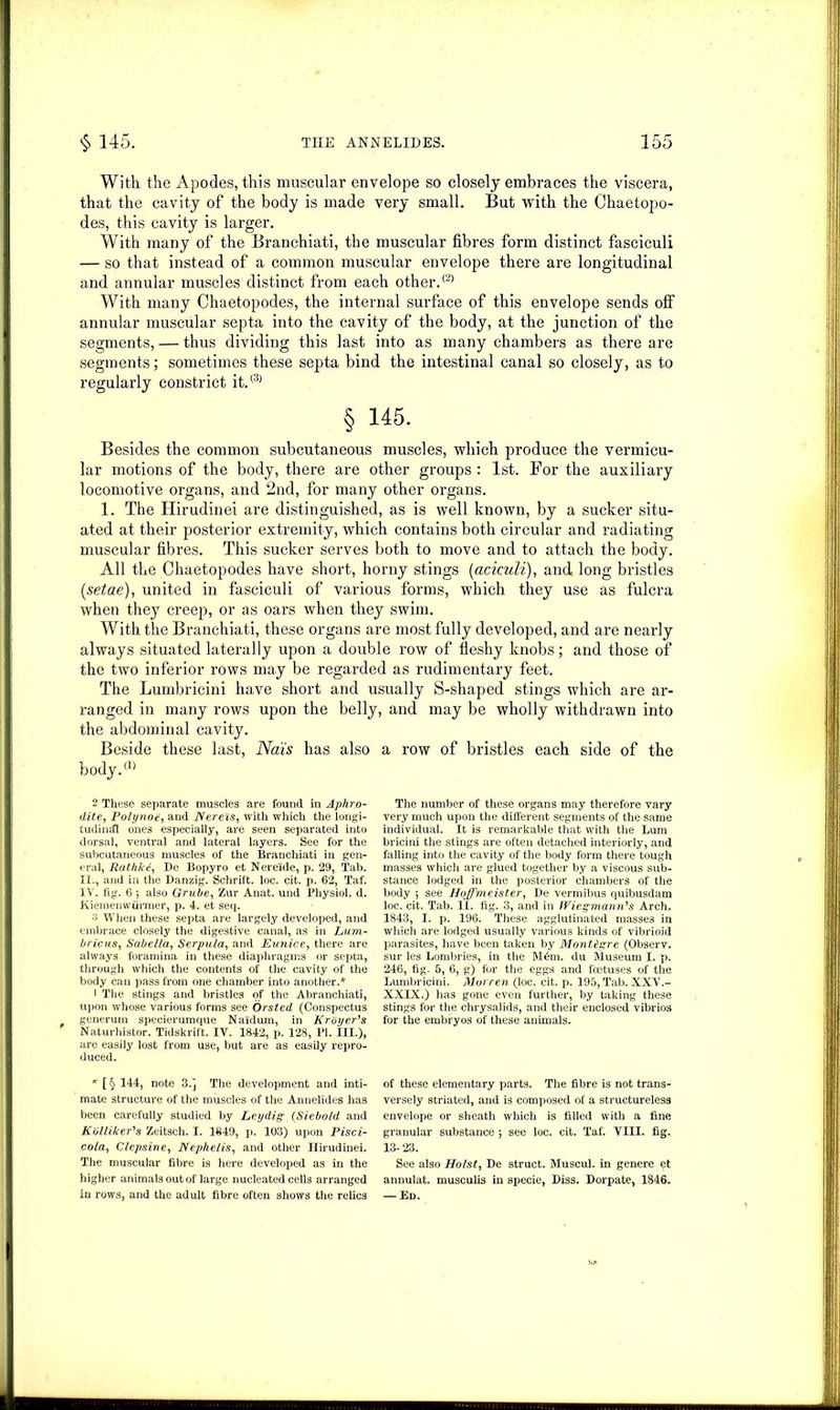 With the Apodes, this muscular envelope so closely embraces the viscera, that the cavity of the body is made very small. But with the Chaetopo- des, this cavity is larger. With many of the Branchiati, the muscular fibres form distinct fasciculi — so that instead of a common muscular envelope there are longitudinal and annular muscles distinct from each other.® With many Chaetopodes, the internal surface of this envelope sends off annular muscular septa into the cavity of the body, at the junction of the segments, — thus dividing this last into as many chambers as there are segments; sometimes these septa bind the intestinal canal so closely, as to regularly constrict it.(3) § 145. Besides the common subcutaneous muscles, which produce the vermicu- lar motions of the body, there are other groups : 1st. For the auxiliary locomotive organs, and 2nd, for many other organs. 1. The Hirudinei are distinguished, as is well known, by a sucker situ- ated at their posterior extremity, which contains both circular and radiating muscular fibres. This sucker serves both to move and to attach the body. All the Chaetopodes have short, horny stings (aciculi), and long bristles [setae), united in fasciculi of various forms, which they use as fulcra when they creep, or as oars when they swim. With the Branchiati, these organs are most fully developed, and are nearly always situated laterally upon a double row of fleshy knobs; and those of the two inferior rows may be regarded as rudimentary feet. The Lumbricini have short and usually S-shaped stings which are ar- ranged in many rows upon the belly, and may be wholly withdrawn into the abdominal cavity. Beside these last, Na'is has also a row of bristles each side of the body.® 2 These separate muscles are found in Aphro- dite, Polynoe, and Nereis, with which the longi- tudinifl ones especially, are seen separated into dorsal, ventral and lateral layers. See for the subcutaneous muscles of the Branchiati in gen- eral, Rathfcd, De Bopyro et Nere'ide, p. 29, Tab. II., and in the Danzig. Schrift. loc. cit. p. 62, Taf. IV. fig. 6 •, also Grube, Zur Anat. und Physiol, d. Kiemenwurmer, p. 4. et seq. •'3 When these septa are largely developed, and embrace closely the digestive canal, as in Lum- bricus, Sabella, Serpula, and Eunice, there are always foramina in these diaphragms or septa, through which the contents of the cavity of the body can pass from one chamber into another.* 1 The stings and bristles of the Abranchiati, upon whose various forms see Orsted (Conspectus generum specierumque Na'idum, in Krdyer's Naturhistor. Tidskrift. IV. 1842, p. 128, PI. III.), are easily lost from use, but are as easily repro- duced. * [ § 144, note 3.] The development and inti- mate structure of the muscles of the Annelides has been carefully studied by Leydig (Siebold and Kolliker's Zeitsch. I. 1849, p. 103) upon Pisci- co/a, Clepsine, Nephelis, and other Hirudinei. The muscular fibre is here developed as in the higher animals out of large nucleated cells arranged in rows, and the adult fibre often shows the relics The number of these organs may therefore vary very much upon the different segments of the same individual. It is remarkable that with the Lum bricini the stings are often detached interiorly, and falling into the cavity of the body form there tough masses which are glued together by a viscous sub- stance lodged in the posterior chambers of the body ; see Hoffmeister, De vermibus quibusdam loc. cit. Tab. II. fig. 3, and in JViegmann's Arch. 1843, I. p. 196. These agglutinated masses in which are lodged usually various kinds of vibrioid parasites, have been taken by Montigre (Observ. sur les Lombries, in the M6m. du Museum I. p. 246, fig. 5, 6, g) for the eggs and fcetuses of the Lumbricini. Moreen (loc. cit. p. 195, Tab. XXV.- XXLX.) has gone even further, by taking these stings for the chrysalids, and their enclosed vibrios for the embryos of these animals. of these elementary parts. The fibre is not trans- versely striated, and is composed of a structureless envelope or sheath which is filled with a fine granular substance ; see loc. cit. Taf. VIII. fig. 13- 23. See also Holst, De struct. Muscul. in genere et annulat. musculis in specie, Diss. Dorpate, 1846, — Ed.