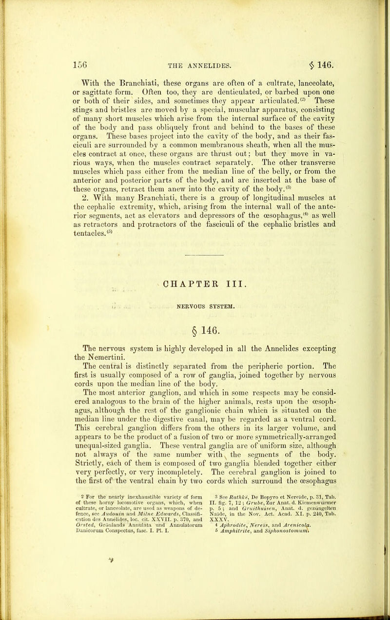 With the Branchiati, these organs are often of a cultrate, lanceolate, or sagittate form. Often too, they are denticulated, or barbed upon one or both of their sides, and sometimes they appear articulated.® These stings and bristles are moved by a special, muscular apparatus, consisting of many short muscles which arise from the internal surface of the cavity of the body and pass obliquely front and behind to the bases of these organs. These bases project into the cavity of the body, and as their fas- ciculi are surrounded by a common membranous sheath, when all the mus- cles contract at once, these organs are thrust out: but they move in va- rious ways, when the muscles contract separately. The other transverse muscles which pass either from the median line of the belly, or from the anterior and posterior parts of the body, and are inserted at the base of these organs, retract them anew into the cavity of the body.® 2. With many Branchiati, there is a group of longitudinal muscles at the cephalic extremity, which, arising from the internal wall of the ante- rior segments, act as elevators and depressors of the oesophagus,2 * (4) as well as retractors and protractors of the fasciculi of the cephalic bristles and tentacles.® CHAPTER III. NERVOUS SYSTEM. § 146. The nervous system is highly developed in all the Annelides excepting the Nemertini. The central is distinctly separated from the peripheric portion. The first is usually composed of a row of ganglia, joined together by nervous cords upon the median line of the body. The most anterior ganglion, and which in some respects may be consid- ered analogous to the brain of the higher animals, rests upon the oesoph- agus, although the rest of the ganglionic chain which is situated on the median line under the digestive canal, may be regarded as a ventral cord. This cerebral ganglion differs from the others in its larger volume, and appears to be the product of a fusion of two or more symmetrically-arranged unequal-sized ganglia. These ventral ganglia are of uniform size, although not always of the same number with the segments of the body. Strictly, each of them is composed of two ganglia blended together either very perfectly, or very incompletely. The cerebral ganglion is joined to the first of the ventral chain by two cords which surround the oesophagus 2 For the nearly inexhaustible variety of form of these horny locomotive organs, which, when cultrate, or lanceolate, are used as weapons of de- fence, 6ee Audouin and Milne Edwards, Classifi- cation des Annelides, loc. cit. XXVII. p. 370, and Orsted, Grdnlands Annulata und Annulatorum Danicorum Conspectus, fasc. I. PI. I. 3 See Rathkt, De Bopyro et Nereide, p. 31, Tab. II. fig. 7, 12 *, Grube, Zur Anat. d. Kiemenwiirmer p. 5 •, and Gruithuisen, Anat. d. geziingelten Naide, in the Nov. Act. Acad. XI. p. 240, Tab. XXXV. 4 Aphrodite, Nereis, and Arenicola. I Amphitrite, and Siphonostomuim