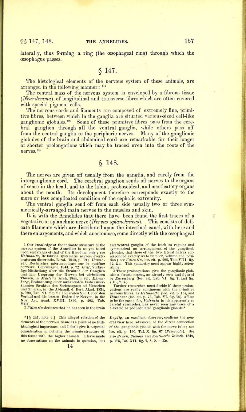 laterally, thus forming a ring (the oesophageal ring) through which the oesophagus passes. §147. The histological elements of the nervous system of these animals, are arranged in the following manner: (1) o o The central mass of the nervous system is enveloped by a fibrous tissue (Neurilemma), of longitudinal and transverse fibres which are often covered with special pigment cells. The nervous cords and filaments are composed of extremely fine, primi- tive fibres, between which in the ganglia are situated various-sized cell-like ganglionic globules.® Some of these primitive fibres pass from the cere- bral ganglion through all the ventral ganglia, while others pass off from the central ganglia to the peripheric nerves. Many of the ganglionic globules of the brain and abdominal cord are remarkable for their longer or shorter prolongations which may be traced even into the roots of the nerves.® § 148. The nerves are given off usually from the ganglia, and rarely from the interganglionic cord. The cerebral ganglion sends off nerves to the organs of sense in the head, and to the labial, proboscideal, and masticatory organs about the mouth. Its development therefore corresponds exactly to the more or less complicated condition of the cephalic extremity. The ventral ganglia send off from each side usually two or three sym- metrically-arranged main nerves to the muscles and skin. It is with the Annelides that there have been found the first traces of a vegetative or splanchnic nerve (Nervus splanchnicus). This consists of deli- cate filaments which are distributed upon the intestinal canal, with here and there enlargements, and which anastomose, some directly with the oesophageal 1 Our knowledge of the intimate structure of the nervous system of the Annelides is as yet based upon researches of that of the Hirudinei only *, see Helmholtz, De fabrica systematis nervosi everte- bratorum dissertatio. Berol. 1842, p. 12 •, Hanno- ver, Recherches microscopiques sur le systthne nerveux, Copenhague, 1844, p. 72-, Will, Vorlau- fige Mittheilung fiber die Struktur der Ganglien und den Ursprung der Nerven bei wirbellosen Thieren, in Muller's Arch. 1844, p. 82 •, Ehren- berg, Beobachtung einer auffallenden, bisher uner- kannten Struktur des Seelenorgans bei Menschen und Thieren, in the Abhandl. d. Berl. Akad. 1834, p. 720, Tab. VI. fig. 7 *, and Valentin, Ueber den Verlauf und die letzten Enden der Nerven, in the Nov. Act. Acad. XVIII. 1836, p. 202, Tab. VIII. 2 Valentin declares that he has seen in the brain * [ § 147, note 3.] This alleged relation of the elements of the nervous tissue is a point of no little histological importance and I shall give it a special consideration in noticing the minute structure of this tissue with the higher animals. I have made no observations on the animals in question, but 14 and ventral ganglia of the leech so regular and symmetrical an arrangement of the ganglionic globules, that those of the two lateral halves cor- responded exactly as to number, volume and posi- tion 5 see Valentin, loc. cit. p. 208, Tab. VIII. fig. 62, &c. This symmetry must appear highly aston- ishing. 3 These prolongations give the ganglionic glob- ules a clavate aspect, as already seen and figured by Ehrenberg (loc. cit. Tab. VI. fig. 7, and fig. 7.ll., 7.12 ). Further researches must decide if these prolon- gations are really continuous with the primitive nervous fibres, as Helmholtz (loc. cit. p. 15), and Hannover (loc. cit. p. 73, Tab. VI. fig. 78), affirm to be the case ; for, Valentin in his apparently so careful researches, has never Seen any trace of a clavated or pedunculated ganglionic globule.* Ley dig, an excellent observer, confirms the gen- eral view here advanced of the direct connection of the ganglionic globule with the nerve-tube ; see loc. cit. p. 130, Taf. X. fig. 67 (Piscico/a). See also Bruch, Siebold and Kb Hiker's Zeitsch. 1849, p. 175, Taf. XII. fig. 7, 8, 9. — Ed.