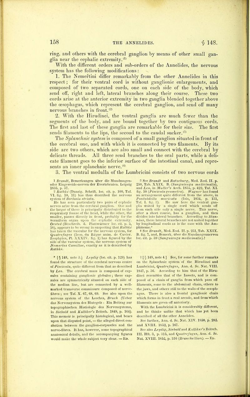 ring, and others with the cerebral ganglion by means of other small gan- glia near the cephalic extremity.® With the different orders and sub-orders of the Annelides, the nervous system has the following modifications: 1. The Nemertini differ remarkably from the other Annelides in this respect; for their ventral cord is without ganglionic enlargements, and composed of two separated cords, one on each side of the body, which send off, right and left, lateral branches along their course. These two cords arise at the anterior extremity in two ganglia blended together above the oesophagus, which represent the cerebral ganglion, and send off many nervous branches in front.® 2. With the Hirudinei, the ventral ganglia are much fewer than the segments of the body, and are bound together by two contiguous cords. The first and last of these ganglia are remarkable for their size. The first sends filaments to the lips, the second to the caudal sucker.® The Splanchnic system is composed of a small ganglion situated in front of the cerebral one, and with which it is connected by two filaments. By its side are two others, which are also small and connect with the cerebral by delicate threads. All three send branches to the oral parts, while a deli- cate filament goes to the inferior surface of the intestinal canal, and repre- sents an inner splanchnic nerve.® 3. The ventral medulla of the Lumbricini consists of two nervous cords 1 Brandt, Bemerkungen fiber die Mundmagen- oder Eingeweide-nerven der Evertebraten. Leipzig 1835, p. 37. 2 Rathkt (Danzig. Schrift. loc. cit. p. 100, Taf. VI. fig. 10, 11) has thus described the nervous system of Borlasia striata. He has seen particularly two pairs of cephalic nerves arise from the cerebral ganglion. One and the larger of these is principally distributed to the respiratory fossae of the head, while the other, the smaller, passes directly in front, probably for the vermiform organ upon the cephalic extremity. Orsted (Besehreib. d. Plattw firmer loc. cit. p. 5, 18), appears to be wrong in suspecting that Rathki has taken the vascular for the nervous system, for Quatrefages (Icon, du ll^gne anim. de Cuvier. Zoophytes, PI. XXXIV. fig. 1) has figured by the side of the vascular system, the nervous system of Nemertes Camillae, exactly as it is described by Rathke. * [ § 148, note 3.j Leydig (loc. cit. p. 129) has found the structure of the cerebral nervous centre of Piscicola, quite different from that as described by Leo. The cerebral mass is composed of cap- sules containing ganglionic globules 5 these cap- sules are symmetrically situated on each side of the median line, but are connected by a well- marked transverse commissure composed of nerve- fibres ; see Taf. X. 67, 68, 69. See also upon the nervous system of the Leeches, Bruch (Ueber das Nervensystem des Blutegels : Ein Beitrag zur topographischen Histiologie des Nervensystems, in Siebold and Kolliker’s Zeitsch. 1849, p. 164). This memoir is principally histological, and bears upon that disputed point, — the alleged direct con- nection between the ganglion-corpuscles and the nerve-fibres. It has, however, some topographical anatomical details, and the accompanying figures would make the whole subject very clear. —Ed. 3 See Brandt and Ratzeburg, Med. Zool. II. p. 250, Tab. XXIX. B. (Sanguisuga medicinalis), and Leo, in Muller’s Arch. 1835, p. 422, Taf. XI. fig. 10 (Piscicola geometra). Wagner has found an arrangement quite different from the above, in Pontobdella muricata (Isis, 1834, p. 131, Taf. I. fig. 3). He saw here the ventral gan- glia united by a single cord which sends off from each side only a single nerve. This nerve, after a short course, has a ganglion, and then divides into lateral branches. According to Stan- nius, these lateral branches are not united together by longitudinal cords as is the case with the Am- phinome.* 4 See Brandt, Med. Zool. II. p. 251, Tab. XXIX. B. fig. 7, and, Bemerk. fiber die Mundmagennerven loc. cit. p. 39 (Sanguisuga medicinalis).\ t [§ 148, note 4.] See, for some further remarks on the Splanchnic system of the Hirudinei and Lumbricini, Quatrefages, Ann. d. Sc. Nat. VIII. 1847, p. 36. According to him that of the Hiru- dinei resembles that of the Insects, and is com- posed of a chain of ganglia from which pass off filaments, some to the abdominal chain, others to the jaws, and others still to the walls of the oesoph- agus. There is also a frontal ganglionic chain which forms in front a real arcade, and from which filaments are given off anteriorly. With the Lumbricini it is considerably different, and he thinks unlike that which has yet been described of all the other Annelides. See further, Ann. d. Sc. Nat. XIV. 1850, p. 282. and XVIII. 1852, p. 167. See also Ley dig, Siebold and Kblliker’s Zeitsch. III. lift. 3, p. 315, and Quatrefages, Ann. d. Sc. Nat. XVHI. 1852, p. 316 (Branc hellion).— Ed.