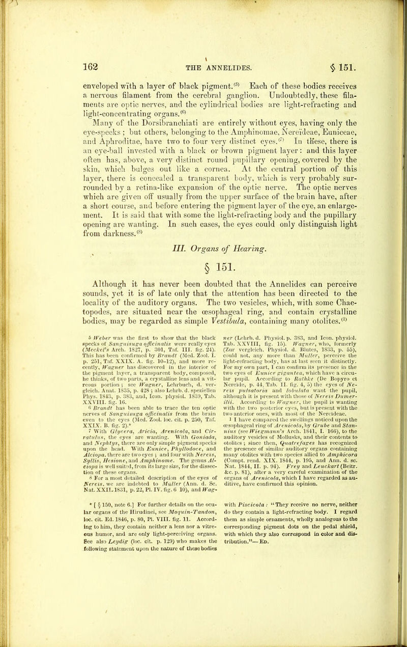 i enveloped with a layer of black pigment.® Each of these bodies receives a nervous filament from the cerebral ganglion. Undoubtedly, these fila- ments are optic nerves, and the cylindrical bodies are light-refracting and 1 ight-con cent rat ing organs.(6> Many of the Dorsibranchiati are entirely without eyes, having only the eye-specks; but others, belonging to the Amphinomae, Nereideae, Euniceae, and Aphroditae, have two to four very distinct eyes.® In these, there is an eye-ball invested with a black or brown pigment layer: and this layer often has, above, a very distinct round pupillary opening, covered by the skin, which bulges out like a cornea. At the central portion of this layer, there is concealed a transparent body, which is very probably sur- rounded by a retina-like expansion of the optic nerve. The optic nerves which are given off usually from the upper surface of the brain have, after a short course, and before entering the pigment layer of the eye, an enlarge- ment. It is said that with some the light-refracting body and the pupillary opening are wanting. In such cases, the eyes could only distinguish light from darkness.® III. Organs of Hearing. § 161. Although it has never been doubted that the Annelides can perceive sounds, yet it is of late only that the attention has been directed to the locality of the auditory organs. The two vesicles, which, with some Chae- topodes, are situated near the oesophageal ring, and contain crystalline bodies, may be regarded as simple Vestibula, containing many otolites.(1) 5 Weber was the first to show that the black specks of Sanguisuga officinalis were really eyes (Meckel's Arch. 1827, p. 301, Taf. III. fig. 24). This has been confirmed by Brandt (Med. Zool. i. p. 251, Taf. XXIX. A. fig. 10-12), and more re- cently, Wagner has discovered in the interior of the pigment layer, a transparent body, composed, he thinks, of two parts, a crystalline lens and a vit- reous portion ; see Wagner, Lehrbuch, d. ver- gleicli. Anat. 1835, p. 428 ; also Lehrb. d. speziellen Phys. 1843, p. 383, and, Icon, physiol. 1839, Tab. XXVIII. fig. 16. 6 Brandt has been able to trace the ten optic nerves of Sanguisuga officinalis from the brain even to the eyes (Med. Zool. loc. cit. p. 250, Taf. XXIX. B. fig. 2).* 7 With Glycera, Aricia, Arenicola, and Cir- ratulus, the eyes are wanting. With Goniada, and Nephtys, there are only simple pigment specks upon the head. With Eunice, Phyllodoce, and Alciopa. there are two eyes ; and four with Nereis, Syllis, Hesione, and Amphinome. The genus Al- ciopa is well suited, from its large size, for the dissec- tion of these organs. & For a most detailed description of the eyes of Nereis, we arc indebted to Muller (Ann. d. Sc. Nat. XXII.. 1831, p. 22, PI. IV. fig. 6 10), and Wag- * [ § 150, note 6.] For further details on the ocu- lar organs of the Hirudinei, see Moquin-Tandon, loc. cit. Ed. 1846, p. 80, PI. VIII. fig. 11. Accord- ing to him, they contain neither a lens nor a vitre- ous humor, and are only light-perceiving organs. Bee also Ley dig (loc. cit. p. 129) who makes the following statement upon the nature of these bodies ner (Lehrb. d. Physiol, p. 383, and Icon, physiol. Tab. XXVIII, fig. 15). Wagner, who, formerly (Zur vergleich. Physiol, d. Blutes, 1833, p. 55), could not, any more than Muller, perceive the light-refracting body, has at last seen it distinctly. For my own part, I can confirm its presence in the two eyes of Eunice gigantea, which have a circu- lar pupil. According to RathkC (De Bopyro et Nere'ide, p. 44, Tab. II. fig. 4, 5) the eyes of Ne- reis pu/satoria and lobu/ata want the pupil, although it is present with those of Nereis Dumer- ilii. According to Wagner, the pupil is wanting with the two posterior eyes, but is present with the two anterior ones, with most of the Nereideae. 1 I have compared the swellings noticed upon the oesophageal ring of Arenicola, by Grube and Stan- nius (see Wiegmann's Arch. 1841, I. 166), to the auditory vesicles of Mollusks, and their contents to otolites *, since then, Quatrefages has recognized the presence of similar auditory organs containing many otolites with two species allied to Amphicora (Compt. rend. XIX. 1844, p. 195, and Ann. d. sc. Nat. 1844, II. p. 94). Frey and Leuckart (Beitr. &c. p. 81), after a very careful examination of the organs of Arenicola, which I have regarded as au- ditive, have confirmed this opinion. with Piscicola: “They receive no nerve, neither do they contain a light-refracting body. I regard them as simple ornaments, wholly analogous to the corresponding pigment dots on the pedal shield, with which they also correspond in color and dis- tribution.”— Ed.
