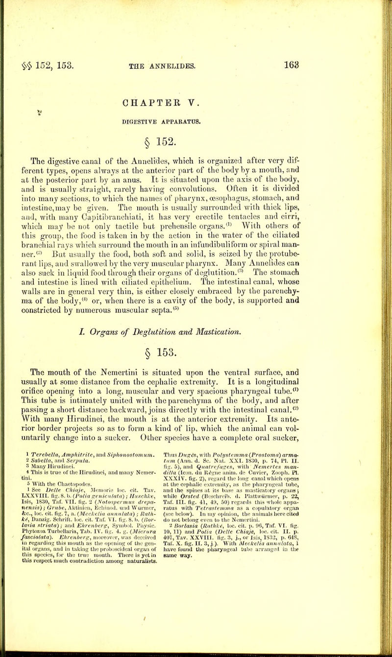 CHAPTER V. DIGESTIVE APPARATUS. § 152. The digestive canal of the Annelides, which is organized after very dif- ferent types, opens always at the anterior part of the body by a mouth, and at the posterior part by an anus. It is situated upon the axis of the body, and is usually straight, rarely having convolutions. Often it is divided into many sections, to which the names of pharynx, oesophagus, stomach, and intestine, may be given. The mouth is usually surrounded with thick lips, and, with many Capitibranchiati, it has very erectile tentacles and cirri, which may be not only tactile but prehensile organs.™ With others of this group, the food is taken in by the action in the water of the ciliated branchial rays which surround the mouth in an infundibuliform or spiral man- ner.™ Rut usually the food, both soft and solid, is seized by the protube- rant lips, and swallowed by the very muscular pharynx. Many Annelides can also suck in liquid food through their organs of deglutition.™ The stomach and intestine is lined with ciliated epithelium. The intestinal canal, whose walls are in general very thin, is either closely embraced by the parenchy- ma of the body,™ or, when there is a cavity of the body, is supported and constricted by numerous muscular septa.® I. Organs of Deglutition and Mastication. § 153. The mouth of the Nemertini is situated upon the ventral surface, and usually at some distance from the cephalic extremity. It is a longitudinal orifice opening into a long, muscular and very spacious pharyngeal tube.™ This tube is intimately united with the parenchyma of the body, and after passing a short distance backward, joins directly with the intestinal canal.™ With many Hirudinei, the mouth is at the anterior extremity. Its ante- rior border projects so as to form a kind of lip, which the animal can vol- untarily change into a sucker. Other 1 Terebella, Amphitrite, and Siphonostomum. 2 Sabella, and Serpula. 3 Many Hirudinei. 4 This is true of the Hirudinei, and many Nemer- tini. 5 With the Chaetopodes. 1 See Eelle Cliiaje, Memorie loc. cit. Tav. LXXVIII. fig. 8. b. (Folia genic ulata); Huschke, Isis, 1830, Taf. VII. fig. 2 (Notospermus drepa- nensis); Grube, Aktinien, Echinod. und Wurmer, &c., loc. cit. fig. 7, a. (Meckelia annulata) ,• Rat/i- k<l, Danzig. Schrift. loc. cit. Taf. VI. fig. 8. b. (Bor- lasia striata); and Ehrenberg, Symbol. Physic. Phytozoa Turbellaria, Tab. IV. fig. 4. g. (Micrura fasciolata). Ehrenbers,’, moreover, was deceived in regarding this mouth as the opening of the gen- ital organs, and in taking the proboscideal organ of this species, for the true mouth. There is yet in this respect much contradiction among naturalists. species have a complete oral sucker, Thus Dugds, with Polystemma (Prostoma) arma- turn (Ann. d. Sc. Nat. XXI. 1830, p. 74, PI. II. fig. 5), and Quatrefuges, with Nemertes man- dilla (Icon, du Il^gne anim. de Cuvier, Zooph. PI. XXXIV. fig. 2), regard the long canal which opens at the cephalic extremity, as the pharyngeal tube, and the spines at its base as masticatory organs j while Orsted (Beschreib. d. Plattwfirmer, p. 22, Taf. III. fig. 41, 49, 50) regards this whole appa- ratus with Tetrastemma as a copulatory organ (see below). In my opinion, the animals here cited do not belong even to the Nemertini. 2 Borlasia (Rathki, loc. cit. p. 96, Taf. VI. fig. 10, 11) and Polia (Delle Chiaje, loc. cit. II. p. 407, Tav. XXVIII. fig. 3, j., or Isis 1832, p. 648, Taf. X. fig. II. 3, j ). With Meckelia annulata, 1 have found the pharyngeal tube arranged in the same way. /