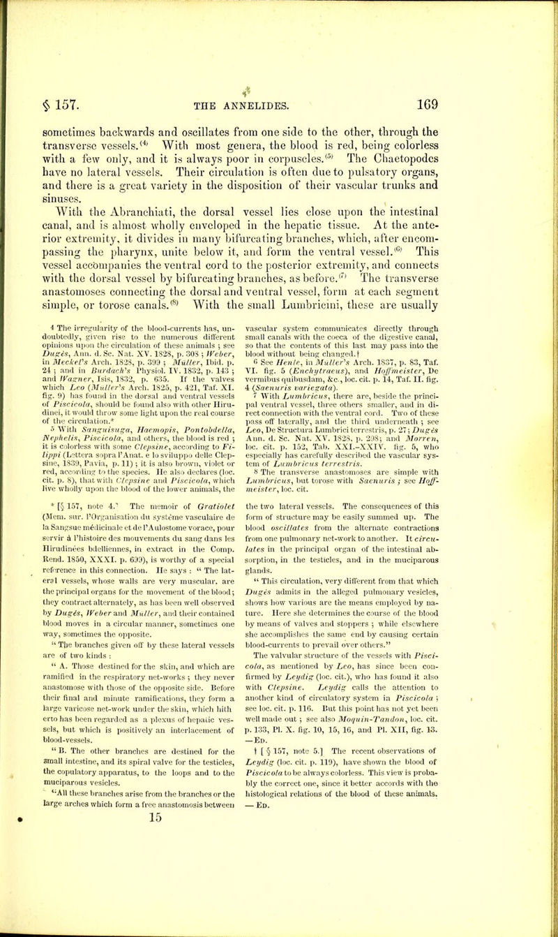 * sometimes backwards and oscillates from one side to the other, through the transverse vessels.® With most genera, the blood is red, being colorless with a few only, and it is always poor in corpuscles.® The Chaetopodcs have no lateral vessels. Their circulation is often due to pulsatory organs, and there is a great variety in the disposition of their vascular trunks and sinuses. With the Abranchiati, the dorsal vessel lies close upon the intestinal canal, and is almost wholly enveloped in the hepatic tissue. At the ante- rior extremity, it divides in many bifurcating branches, which, after encom- passing the pharynx, unite below it, and form the ventral vessel.® This vessel accompanies the ventral cord to the posterior extremity, and connects with the dorsal vessel by bifurcating branches, as before.(7) The transverse anastomoses connecting the dorsal and ventral vessel, form at each segment simple, or torose canals.® With the small Lumbricini, these are usually 4 The irregularity of the blood-currents has, un- doubtedly, given rise to the numerous different opinions upon the circulation of these animals ; see Dugis, Ann. d. Sc. Nat. XV. 1828, p. 30S ; Weber, in Meckel's Arch. 1828, p. 399 ; Muller, Ibid. p. 24 5 and in Burdach's Physiol. IV. 1832, p. 143 ; and Wagner, Isis, 1832, p. 635. If the valves which Leo (Muller's Arch. 1825, p. 421, Taf. XI. fig. 9) lias found in the dorsal and ventral vessels of Piscicola, should be found also with other Hiru- dinei, it would throw some light upon the real course of the circulation.* 5 With Sanguisuga, Haemopis, Pontobdella, Nephelis, Piscicola, and others, the blood is red •, it is colorless with some Clepsine, according to Fi- lippi (Lettera sopral’Anat. e losviluppo delle Clep- sine, 1839, Pavia, p. 11) ; it is also brown, violet or red, according to the species. He also declares (loc. cit. p. 8), that with Clepsine and Piscicola, which live wholly upon the blood of the lower animals, the * [§ 157, note 4.'1 The memoir of Gratiolet (Mem. sur. ^Organisation du systdme vasculaire de la Sangsue m^dicinale et de l’Aulostome vorace, pour servir d Phistoire des mouvements du sang dans les Hirudinees bdelliennes, in extract in the Comp. Rend. 1850, XXXI. p. 699), is worthy of a special reference in this connection. lie says : “ The lat- eral vessels, whose walls are very muscular, are the principal organs for the movement of the blood; they contract alternately, as has been well observed by Dugis, Weber Sind Muller, and their contained blood moves in a circular manner, sometimes one way, sometimes the opposite. “ The branches given off by these lateral vessels are of two kinds : “ A. Those destined for the skin, and which are ramified in the respiratory net-works ; they never anastomose with those of the opposite side. Before their final and minute ramifications, they form a large varicose net-work under the skin, which hith erto has been regarded as a plexus of hepatic ves- sels, but which is positively an interlacement of blood-vessels. “ B. The other branches are destined for the small intestine, and its spiral valve for the testicles, the copulatory apparatus, to the loops and to the muciparous vesicles. <;AU these branches arise from the branches or the large arches which form a free anastomosis between 15 vascular system communicates directly through small canals with the coeca of the digestive canal, so that the contents of this last may pass into the blood without being changed.! 6 See Hen/e, in Muller's Arch. 1837, p. 83, Taf. VI. fig. 5 (Enchytraeus), and Hojfmeister, De vermibus quibusdam, &c-, loc. cit. p. 14, Taf. II. fig. 4 (Saenuris variegata). 1 With Lumbricus, there are, beside the princi- pal ventral vessel, three others smaller, and in di- rect connection with the ventral cord. Two of these pass off laterally, and the third underneath ; see Leo, De Structura Lumbrici terrestris, p. 27; Dugis Ann. d. Sc. Nat. XV. 1828, p. 298; and Morren, loc. cit. p. 152, Tab. XXI.-XXIV. fig. 5, who especially has carefully described the vascular sys- tem of Lumbricus terrestris. 8 The transverse anastomoses are simple with Lumbricus, but torose with Saenuris ; see Hojf- meister , loc. cit. the two lateral vessels. The consequences of this form of structure may be easily summed up. The blood oscillates from the alternate contractions from one pulmonary net-work to another. It circu- lates in the principal organ of the intestinal ab- sorption, in the testicles, and in the muciparous glands. “ This circulation, very different from that which Dugis admits in the alleged pulmonary vesicles, shows how various are the means employed by na- ture. Here she determines the course of the blood by means of valves and stoppers ; while elsewhere she accomplishes the same end by causing certain blood-currents to prevail over others.” The valvular structure of the vessels with Pisci- cola, as mentioned by Z>o, has since been con- firmed by Ley dig (loc. cit.), who has found it also with Clepsine. Leydig calls the attention to another kind of circulatory system in Piscicola ; see loc. cit. p. 116. But this point has not yet been well made out; see also Mor/uin-Tandonr loc. cit. p. 133, PI. X. fig. 10, 15, 16, and PI. XII, fig. 13. -Ed. ! [ § 157, note 5.] The recent observations of Leydig (loc. cit. p. 119), have shown the blood of Piscicola to be always colorless. This view is proba- bly the correct one, since it better accords with the histological relations of the blood of these animals. — Ed.
