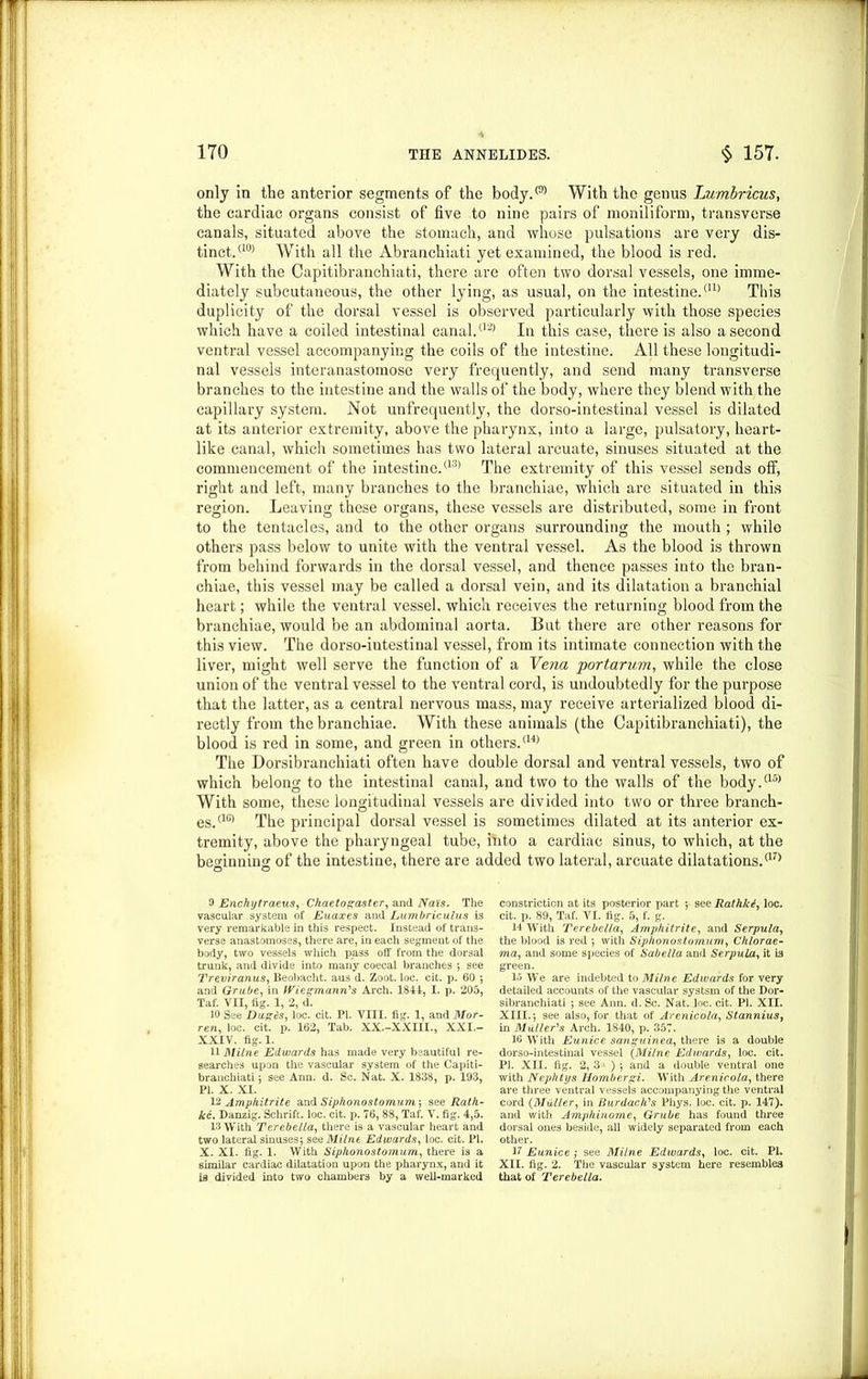 only in the anterior segments of the body.® With the genus Lumbricus, the cardiac organs consist of five to nine pairs of moniliform, transverse canals, situated above the stomach, and whose pulsations are very dis- tinct.(10) With all the Abranchiati yet examined, the blood is red. With the Capitibranchiati, there are often two dorsal vessels, one imme- diately subcutaneous, the other lying, as usual, on the intestine.al) This duplicity of the dorsal vessel is observed particularly with those species which have a coiled intestinal canal/13’ In this case, there is also a second ventral vessel accompanying the coils of the intestine. All these longitudi- nal vessels interanastomose very frequently, and send many transverse branches to the intestine and the walls of the body, where they blend with, the capillary system. Not unfrequently, the dorso-intestinal vessel is dilated at its anterior extremity, above the pharynx, into a large, pulsatory, heart- like canal, which sometimes has two lateral arcuate, sinuses situated at the commencement of the intestine/13’ The extremity of this vessel sends off, right and left, many branches to the branchiae, which are situated in this region. Leaving these organs, these vessels are distributed, some in front to the tentacles, and to the other organs surrounding the mouth; while others pass below to unite with the ventral vessel. As the blood is thrown from behind forwards in the dorsal vessel, and thence passes into the bran- chiae, this vessel may be called a dorsal vein, and its dilatation a branchial heart; while the ventral vessel, which receives the returning blood from the branchiae, would be an abdominal aorta. But there are other reasons for this view. The dorso-intestinal vessel, from its intimate connection with the liver, might well serve the function of a Vena portarum, while the close union of the ventral vessel to the ventral cord, is undoubtedly for the purpose that the latter, as a central nervous mass, may receive arterialized blood di- rectly from the branchiae. With these animals (the Capitibranchiati), the blood is red in some, and green in others/14’ The Dorsibranchiati often have double dorsal and ventral vessels, two of which belong to the intestinal canal, and two to the walls of the body/15’ With some, these longitudinal vessels are divided into two or three branch- es/16’ The principal dorsal vessel is sometimes dilated at its anterior ex- tremity, above the pharyngeal tube, into a cardiac sinus, to which, at the beginning of the intestine, there are added two lateral, arcuate dilatations.a7> 0 Enchytraeus, Chaetogaster, and Nais. The vascular system of Euaxes and Lum brie ulus is very remarkable in this respect. Instead of trans- verse anastomoses, there are, in each segment of the body, two vessels which pass off from the dorsal trunk, and divide into many coecal branches ; see Treviranus, Beobacht. aus d. Zoot. loc. cit. p. 60 ; and Grube, in Wiesmann's Arch. 1841, I. p. 205, Taf. VII, tig. 1, 2, d. 10 See Dugts, loc. cit. PI. VIII. fig. 1, and Mor- ren, loc. cit. p. 162, Tab. XX.-XXIIL, XXI.- XXIV. fig. 1. 11 Milne Edwards has made very beautiful re- searches upon the vascular system of the Capiti- branchiati ; see Ann. d. Sc. Nat. X. 1838, p. 193, PI. X. XI. 12 Ampfiitrite and Siplionostomum', see Rath- kc. Danzig. Schrift. loc. cit. p. 76, 88, Taf. V. fig. 4,5. 13 With Terebella, there is a vascular heart and two lateral sinuses} see Milne Edwards, loc. cit. PI. X. XI. fig. 1. With Siplionostomum, there is a similar cardiac dilatation upon the pharynx, and it is divided into two chambers by a well-marked constriction at its posterior part ; see Rathlci, loc. cit. p. 89, Taf. VI. fig. 5, f. g. 14 With Terebella, Amphitrite, and Serpula, the blood is red ; with Siplionostomum, Chlorae- ma, and some species of Sabella and Serpula., it is green. 15 We are indebted to Milne Edwards for very detailed accounts of the vascular systsm of the Dor- sibranchiati ; see Ann. d. Sc. Nat. loc. cit. PI. XII. XIII.; see also, for that of Arenicola, Stannius, in Muller's Arch. 1840, p. 357. 16 With Eunice sanguinea, there is a double dorso-intestinal vessel (Milne Edwards, loc. cit. PI. XII. fig. 2, 31 ) ; and a double ventral one with Nephtys Hombergi. With Arenicola, there are three ventral vessels accompanying the ventral cord (Muller, in Burdach's Phys. loc. cit. p. 147). and with Amphinome, Grube has found three dorsal ones beside, all widely separated from each other. 17 Eunice; see Milne Edwards, loc. cit. PI. XII. fig. 2. The vascular system here resembles that of Terebella.