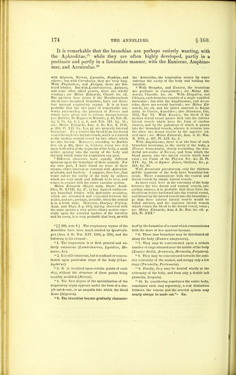 It is remarkable that the branchiae are perhaps entirely wanting, with the Aphroditae,<7, while they ate often highly developed, partly in a pectinate and partly in a fasciculate manner, with the Euniceae, Amphino- mae, and Arenicolae.® with Glycera, Nereis, Lycastis, Nephtys, and others ; but with Cirratulus, they are very long. With Phyllodoce, and Alciopa, there are flat- tened lobules. But with Lumbrinereis, Aglaura, and some other allied genera, these are wholly wanting ; see Milne Edwards, Classif. loc. cit. The question here arises if the Dorsibranchiati which have atrophied branchiae, have not there- fore internal respiratory organs. It is at least probable that the two pairs of remarkable net- works surrounding the pharynx of Nereis and which have given rise to various interpretations (see Rathk.i, Be Bopyro et Nere'ide, p. 48, Tab. II. lig. 5, bb, tig. 8, f, g, h, and Tab. III. tig. 14 ; also Milne Edwards, Ann. d. Sc. Nat. X. 1838, p. 210, PI. XII. fig. l,o, p) are properly internal branchiae. They receive the blood from the dorsal vessel through two lateral vessels, and it is returned to the median ventral vessel by two others which are also lateral. Moreover, according to Rathkt! (loc. cit. p. 40), there is, between every two feet upon both sides of the segments of the body, a small orifice opening into the cavity of the body and through which water for respiration can pass. 1 Different observers have equally different opinions upon the branchiae of these animals. For my own part, I have found no trace of these organs, either internal or external with Aphrodite aculeata, and hystrix. I suppose, therefore, that water enters the cavity of the body by orifices which are very small and difficult to be seen, and comes in contact with the entire vascular system. Milne Edwards (Regne anim. illustr. Ann6- lkles, PI. XVIII. fig. 2-1, c) has figured rudiment- ary branchial lobules with Aphrodite acnlatea, which are crenulated and concealed between the scales, and are, perhaps, invisible, when the animal is in a fresh state. Moreover, Sharpey (Cyclop. Anat. and Phys. I. p. 618), having observed with the same species a very active ciliary motion espe- cially upon the external surface of the intestine and its coeca, it is very probable that here, as with * [ § 160, note 8.] The respiratory organs of the Annelides have been much studied by Quatrefa- ges (Ann. d. Sc. Nat. XIV. 1850, p. 290), and the following is his resume : “1. The respiration is at first general and en- tirely cutaneous (Lumbrinereis, Lysidice, He- sione, &c). “ 2. It is still cutaneous, but is confined or concen- trated upon particular rings of the body {Chae- topterus). “ 3. It is localized upon certain points of each ling, without the structure of these points being sensibly modified {Nereis). “ 4. The first degree of the specialization of the respiratory organ appears under the form of a sim- ple cul-de-sac, or an ampulla into which the blood flows {Glycera). “6. The branchiae become gradually character- the Astero'idae, the respiration occurs by water entering the cavity of the body and bathing the intestine. 8 With On up his, and Eunice, the branchiae are pectinate or semi-pinnate •, see Milne Ed- wards, Classific. loc. cit. With Diopatra, and Chlotia, each branchia consists of a single ramified fasciculus ; but with the Amphinomae, and Areni- colae, there are several fasciculi 5 see Milne Ed- wards, loc. cit. and his plates annexed to Regne anim. de Cuvier, Annelides j also Stannius, Isis, 1831, Taf. VI. With Eunice, the blood of the median dorsal vessel passes first into the inferior lateral vessels which have the form of cardiac sinuses, and by the pulsations of which it passes into the branchial vessels, whence it returns into the other two dorsal vessels by the superior lat- eral ones ; see Milne Edwards, Ann. d. Sc. Nat. X. 1838, p. 207, PI. XII. fig. 2. With Amphinome, there is at the base of each branchial fasciculus, in the cavity of the body, a Plexus branchialis, closely resembling the won- derful net-works of Nereis, and from which the blood passes into two lateral vessels which here exist •, see Catal. of the Physiol. Ser. &c. II. PI. XIV. fig. 10, or Rymer Jones, Outlines, &c., p. 218, fig. 93. With Arenicola piscatorum, only the thirteen middle segments of the body have branchial fas- ciculi. These communicate with the ventral and dorsal vessels by simple lateral vessels. As there exist here at the extremity of the body between the two dorsal and ventral vessels, two cardiac sinuses, it is probable that these force the blood from before backward into the ventral vessel, and thence by the lateral vessels into the branchiae j 90 that these inferior lateral vessels would be balled arteries, and the superior lateral vessels which return the blood to the dorsal vessel, veins j see Milne Edwards, Ann. d. Sc. Nat. loc. cit. p. 215, PI. XIII.* ized by the formation of a canal which communicates with the more or less spacious lacunae. “ 6. These true branchiae may be distributed all along the body {Eunice sanguinea). “ 7. They may be concentrated upon a certain number of rings situated near the middle of the body {Eunice Bellii, Arenicola, Uerrnella, Polydora). “ 8. They may be concentrated towards the ante- rior extremity of the animal, and occupy only a few rings (Terebella, Pcctenaria). u 9. Finally, they may be located wholly at the extremity of the body, and form only a double tuft (Sabella, Serpula). “ 10. In considering sometimes the entire body, sometimes each ring separately, a real distinction between the venous and the arterial system may nearly always be made out.”- Ed.
