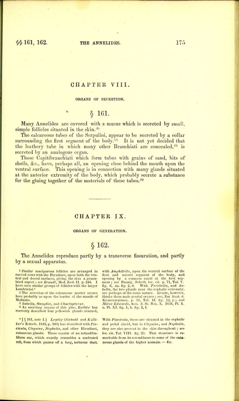 CHAPTEll VIII. ORGANS OF SECRETION. § 161. Many Annelides are covered with a mucus which is secreted by small, simple follicles situated in the skin.'1' The calcareous tubes of the Serpulini, appear to be secreted by a collar surrounding the first segment of the body.® It is not yet decided that the leathery tube in which many other Branchiati are concealed,® is secreted by an analogous organ. Those Oapitibranchiati which form tubes with grains of sand, bits of shells, &c., have, perhaps all, an opening close behind the mouth upon the ventral surface. This opening is in connection with many glands situated at the anterior extremity of the body, which probably secrete a substance for the gluing together of the materials of these tubes.® CHAPTER IX. ORGANS OF GENERATION. §162. The Annelides reproduce partly by by a sexual apparatus. l Similar muciparous follicles are arranged in curved rows with the Hirudinei, upon both the ven- tral and dorsal surfaces, giving the skin a granu- lated aspect 5 see Brandt, Med. Zool. II. p. 244. I have seen similar groups of follicles with the larger Lumbricini.* v The secretion of the calcareous matter occurs here probably as upon the border of the mantle of Mollusks. 3 Sabella, Onuphis, and Ckaetoptcrus. 4 As secreting organs of this glue, Rathkd has correctly described four yellowish glands situated, * [ § 161, note 1.] Ley dig (Siebold and Kblli- icer's Zeitsch. 1849, p. 109) has described with Pis- cicola, Clepsine, Nephelis, and other Hirudinei, cutaneous glands. These consist of an infundibu- liform sac, which, exactly resembles a nucleated cell, from which passes off a long, tortuous duct. a transverse nssuration, and partly with Amphitrite, upon the ventral surface of the first and second segment of the body, and opening by a common canal at the first seg- ment •, see Danzig. Schrift. loc. cit. p. 71, Taf. V. fig. 6, aa. fig. 2, d. With Terebella, and Sa- bella, the two glands near the cephalic extremity, are perhaps of the same nature. Grube, however, thinks them male genital organs ; see, Zur Anat. d. Kiemenwiirmer, ]>. 31, Taf. II. fig. 12, y.5 and Milne Edwards, Ann. d. Sc. Nat. X. 1838, PI. X. n. PI. XI. fig. 1, h. fig. 2, f. With Piscicola, these are situated in the cephalic and pedal shield, but in Clepsine, and Nephelis, they are also present in the skin throughout $ see loc. cit. Taf. VIII. fig. 23. This structure is re- markable from its resemblance to some of the cuta- neous glands of the liigher animals.— Ed.