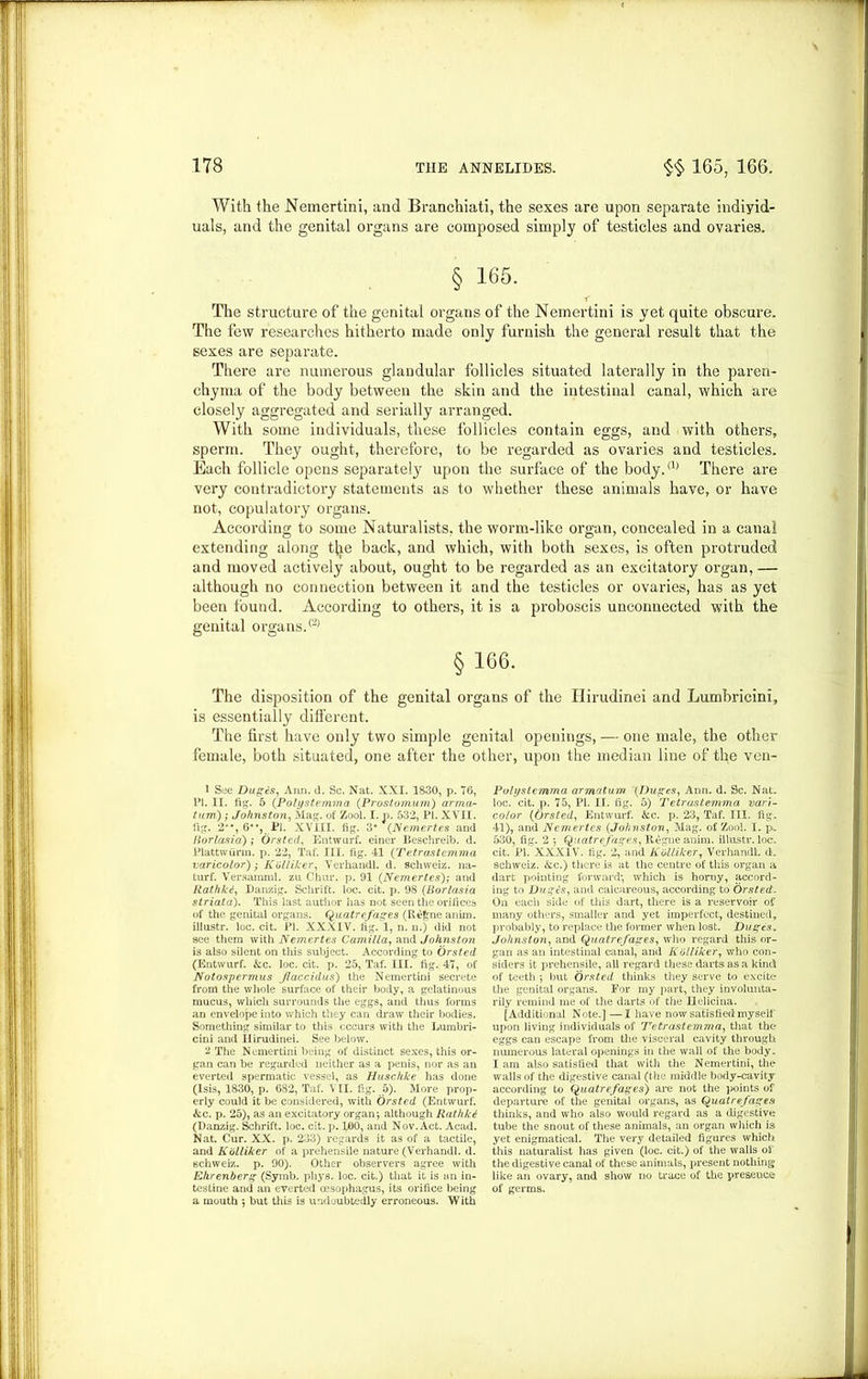 With the Nemertini, and Branchiati, the sexes are upon separate individ- uals, and the genital organs are composed simply of testicles and ovaries. § 165. The structure of the genital organs of the Nemertini is yet quite obscure. The few researches hitherto made only furnish the general result that the sexes are separate. There are numerous glandular follicles situated laterally in the paren- chyma of the body between the skin and the intestinal canal, which are closely aggregated and serially arranged. With some individuals, these follicles contain eggs, and with others, sperm. They ought, therefore, to be regarded as ovaries and testicles. Each follicle opens separately upon the surface of the body.(1) 2 There are very contradictory statements as to whether these animals have, or have not, copulatory organs. According to some Naturalists, the worm-like organ, concealed in a canal extending along tire back, and which, with both sexes, is often protruded and moved actively about, ought to be regarded as an excitatory organ, — although no connection between it and the testicles or ovaries, has as yet been found. According to others, it is a proboscis unconnected with the genital organs.® §166. The disposition of the genital organs of the Hirudinei and Lumbricini, is essentially different. The first have only two simple genital openings, — one male, the other female, both situated, one after the other, upon the median line of the ven- 1 See Dupes, Aim. d. Sc. Nat. XXI. 1830, p. 76, PI. II. fig. 5 (Polystemma (Prostomum) arma- tum) ; Johnston, Mag. of Zool. I. p. 532, PI. XVII. fig. 2'*, 6*% Pi. XVIII. fig. 3* {Nemertes and liorlasia) ; Orsted, Entwurf. einer Beschreib. d. Plattwiinn. p. 22, Taf. III. fig. 41 (Tetrastemma varicolor) -y Kolliker, Verhandl. d. Schweiz, na- lurf. Versamml. zu Chur. p. 91 {Nemertes)-, and Rathkd, Danzig. Schrift. loc. cit. p. 98 (Borlasia striata). This last author lias not seen the orifices of the genital organs. Quatrefages (R££ne anim. illustr. loc. cit. PI. XXXIV. fig. 1, n. n.) did not see them with Nemertes Camilla, and Johnston is also silent on this subject. According to Orsted (Entwurf. kc. loc. cit. p. 25, Taf. III. fig. 47, of Notospermus Jlaccidus) the Nemertini secrete from the whole surface of their body, a gelatinous mucus, which surrounds the eggs, and thus forms an envelope into which they can draw their bodies. Something similar to this occurs with the Lumbri- cini and Ilirudinei. See below. 2 The Nemertini being of distinct sexes, this or- gan can be regarded neither as a penis, nor as an everted spermatic vessel, as Huschke has done (Isis, 1830, p. 682, Taf. \ II. fig. 5). More prop- erly could it be considered, with Orsted (Entwurf. kc. p. 25), as an excitatory organ-, although RathlU (Danzig. Schrift. loc. cit. p. 100, and Nov. Act. Acad. Nat. Cur. XX. p. 233) regards it as of a tactile, and Kolliker of a prehensile nature (Verhandl. d. schweiz. p. 90). Other observers agree with Ehrenberg (Symb. phys. loc. cit.) that it is an in- testine and an everted oesophagus, its orifice being a mouth ; but this is undoubtedly erroneous. With Poti/slcmma armatum {Dupes, Ann. d. Sc. Nat. loc. cit. p. 75, PI. H. fig. 5) Tetrastemma vari- coior {Orsted, Entwurf. &c. p. 23, Taf. III. fig. 41), and Nemertes {Johnston, Mag. of Zool. I. p. 530, fig. 2 Quatrefages, Iiegne anim. illustr. loc. cit. PI. XXXIV. fig. 2, and Kolliker, Verhandl. d. schweiz. kc.) there is at the centre of this organ a dart pointing forward*, which is homy, accord- ing to Dupes, and calcareous, according to Orsted. On each side of this dart, there is a reservoir of many others, smaller and yet imperfect, destined, probably, to replace the former when lost. Dupes. Johnston, and Quatrefages, who regard this or- gan as an intestinal canal, and Kolliker, who con- siders it prehensile, all regard these darts as a kind of teeth 5 but Orsted thinks they serve to excite the genital organs. For my part, they involunta- rily remind me of the darts of the Helicina. [Additional Note.] —I have now satisfied myself upon living individuals of Tetrastemma, that the eggs can escape from the visceral cavity through numerous lateral openings in the wall of the body. I am also satisfied that with the Nemertini, the walls of the digestive canal (the middle body-cavity according to Quatrefages) are not the points of departure of the genital organs, as Quatrefages thinks, and who also would regard as a digestive tube the snout of these animals, an organ which is yet enigmatical. The very detailed figures which this naturalist has given (loc. cit.) of the walls of the digestive canal of these animals, present nothing like an ovary, and show no trace of the presence of germs.