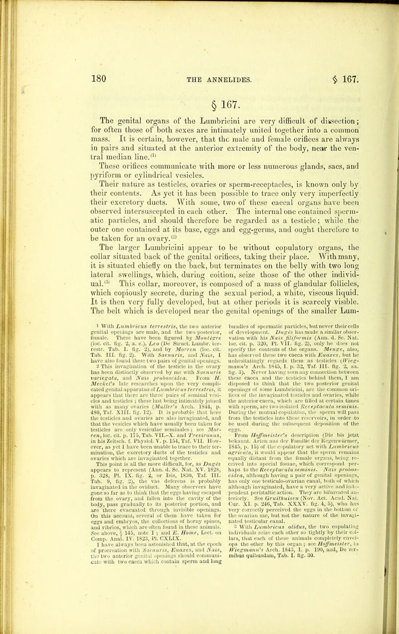 § 167. The genital organs of the Lumbricini are very difficult of dissection; for often those of both sexes are intimately united together into a common mass. It is certain, however, that the male and female orifices are always in pairs and situated at the anterior extremity of the body, ne»r the ven- tral median line.(1> These orifices communicate with more or less numerous glands, sacs, and pyriform or cylindrical vesicles. Their nature as testicles, ovaries or sperm-receptacles, is known only by their contents. As yet it has been possible to trace only very imperfectly their excretory ducts. With some, two of these caecal organs have been observed intersuscepted in each other. The internal one contained sperm- atic particles, and should therefore be regarded as a testicle; while the outer one contained at its base, eggs and egg-germs, and ought therefore to be taken for an ovary.® The larger Lumbricini appear to be without copulatory organs, the collar situated back of the genital orifices, taking their place. With many, it is situated chiefly on the back, but terminates on the belly with two long lateral swellings, which, during coition, seize those of the other individ- ual.® This collar, moreover, is composed of a mass of glandular follicles, which copiously secrete, during the sexual period, a white, viscous liquid. It is then very fully developed, but at other periods it is scarcely visible. The belt which is developed near the genital openings of the smaller Lum- 1 With Lumbricus terrestris, the two anterior genital openings are male, and the two posterior, female. These have been figured by Montigre (loc. cit. fig. 2, a. c.), Leo (De Struct. Lumbr. ter- restr. Tab. I. fig. 2), and by Morren (loc. cit. Tab. III. fig. 2). With Saenuris, and Nats, I have also found these two pairs of genital openings. 2 This invagination of the testicle in the ovary has been distinctly observed by me with Saenuris variegata, and Nais proboscidea. From //. Meckel's late researches upon the very compli- cated genital apparatus of Lumbricus terrestris, it appears that there are three pairs of seminal vesi- cles and testicles ; these last being intimately joined with as many ovaries (Muller's Arch. 1844, p. 480, Taf. XIII. fig. 12). It is probable that here the testicles and ovaries are also invaginated, and that the vesicles which have usually been taken for testicles are only vesiculae seminales •, see Mor- ren, loc. cit. p. 175, Tab. VII.-X. and Treviranus, in his Zeitsch. f. Physiol. V. p. 154, Taf. VII. How- ever, as yet I have been unable to trace to their ter- mination, the excretory ducts of the testicles and ovaries which are invaginated together. This point is all the more difficult, for, as Dug is appears to represent (Ann. d. Sc. Nat. XV. 1828, p. 328, PI. IX. fig. 2, or Isis, 1830, Taf. III. Tab. 9, fig. 2), the vas deferens is probably invaginated in the oviduct. Many observers have gone so far as to think that the eggs having escaped from the ovary, and fallen into the cavity of the body, pass gradually to its posterior portion, and are there evacuated through invisible openings. On this account, several of them have taken for eggs and embryos, the collections of horny spines, and vibrios, which are often found in these animals. See above, § 145, note 1 ; and E. Home, Lect. on Comp. Anat. IV. 1823, PI. CXLIX. 1 have always been astonished that, at the epoch of procreation with Saenuris, Euaxes, and Nais, the two anterior genital openings should communi- cate with two caeca which contain sperm and long bundles of spermatic particles, but never their cells of development. Dugis has made a similar obser- vation with his Nais Jilifor mis (Ann. d. Sc. Nat. loc. cit. p. 320, PI. VII. fig. 2), only he does not specify the contents of the organs. Menge, also, has observed these two caeca with Euaxes. but he unhesitatingly regards them as testicles (Wieg- mann’s Arch. 1845, I. p. 32, Taf. III. fig. 2, aa. fig. 3). Never having seen any connection between these caeca and the testicles behind them, I am disposed to think that the two posterior genital openings of some Lumbricini, are the common ori- fices of the invaginated testicles and ovaries, while the anterior caeca, which are filled at certain times with sperm, are two isolated Receptacula seminis. During the mutual copulation, the sperm will pass from the testicles into these reservoirs, in order to be used during the subsequent deposition of the eggs. From Hojfmeister's description (Die bis jetzt bekannt. Arten aus der Familie der liegenwiimier, 1845, p. 15) of the copulatory act with Lumbricus agricola, it would appear that the sperm remains equally distant from the female organs, being re- ceived into special fossae, which correspond per- haps to thz Receptacula seminis. Nais probos- cidea, although having a pair of genital openings, has only one testiculo-ovarian canal, both of which although invaginated, have a very active and inde- pendent peristaltic action. They are bifurcated an- teriorly. See Gruit/iuisen (Nov. Act. Acad. Nat. Cur. XI. p. 246, Tab. XXXV. fig. 4, 5), who has very correctly perceived the eggs in the bottom of the ovarian sac, but not the nature of the invagi- nated testicular canal. 3 With Lumbricus olidus, the two copulating individuals seize each other so tightly by their col- lars, that each of these animals completely envel- ops the other by this organ ; see Hojfmeister, in fViegmann's Arch. 1843, I. p. 190, and, De ver- mibus quibusdam, Tab. I. fig. 30.